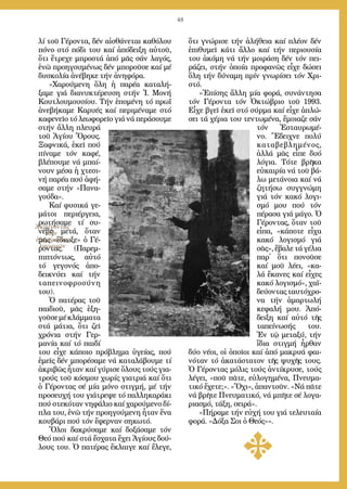 48
λί τοῦ Γέ­ρον­τα, δέν αἰ­σθά­νε­ται κα­θό­λου
πό­νο στό πό­δι του καί ἀ­πό­δει­ξη αὐ­τοῦ,
ὅ­τι ἔ­τρε­χε μπρο­στά ἀ­πό μᾶς σάν λα­γός,
ἐ­νῶ προ­η­γου­μέ­νως δέν μπο­ροῦ­σε καί μέ
δυ­σκο­λί­α ἀ­νέ­βη­κε τήν ἀ­νη­φό­ρα.
»Χα­ρού­με­νη ὅ­λη ἡ πα­ρέ­α κα­τα­λή­
ξα­με γιά δι­α­νυ­κτέ­ρευ­ση στήν Ἱ. Μο­νή
Κου­τλου­μου­σί­ου. Τήν ἑ­πο­μέ­νη τό πρωΐ
ἀ­νε­βή­κα­με Κα­ρυ­ές καί πε­ρι­μέ­να­με στό
κα­φε­νεῖ­ο τό λε­ω­φο­ρεῖ­ο γιά νά πε­ρά­σου­με
στήν ἄλ­λη πλευ­ρά
τοῦ Ἁ­γί­ου Ὄ­ρους.
Ξαφ­νι­κά, ἐ­κεῖ πού
πί­να­με τόν κα­φέ,
βλέ­που­με νά μπαί­
νουν μέ­σα ἡ χτε­σι­
νή πα­ρέ­α πού ἀ­φή­
σα­με στήν «Πα­να­
γού­δα».
Καί φυ­σι­κά γε­
μά­τοι πε­ρι­έρ­γεια,
ρω­τή­σα­με τί συ­
νέ­βη με­τά, ὅ­ταν
μᾶς «ἔ­δι­ω­ξε» ὁ Γέ­
ρον­τας. (Πα­ρεμ­
πι­πτόν­τως, αὐ­τό
τό γε­γο­νός ἀ­πο­
δει­κνύ­ει καί τήν
τα­πει­νο­φρο­σύ­νη
του).
Ὁ πα­τέ­ρας τοῦ
παι­διοῦ, μᾶς ἐ­ξη­
γοῦ­σεμέκλάμ­μα­τα
στά μά­τια, ὅ­τι ζεῖ
χρό­νια στήν Γερ­
μα­νί­α καί τό παι­δί
του εἶ­χε κά­ποι­ο πρό­βλη­μα ὑ­γεί­ας, πού
ἐ­μεῖς δέν μπο­ρέ­σα­με νά κα­τα­λά­βου­με τί
ἀ­κρι­βῶς ἦ­ταν καί γύ­ρι­σε ὅ­λους τούς για­
τρούς τοῦ κό­σμου χω­ρίς για­τριά καί ὅ­τι
ὁ Γέ­ρον­τας σέ μί­α μό­νο στιγ­μή, μέ τήν
προ­σευ­χή του γι­ά­τρε­ψε τό παλ­λη­κα­ρά­κι
πού στε­κό­ταν νη­φά­λιο καί χα­ρού­με­νο δί­
πλα του, ἐ­νῶ τήν προ­η­γού­με­νη ἦ­ταν ἕ­να
κου­βά­ρι πού τόν ἔ­φερ­ναν ση­κω­τό.
Ὅ­λοι δα­κρύ­σα­με καί δο­ξά­σα­με τόν
Θε­ό πού καί στά ἔ­σχα­τα ἔ­χει Ἁ­γί­ους δού­
λους του. Ὁ πα­τέ­ρας ἔ­κλαι­γε καί ἔ­λε­γε,
ὅ­τι γνώ­ρι­σε τήν ἀ­λή­θεια καί πλέ­ον δέν
ἐ­πι­θυ­μεῖ κά­τι ἄλ­λο καί τήν πε­ρι­ου­σί­α
του ἀ­κό­μη νά τήν μοι­ρά­ση δέν τόν πει­
ρά­ζει, στήν ὁ­ποί­α προ­φα­νῶς εἶ­χε δώ­σει
ὅ­λη τήν δύ­να­μη πρίν γνω­ρί­σει τόν Χρι­
στό.
»Ἐ­πί­σης ἄλ­λη μί­α φο­ρά, συ­νάν­τη­σα
τόν Γέ­ρον­τα τόν Ὀ­κτώ­βριο τοῦ 1993.
Εἶ­χε βγεῖ ἐ­κεῖ στό σύρ­μα καί εἶ­χε ἁ­πλώ­
σει τά χέ­ρια του τεν­τω­μέ­να, ἔ­μοια­ζε σάν
τόν Ἐ­σταυ­ρω­μέ­
νο. Ἔ­δει­χνε πο­λύ
κα­τα­βε­βλη­μέ­νος,
ἀλ­λά μᾶς εἶ­πε δυ­ό
λό­για. Τό­τε βρῆ­κα
εὐ­και­ρί­α νά τοῦ βά­
λω με­τά­νοι­α καί νά
ζη­τή­σω συγ­γνώ­μη
γιά τόν κα­κό λο­γι­
σμό μου πού τόν
πέ­ρα­σα γιά μά­γο. Ὁ
Γέ­ρον­τας, ὅ­ταν τοῦ
εἶ­πα, «κά­πο­τε εἶ­χα
κα­κό λο­γι­σμό γιά
σᾶς», ἔ­βα­λε τά γέ­λια
παρ᾿ ὅ­τι πο­νοῦ­σε
καί μοῦ λέ­ει, «κα­
λά ἔ­κα­νες καί εἶ­χες
κα­κό λο­γι­σμό», χα­ϊ­
δεύ­ον­ταςταυ­τό­χρο­
να τήν ἁ­μαρ­τω­λή
κε­φα­λή μου. Ἀ­πό­
δει­ξη καί αὐ­τό τῆς
τα­πεί­νω­σής του.
Ἐν τῷ με­τα­ξύ, τήν
ἴ­δια στιγ­μή ἦρ­θαν
δύ­ο νέ­οι, οἱ ὁ­ποῖ­οι καί ἀ­πό μα­κρυ­ά φαι­
νό­ταν τό ἀ­κα­τά­στα­τον τῆς ψυ­χῆς τους.
Ὁ Γέ­ρον­τας μό­λις τούς ἀν­τί­κρυ­σε, τούς
λέ­γει, «ποῦ πᾶ­τε, εὐ­λο­γη­μέ­να, Πνευ­μα­
τι­κό ἔ­χε­τε;». «Ὄ­χι», ἀ­παν­τοῦν. «Νά πᾶ­τε
νά βρῆ­τε Πνευ­μα­τι­κό, νά μπῆ­τε σέ λο­γα­
ρια­σμό, τά­ξη, σει­ρά».
»Πήραμε τήν εὐχή του γιά τελευταία
φορά. «Δόξα Σοι ὁ Θεός»».
Ἀκούγοντας
τήν
ἐξαγόρευση
λογισμῶν
 