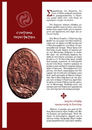 49
ΣΥΝΤΟΜΑ
ΠΕΡΙΣΤΑΤΙΚΑ
Σ
υμ­μα­θη­τής του δι­η­γεῖ­ται, ὅ­τι
ὅ­ταν οἱ ἄλ­λοι μα­θη­τές πα­τοῦ­σαν
τίς μυρ­μηγ­κο­φω­λι­ές, ὁ Γέ­ρον­
τας, μι­κρό παι­δί τό­τε, τούς ἔ­λε­γε νά
προ­σέ­χου­ν νά μήν τίς πα­τᾶ­νε.
Τόν ἔ­παιρ­ναν κά­ποι­ες εὐ­λα­βεῖς γυ­
ναῖ­κες τῆς Κό­νι­τσας στό σπί­τι τους, ὅ­ταν
ἀ­κό­μα ἦ­ταν μι­κρό παι­δί, γιά νά προ­σεύ­
χε­ται γιά ἀρ­ρώ­στους πού εἶ­χαν καί γί­
νον­ταν ὑ­γι­εῖς.
Στή Μο­νή Στο­μί­ου, ὁ Γέ­ρον­τας εἶ­χε
βο­η­θό του τόν μι­κρό τό­τε Παν­τε­λῆ Ντζι­
νι­έ­ρη πού τόν ἄ­φη­νε στό Μο­να­στή­ρι καί
ὁ ἴ­διος ἀ­πο­τρα­βι­ό­ταν στό δά­σος νά προ­
σευ­χη­θῆ στήν ἡ­συ­χί­α. Ἔ­λε­γε ὅ­μως στόν
Παν­τε­λῆ, νά μήν ἀ­φή­νη νά περ­νᾶ­νε μέ­
σα στό Μο­να­στή­ρι ἄν­θρω­ποι οἱ ὁ­ποῖ­οι
δέν εἶ­χαν τήν κα­τάλ­λη­λη ἀμ­φί­ε­ση, δη­
λα­δή μέ παν­τε­λό­νια γυ­ναῖ­κες, μέ σόρ­τς
ἄν­τρες κ.τ.λ. Ὁ Παν­τε­λῆς ὅ­μως, ἐ­πει­δή
ἦ­ταν μι­κρός, ντρε­πό­ταν νά τούς ἐμ­πο­δί­
ση καί τούς ἔ­λε­γε «πε­ρά­στε γρή­γο­ρα νά
ἀ­νά­ψε­τε κε­ρί καί βγεῖ­τε γρή­γο­ρα μή­πως
ἔρ­θει ὁ Γέ­ρον­τας». Ἐ­πι­στρέ­φον­τας ὁ Γέ­
ρον­τας, τοῦ ἔ­κα­νε πα­ρα­τή­ρη­ση πού δέν
τή­ρη­σε τήν ἐν­το­λή πού τοῦ ἄ­φη­σε, για­τί
ἦ­ταν πο­λύ αὐ­στη­ρός σέ θέ­μα­τα ἐν­δυ­μα­
σί­ας. Καί ὁ Παν­τε­λῆς ἔ­με­νε μέ τήν ἀ­πο­
ρί­α, ποῦ τό ἤ­ξε­ρε ὁ Γέ­ρον­τας, ἀ­φοῦ ἔ­λει­
πε μέ­σα στό πυ­κνό δά­σος πού δέν φαί­νε­
ται τό Μο­να­στή­ρι. Ἀ­πό­δει­ξη αὐ­τό, τοῦ
προ­ο­ρα­τι­κοῦ καί δι­ο­ρα­τι­κοῦ χα­ρί­σμα­τός
του, πού εἶ­χε ἀ­πό νέ­ος ἀ­κό­μη μο­να­χός.
Δι­η­γεῖ­το εὐ­λα­βής
προ­σκυ­νη­τής ἐκ Κο­νί­τσης
«Κά­πο­τε, ἡ μη­τέ­ρα μου μα­ζί μέ ἄλ­
λους Κο­νι­τσι­ῶ­τες εἶ­χαν ἀ­νέ­βει στή Μο­
νή Στο­μί­ου γιά προ­σκύ­νη­μα. Ὅ­ταν θέ­
λη­σαν νά ἐ­πι­στρέ­ψουν, ἄρ­χι­σαν καί οἱ
πρῶ­τες στά­λες τῆς βρο­χῆς. Εἶ­χαν ἀ­νέ­βει
χω­ρίς ὀμ­πρέλ­λες καί τώ­ρα εἶ­χαν πρό­βλη­
 