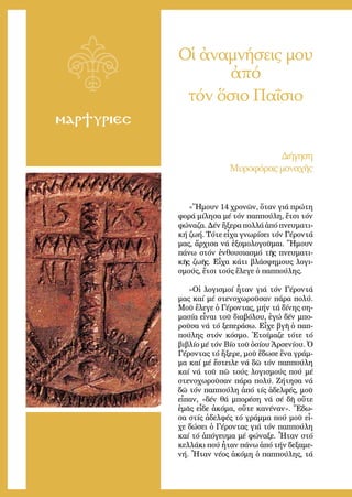 5
ΜΑΡΤΥΡΙΕΣ
Οἱ ἀναμνήσεις μου
ἀπό
τόν ὅσιο Παΐσιο
«Ἤ­μουν 14 χρο­νῶν, ὅ­ταν γιά πρώ­τη
φο­ρά μί­λη­σα μέ τόν παπ­πού­λη, ἔ­τσι τόν
φώ­να­ζα. Δέν ἤ­ξε­ρα πολ­λά ἀ­πό πνευ­μα­τι­
κή ζω­ή. Τό­τε εἶ­χα γνω­ρί­σει τόν Γέ­ρον­τά
μας, ἄρ­χι­σα νά ἐ­ξο­μο­λο­γοῦ­μαι. Ἤ­μουν
πά­νω στόν ἐν­θου­σια­σμό τῆς πνευ­μα­τι­
κῆς ζω­ῆς. Εἶ­χα κά­τι βλά­σφη­μους λο­γι­
σμούς, ἔ­τσι τούς ἔ­λε­γε ὁ παπ­πού­λης.
»Οἱ λο­γι­σμοί ἦ­ταν γιά τόν Γέ­ρον­τά
μας καί μέ στε­νο­χω­ροῦ­σαν πά­ρα πο­λύ.
Μοῦ ἔ­λε­γε ὁ Γέ­ρον­τας, μήν τά δί­νης ση­
μα­σί­α εἶ­ναι τοῦ δι­α­βό­λου, ἐ­γώ δέν μπο­
ροῦ­σα νά τό ξε­πε­ρά­σω. Εἶ­χε βγῆ ὁ παπ­
πού­λης στόν κό­σμο. Ἑ­τοί­μα­ζε τό­τε τό
βι­βλί­ο μέ τόν Βί­ο τοῦ ὁ­σί­ου Ἀρ­σε­νί­ου. Ὁ
Γέ­ρον­τας τό ἤ­ξε­ρε, μοῦ ἔ­δω­σε ἕ­να γράμ­
μα καί μέ ἔ­στει­λε νά δῶ τόν παπ­πού­λη
καί νά τοῦ πῶ τούς λο­γι­σμούς πού μέ
στε­νο­χω­ροῦ­σαν πά­ρα πο­λύ. Ζή­τη­σα νά
δῶ τόν παπ­πού­λη ἀ­πό τίς ἀ­δελ­φές, μοῦ
εἶ­παν, «δέν θά μπο­ρέ­ση νά σέ δῆ οὔ­τε
ἐ­μᾶς εἶ­δε ἀ­κό­μα, οὔ­τε κα­νέ­ναν». Ἔ­δω­
σα στίς ἀ­δελ­φές τό γράμ­μα πού μοῦ εἶ­
χε δώ­σει ὁ Γέ­ρον­τας γιά τόν παπ­πού­λη
καί τό ἀ­πό­γευ­μα μέ φώ­να­ξε. Ἦ­ταν στό
κελ­λά­κι πού ἦ­ταν πά­νω ἀ­πό τήν δε­ξα­με­
νή. Ἦ­ταν νέ­ος ἀ­κό­μη ὁ παπ­πού­λης, τά
Δι­ή­γη­ση
Μυ­ρο­φό­ρας μο­να­χῆς
 