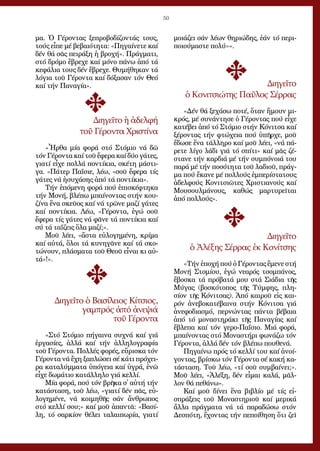 50
μα. Ὁ Γέ­ρον­τας ξε­προ­βο­δί­ζον­τάς τους,
τούς εἶ­πε μέ βε­βαι­ό­τη­τα: «Πη­γαί­νε­τε καί
δέν θά σᾶς πει­ρά­ξη ἡ βρο­χή». Πράγ­μα­τι,
στό δρό­μο ἔ­βρε­χε καί μό­νο πά­νω ἀ­πό τά
κε­φά­λια τους δέν ἔ­βρε­χε. Θυ­μή­θη­καν τά
λό­για τοῦ Γέ­ρον­τα καί δό­ξα­σαν τόν Θε­ό
καί τήν Πα­να­γί­α».
Δι­η­γεῖ­το ἡ ἀ­δελ­φή
τοῦ Γέ­ρον­τα Χρι­στί­να
«Ἦρ­θα μί­α φο­ρά στό Στό­μιο νά δῶ
τόν Γέ­ρον­τα καί τοῦ ἔ­φε­ρα καί δύ­ο γά­τες,
για­τί εἶ­χε πολ­λά πον­τί­κια, σκέ­τη μά­στι­
γα. «Πά­τερ Πα­ΐ­σι­ε, λέ­ω, «σοῦ ἔ­φε­ρα τίς
γά­τες νά ἡ­συ­χά­σης ἀ­πό τά πον­τί­κια».
Τήν ἑ­πό­με­νη φο­ρά πού ἐ­πι­σκέ­φτη­κα
τήν Μο­νή, βλέ­πω μπαί­νον­τας στήν κου­
ζί­να ἕ­να σκεῦ­ος καί νά τρῶ­νε μα­ζί γά­τες
καί πον­τί­κια. Λέ­ω, «Γέ­ρον­τα, ἐ­γώ σοῦ
ἔ­φε­ρα τίς γά­τες νά φᾶ­νε τά πον­τί­κια καί
σύ τά τα­ΐ­ζεις ὅ­λα μα­ζί;».
Μοῦ λέ­ει, «ἄ­στα εὐ­λο­γη­μέ­νη, κρί­μα
καί αὐ­τά, ὅ­λοι τά κυ­νη­γᾶ­νε καί τά σκο­
τώ­νουν, πλά­σμα­τα τοῦ Θε­οῦ εἶ­ναι κι αὐ­
τά»!».
Δι­η­γεῖ­το ὁ Βα­σί­λει­ος Κί­τσιος,
γαμ­πρός ἀ­πό ἀ­νε­ψιά
τοῦ Γέ­ρον­τα
«Στό Στό­μιο πή­γαι­να συ­χνά καί γιά
ἐρ­γα­σί­ες, ἀλ­λά καί τήν ἀλ­λη­λο­γρα­φί­α
τοῦ Γέ­ρον­τα. Πολ­λές φο­ρές, εὕ­ρι­σκα τόν
Γέ­ρον­τα νά ἔ­χη ξα­πλώ­σει σέ κά­τι πρό­χει­
ρα κα­τα­λύμ­μα­τα ὑ­πό­γεια καί ὑ­γρά, ἐ­νῶ
εἶ­χε δω­μά­τιο κα­τάλ­λη­λο γιά κελ­λί.
Μί­α φο­ρά, πού τόν βρῆ­κα σ᾿ αὐ­τή τήν
κα­τά­στα­ση, τοῦ λέ­ω, «για­τί δέν πᾶς, εὐ­
λο­γη­μέ­νε, νά κοι­μη­θῆς σάν ἄν­θρω­πος
στό κελ­λί σου;» καί μοῦ ἀ­παν­τᾶ: «Βα­σί­
λη, τό σαρ­κί­ον θέ­λει τα­λαι­πω­ρί­α, για­τί
μοιά­ζει σάν λέ­ων θη­ρι­ώ­δης, ἐ­άν τό πε­ρι­
ποι­ού­μα­στε πο­λύ»».
Δι­η­γεῖ­το
ὁ Κο­νι­τσι­ώ­της Παῦ­λος Σέρ­ρας
«Δέν θά ξε­χά­σω πο­τέ, ὅ­ταν ἤ­μουν μι­
κρός, μέ συ­νάν­τη­σε ὁ Γέ­ρον­τας πού εἶ­χε
κα­τέ­βει ἀ­πό τό Στό­μιο στήν Κό­νι­τσα καί
ξέ­ρον­τας τήν φτώ­χεια πού ὑ­πῆρ­χε, μοῦ
ἔ­δω­σε ἕ­να τάλ­λη­ρο καί μοῦ λέ­ει, «νά πά­
ρε­τε λί­γο λά­δι γιά τό σπί­τι» καί μᾶς ζέ­
στα­νε τήν καρ­διά μέ τήν συμ­πό­νοι­ά του
πα­ρά μέ τήν πο­σό­τη­τα τοῦ λα­διοῦ, πράγ­
μα πού ἔ­κα­νε μέ πολ­λούς ἐμ­πε­ρί­στα­τους
ἀ­δελ­φούς Κο­νι­τσι­ῶ­τες Χρι­στια­νούς καί
Μου­σουλ­μά­νους, κα­θώς μαρ­τυ­ρεῖ­ται
ἀ­πό πολ­λούς».
Δι­η­γεῖ­το
ὁ Ἀ­λέ­ξης Σέρ­ρας ἐκ Κο­νί­τσης
«Τήν ἐ­πο­χή πού ὁ Γέ­ρον­τας ἔ­με­νε στή
Μο­νή Στο­μί­ου, ἐ­γώ νε­α­ρός τσομ­πά­νος,
ἔ­βο­σκα τά πρό­βα­τά μου στά Σιά­δια τῆς
Μύ­γας (βο­σκό­το­πος τῆς Τύμ­φης, πλη­
σί­ον τῆς Κό­νι­τσας). Ἀ­πό και­ροῦ εἰς και­
ρόν ἀ­νε­βο­κα­τέ­βαι­να στήν Κό­νι­τσα γιά
ἀ­νε­φο­δια­σμό, περ­νών­τας πάν­τα βέ­βαι­α
ἀ­πό τό μο­να­στη­ρά­κι τῆς Πα­να­γί­ας καί
ἔ­βλε­πα καί τόν γε­ρo-Πα­ΐ­σιο. Μιά φο­ρά,
μπαί­νον­τας στό Μο­να­στή­ρι φω­νά­ζω τόν
Γέ­ρον­τα, ἀλ­λά δέν τόν βλέ­πω που­θε­νά.
Πη­γαί­νω πρός τό κελ­λί του καί ἀ­νοί­
γον­τας, βρί­σκω τόν Γέ­ρον­τα σέ κα­κή κα­
τά­στα­ση. Τοῦ λέ­ω, «τί σοῦ συμ­βαί­νει;».
Μοῦ λέ­ει, «Ἀ­λέ­ξη, δέν εἶ­μαι κα­λά, μᾶλ­
λον θά πε­θά­νω».
Καί μοῦ δί­νει ἕ­να βι­βλί­ο μέ τίς εἰ­
σπρά­ξεις τοῦ Μο­να­στη­ριοῦ καί με­ρι­κά
ἄλ­λα πράγ­μα­τα νά τά πα­ρα­δώ­σω στόν
Δε­σπό­τη, ἔ­χον­τας τήν πε­ποί­θη­ση ὅ­τι ζεῖ
 