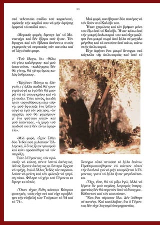 53
στό τε­λευ­ταῖ­ο στά­διο τοῦ καρ­κί­νου),
πρό­σε­ξε τήν καρ­διά σου νά μήν ἀ­φή­σης
ὀρ­φα­νά τά παι­διά σου».
»Με­ρι­κές φο­ρές, ἔ­φευ­γε ἀπ᾿ τό Μο­
να­στή­ρι καί δέν ἤ­ξε­ρα ποῦ ἦ­ταν. Τόν
ἔ­ψα­χνα καί τόν ἔ­βλε­πα ἀ­πέ­ναν­τι στούς
γκρε­μούς νά περ­πα­τά­η σάν κα­τσί­κι καί
σέ λί­γο ἐ­πέ­στρε­φε.
»Τοῦ ἔ­λε­γα, ὅ­τι «θέ­λω
νά γί­νω κα­λό­γε­ρος» καί μοῦ
ἀ­παν­τοῦ­σε, «κα­λό­γε­ρος δέν
θά γί­νης, θά γί­νης ὅ­μως κα­
λός ἄν­θρω­πος».
»Ἐρ­χό­ταν Πά­σχα κι ἔ­λε­
γα ὅ­τι τ᾿ ἄλ­λα παι­διά θά ᾿χουν
γε­ρά αὐ­γά κι ἐ­γώ δέν θά μπο­
ρῶ νά τά τσουγ­κρί­σω καί νά
τά σπά­ω. Τό­τε αὐ­τός, ἐ­πει­δή
ἦ­ταν τορ­να­δό­ρος κι εἶ­χε τόρ­
νο, μοῦ ἔ­φτεια­ξε ἕ­να ξύ­λι­νο
αὐ­γό κι ἐ­γώ τόν ρώ­τη­σα, «ἄν
πει­ρά­ζη πού θά χαι­ρό­μουν
μ᾿ ἕ­να ψεύ­τι­κο αὐ­γό» καί
μοῦ ἀ­πάν­τη­σε, «ἡ χα­ρά τοῦ
παι­διοῦ πο­τέ δέν εἶ­ναι ἁ­μαρ­
τί­α».
»Μιά φο­ρά, εἶ­χαν ἔλ­θει
δύ­ο Ἰν­δοί πού μι­λοῦ­σαν Ἑλ­
λη­νι­κά, ὁ ἕ­νας ἦ­ταν γκου­ρού
καί κά­τι προ­σπά­θη­σε νά τόν
πει­ρά­ξη.
Τό­τε ὁ Γέ­ρον­τας, τόν πρό­
στα­ξε νά κά­τση πέν­τε λε­πτά ἀ­κί­νη­τος.
Αὐ­τός ἔ­μει­νε ἀ­κί­νη­τος κι ὕ­στε­ρα ἄρ­χι­σε
νά τρέ­χη, ἐ­νῶ ὁ ἄλ­λος Ἰν­δός τόν πα­ρα­κα­
λοῦ­σε νά μεί­νη καί τόν φώ­να­ζε νά γυ­ρί­
ση πί­σω. Φί­λη­σε τό χέ­ρι τοῦ Γέ­ρον­τα κι
ἔ­φυ­γε κι αὐ­τός.
»Ὅ­ταν εἶ­χαν ἔλ­θη κά­ποι­οι Κύ­πριοι
φοι­τη­τές, τούς εἶ­χε πεῖ καί εἶ­χε προ­βλέ­
ψει τήν εἰ­σβο­λή τῶν Τούρ­κων τό ᾿64 καί
τό ᾿74».
Μιά φο­ρά, κα­τέ­βη­καν δύ­ο πα­τέ­ρες νά
τόν δοῦ­ν στό Κα­λύ­βι του.
Ἦ­ταν χει­μώ­νας καί τόν βρῆ­καν μό­νο
του ἔ­ξω ἀ­πό τό Κα­λύ­βι. Ἦ­ταν κά­τω ἀ­πό
τήν μι­κρή ἁ­πλω­τα­ριά του καί εἶ­χε μα­ζέ­
ψει ἕ­να μι­κρό σω­ρό ἀ­πό ξύ­λα σέ με­γά­λο
μέ­γε­θος καί τά πε­τοῦ­σε ἀ­πό κά­τω, πά­νω
στήν ἁ­πλω­τα­ριά.
Εἶ­χε ἀ­φή­σει ἕ­να μι­κρό ἄ­νοιγ­μα στά
κάγ­κε­λα τῆς ἁ­πλω­τα­ριᾶς καί ἀ­πό τό
ἄ­νοιγ­μα αὐ­τό πε­τοῦ­σε τά ξύ­λα ἐ­πά­νω.
Προ­θυ­μο­ποι­ή­θη­καν νά κά­νουν αὐ­τοί
τήν δου­λειά γιά νά μήν κου­ρά­ζε­ται ὁ Γέ­
ρον­τας, για­τί τά ξύ­λα ἦ­ταν με­γα­λού­τσι­
κα.
«Ὄ­χι, εἶ­πε, θά τά ρί­ξω ἐ­γώ, ἀλ­λά νά
ξέ­ρε­τε ἄν μοῦ πε­ρά­ση λο­γι­σμός ὑ­πε­ρη­
φα­νεί­ας δέν θά περ­νοῦν ἀ­πό τό ἄ­νοιγ­μα».
Κά­θον­ταν καί τόν κοι­τοῦ­σαν.
Ἕ­να–ἕ­να πέ­ρα­σαν ὅ­λα. Δέν λά­θε­ψε
σέ κα­νέ­να. Καί κα­τά­λα­βαν, ὅ­τι ὁ Γέ­ρον­
τας δέν εἶ­χε λο­γι­σμό ὑ­πε­ρη­φα­νεί­ας.
 