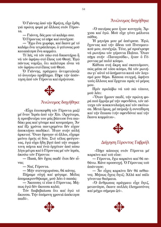 54
Ὁ Γιά­ννης ἀ­πό τήν Κρή­τη, εἶ­χε ἔρ­θη
γιά πρώ­τη φο­ρά μέ ἄλ­λους στόν Γέ­ρον­
τα.
― Γιά­ννη, δός μου τό κα­λά­μι σου.
Ὁ Γέ­ρον­τας τό πῆ­ρε καί συ­νέ­χι­σε:
― Ἔ­χω ἕ­να χω­ρά­φι, καί ἔ­κα­νε μέ τό
κα­λά­μι ἕ­να τε­τρά­πλευ­ρο, ὁ γεί­το­νας μοῦ
κα­τα­πά­τη­σε ἕ­να κομ­μά­τι.
Τί λές, νά τόν πά­ω στά δι­κα­στή­ρια ἤ
νά τόν ἀ­φή­σω στό ἔ­λε­ος τοῦ Θε­οῦ; Ἐ­γώ
πάν­τως νο­μί­ζω, ὅ­τι κα­λύ­τε­ρα εἶ­ναι νά
τόν ἀ­φή­σω στό ἔ­λε­ος τοῦ Θε­οῦ.
Ὁ Γιά­ννης, πράγ­μα­τι ἀν­τι­με­τώ­πι­ζε
τό ἀ­νω­τέ­ρω πρό­βλη­μα. Πῆ­ρε τήν ἀ­πάν­
τη­ση ἀ­πό τόν Γέ­ρον­τα καί εἰ­ρή­νευ­σε.
Ἀ­νώ­νυ­μος δι­η­γή­θη­κε
«Εἶ­χα ἐ­πι­σκε­φθῆ τόν Γέ­ρον­τα μα­ζί
μέ ἕ­ναν Ἱ­ε­ρέ­α ἀ­πό τήν Χί­ο. (Ἀρ­γό­τε­ρα,
ἡ πρε­σβυ­τέ­ρα του μᾶς βά­πτι­σε ἕ­να παι­
δά­κι μας καί γί­να­με καί κουμ­πά­ροι. Ἄν
καί ἕ­ξι χρό­νια παν­τρε­μέ­νοι δέν εἶ­χαν
ἀ­πο­κτή­σει παι­δά­κι). Ἦ­ταν στήν αὐ­λή
ἀρ­κε­τοί. Ὅ­ταν ἔ­φυ­γαν οἱ ἄλ­λοι, εἴ­χα­με
μεί­νει ἐ­μεῖς οἱ δύ­ο. Στό τέ­λος φεύ­γον­
τας, ἐ­γώ εἶ­χα ἤ­δη βγεῖ ἀ­πό τήν συρ­μά­
τι­νη πόρ­τα καί ἐ­νῶ ἐρ­χό­ταν ἀ­πό πί­σω
λί­γα μέ­τρα καί ὁ Γέ­ρον­τας μέ τόν ἱ­ε­ρέ­α,
ἀ­κού­ω τόν Γέ­ρον­τα:
― Πα­πᾶ, δέν ἔ­χεις παι­δί· ἔ­τσι δέν εἶ­
ναι;
― Ναί, Γέ­ρον­τα.
― Μήν στε­νο­χω­ρι­έ­σαι, θά κά­νης.
Πή­ρα­με εὐ­χή καί φύ­γα­με. Μό­λις
ἀ­πο­μα­κρυν­θή­κα­με, μοῦ λέ­ει ὁ πα­πάς:
― Ἄ­κου­σες τί εἶ­πε ὁ Γέ­ρον­τας. Μή­
πως ἐ­γώ δέν ἄ­κου­σα κα­λά;
Τόν δι­α­βε­βαί­ω­σα ὅ­τι καί ἐ­γώ τό
ἄ­κου­σα. Τήν ἑ­πό­με­νη χρο­νιά ἀ­πέ­κτη­σε
παι­δί».
Ἀ­νώ­νυ­μος δι­η­γή­θη­κε
«Ὁ πα­τέ­ρας μου ἦ­ταν κυ­νη­γός. Ἄρ­
χι­σα καί ἐ­γώ. Μοῦ εἶ­χε γί­νει μά­λι­στα
πά­θος.
Ἡ μη­τέ­ρα μου μέ ἀ­πέ­τρε­πε. Ἐ­γώ,
ἔ­χον­τας καί τήν ἄ­δεια τοῦ Πνευ­μα­τι­
κοῦ μου, συ­νέ­χι­ζα. Τό­τε, μέ προ­έ­τρε­ψε
νά ρω­τή­σω τόν γέ­ρον­τα Πα­ΐ­σιο. Ὅ­ταν
πῆ­γα στήν «Πα­να­γού­δα», ἦ­ταν ὁ Γέ­
ρον­τας μέ πο­λύ κό­σμο.
Κά­θι­σα στή ἄ­κρη καί σκε­πτό­μουν,
πῶς μέ­σα σέ τό­σο κό­σμο, θά τόν ρω­τή­
σω γι᾿ αὐ­τό τό ἀ­σή­μαν­το κα­τά τόν λο­γι­
σμό μου θέ­μα. Κά­ποι­α στιγ­μή, ἀ­φή­νει
τούς ἄλ­λους καί ἔρ­χε­ται πρός τό μέ­ρος
μου.
Πρίν προ­λά­βω νά τοῦ πῶ τί­πο­τε,
μοῦ λέ­ει:
«Ὅ­ταν ἤ­μουν παι­δί, τήν πρώ­τη φο­
ρά πού ἔρ­ρι­ξα μέ τήν σφεν­δό­να, τόν πέ­
τυ­χα τόν κοκ­κι­νο­λαί­μη καί τόν σκό­τω­
σα. Με­τά ὅ­μως, μέ πεί­ρα­ξε ἡ συ­νεί­δη­ση
καί τήν ἔ­πια­σα (τήν σφεν­δό­να) καί τήν
ἔ­κα­να κομ­μά­τια».
Δι­ή­γη­ση Γέ­ρον­τος Γα­βρι­ήλ
«Πῆ­γε κά­ποι­ος στόν Γέ­ρον­τα μέ
καρ­κῖ­νο καί τοῦ εἶ­πε:
― Γέ­ρον­τα, ἔ­χω καρ­κῖ­νο καί θά πε­
θά­νω. Κά­νε προ­σευ­χή. Ὁ Γέ­ρον­τας τοῦ
ἀ­πάν­τη­σε:
― Ἄν εἶ­χες καρ­κῖ­νο δέν θά πέ­θαι­
νες. Μή­πως ἔ­χεις ἔ­η­τζ; Ἀλ­λά καί πά­λι
γί­νον­ται θαύ­μα­τα.
»Ὁ ἄν­θρω­πος πράγ­μα­τι εἶ­χε ἔ­η­τζ,
με­τα­νό­η­σε, ἔ­κα­νε πολ­λές ἐ­λε­η­μο­σύ­νες
καί μέ­χρι σή­με­ρα ζεῖ».
 