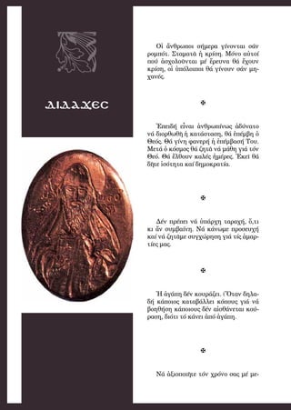 55
ΔΙΔΑΧΕΣ
Οἱ ἄν­θρω­ποι σήμερα γί­νον­ται σάν
ρομ­πότ. Στα­μα­τᾶ ἡ κρί­ση. Μό­νο αὐ­τοί
πού ἀ­σχο­λοῦν­ται μέ ἔ­ρευ­να θά ἔ­χουν
κρί­ση, οἱ ὑ­πό­λοι­ποι θά γί­νουν σάν μη­
χα­νές.

Ἐ­πει­δή εἶ­ναι ἀν­θρω­πί­νως ἀ­δύ­να­το
νά δι­ορ­θω­θῆ ἡ κα­τά­στα­ση, θά ἐ­πέμ­βη ὁ
Θε­ός. Θά γί­νη φα­νε­ρή ἡ ἐ­πέμ­βα­σή Του.
Με­τά ὁ κό­σμος θά ζη­τᾶ νά μά­θη γιά τόν
Θε­ό. Θά ἔλ­θουν κα­λές ἡ­μέ­ρες. Ἐ­κεῖ θά
δῆ­τε ἰ­σό­τη­τα καί δη­μο­κρα­τί­α.

Δέν πρέ­πει νά ὑ­πάρ­χη τα­ρα­χή, ὅ,τι
κι ἄν συμ­βαί­νη. Νά κά­νω­με προ­σευ­χή
καί νά ζη­τᾶ­με συγ­χώ­ρηση γιά τίς ἁ­μαρ­
τί­ες μας.

Ἡ ἀ­γά­πη δέν κου­ρά­ζει. (Ὅ­ταν δη­λα­
δή κά­ποι­ος κα­τα­βάλ­λει κό­πους γιά νά
βο­η­θή­ση κά­ποι­ους δέν αἰ­σθά­νε­ται κού­
ρα­ση, δι­ό­τι τό κά­νει ἀ­πό ἀ­γά­πη.

Νά ἀ­ξι­ο­ποι­ῆ­τε τόν χρό­νο σας μέ με­
 