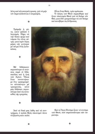 56
λέ­τη καί αὐ­το­συγ­κέν­τρω­ση, γιά νά μήν
τόν ἐκ­με­ταλ­λεύ­ε­ται ὁ πει­ρα­σμός.

Τρό­μα­ξε ἡ γά­
τα, για­τί χά­λα­σε ὁ
λο­γι­σμός. Πῆ­γα νά
τήν δώ­σω ψω­μί καί
νόμι­σε ὅ­τι εἶ­ναι πέ­
τρα, για­τί πρίν λί­γες
μέ­ρες τήν χτύ­πη­σε
μέ πέ­τρα ἕ­νας ξυ­λο­
κό­πος.

Μέ δι­δά­σκουν
πε­ρισ­σό­τε­ρο οἱ πτώ­
σεις πα­ρά οἱ δι­δα­
σκα­λί­ες καί ἡ ζω­ή
τῶν Ἁ­γί­ων. Ὅ­πως
ὅ­ταν συ­ναν­τή­σω­
με ἕ­να τρα­κα­ρι­σμέ­
νο αὐ­το­κί­νη­το μέ
τραυ­μα­τί­ες, αὐ­τό
μᾶς δι­δά­σκει πε­ρισ­
σό­τε­ρο ἀ­πό τίς πι­να­
κί­δες τῆς τρο­χαί­ας.

Ἀ­πό τά δι­κά μας­ λά­θη καί τά συν­
τρίμ­μια, ὁ κα­λός Θε­ός οἰ­κο­νο­μεῖ ὥ­στε
νά βγαί­νη κά­τι κα­λό.

Εἶ­ναι ἕ­νας Θε­ός, τρί­α πρό­σω­πα.
Ὁ Λό­γος τοῦ Θε­οῦ σαρ­κώ­θη­κε καί
ἦ­ταν οἰ­κο­νο­μί­α Θε­οῦ γιά νά δοῦ­με τόν
Θε­ό, για­τί δέν μπο­ρού­σα­με νά τόν δοῦ­με
καί κα­τέ­βη­κε ὡς ἄν­θρω­πος.
Καί τό Ἅ­γιο Πνεῦ­μα ἦ­ταν τό πνεῦ­μα
τοῦ Θε­οῦ, πού πα­ρου­σι­ά­στη­κε σάν πε­
ρι­στέ­ρι.

 