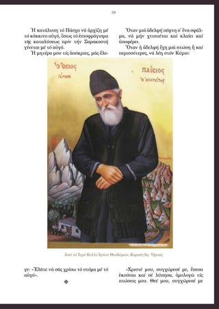 58
Ἡ κα­τά­λυ­ση τό Πά­σχα νά ἀρ­χί­ζη μέ
τό κόκ­κι­νο αὐ­γό, ὅ­πως τό ἐ­πι­σφρά­γι­σμα
τῆς κα­τα­λύ­σε­ως πρίν τήν Σα­ρα­κο­στή
γί­νε­ται μέ τό αὐ­γό.
Ἡ μη­τέ­ρα μου τίς ἀ­πό­κρι­ες, μᾶς ἔ­λε­
γε: «Ἐ­λᾶ­τε νά σᾶς χρί­σω τό στό­μα μέ τό
αὐ­γό».

Ὅ­ταν μιά ἀ­δελ­φή πέ­φτη σ᾿ ἕ­να σφάλ­
μα, νά μήν χτυ­πι­έ­ται καί κλαί­ει καί
ὑ­πο­φέ­ρει.
Ὅ­ταν ἡ ἀ­δελ­φή ἔ­χη μιά πτώ­ση ἤ καί
πε­ρισ­σό­τε­ρες, νά λέ­η στόν Κύ­ριο:
«Χρι­στέ μου, συγ­χώ­ρε­σέ με, ἔ­πε­σα
ἑ­κού­σια καί σέ λύ­πη­σα, ὁ­μο­λο­γῶ τίς
πτώ­σεις μου. Θε­έ μου, συγ­χώ­ρε­σέ με
Ἀπό τό Ἱερό Κελλί Ἁγίων Θεοδώρων, Καρυές Ἁγ. Ὄρους
 