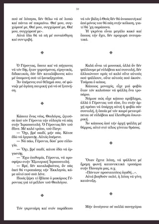 59
πού σέ λύ­πη­σα, δέν θέ­λω νά σέ λυ­πῶ
καί πάν­τα σέ πι­κραί­νω. Θε­έ μου, συγ­
χώ­ρε­σέ με, Θε­έ μου, συγ­χώ­ρε­σέ με, Θε­έ
μου, συγ­χώ­ρε­σέ με».
Αὐ­τά ὅ­λα θά τά πῆ μέ συ­ναί­σθη­ση
καί συν­τρι­βή.

Ὁ Γέ­ρον­τας, ὅ­πο­τε καί νά πή­γαι­νες
νά τόν δῆς, ἦ­ταν χα­ρού­με­νος, εἰ­ρη­νι­κός,
δι­δα­κτι­κός, ἐ­άν δέν κα­τα­λά­βαι­νες κά­τι
μέ ὑ­πο­μο­νή σοῦ τό ξα­να­ε­ξη­γοῦ­σε.
Ἄν ἐ­πέ­με­νες στό θέ­λη­μά σου, σέ φώ­
να­ζε μέ ἀ­γά­πη πα­τρι­κή γιά νά σέ ξυ­πνή­
ση.

Κά­πο­τε ἕ­νας νέ­ος, Θε­ο­λό­γος, ζη­τοῦ­
σε ἀ­πό τόν Γέ­ρον­τα τήν εὐ­λο­γί­α νά πά­η
στήν Ἱ­ε­ρα­πο­στο­λή. Ὁ Γέ­ρον­τας δέν τοῦ
ἔ­δι­νε. Μέ κα­λό τρό­πο, τοῦ ἔ­λε­γε:
― Ὄ­χι, βρέ παι­δί, μήν πᾶς. Κά­τσε
ἐ­δῶ νά ἐρ­γα­στῆς. Αὐ­τός ἐ­πέ­με­νε.
― Νά πά­ω, Γέ­ρον­τα, δῶσ᾿ μου εὐ­λο­
γί­α.
― Ὄ­χι, βρέ παι­δί, κά­τσε ἐ­δῶ νά ἐρ­
γα­στῆς.
― Ἔ­χω ἐ­πι­θυ­μί­α, Γέ­ρον­τα, νά προ­
σφέ­ρω στήν Ἐ­ξω­τε­ρι­κή Ἱ­ε­ρα­πο­στο­λή.
― Βρέ, δέν κα­τα­λα­βαί­νεις, ἄν πᾶς
ἐ­κεῖ θά ντρο­πιά­σης τήν Ἐκ­κλη­σί­α, κά­
με αὐ­τό πού σοῦ λέ­νε.
Ποι­ός ξέ­ρει τί ἔ­βλε­πε ὁ μα­κά­ριος Γέ­
ρον­τας γιά τό μέλ­λον τοῦ Θε­ο­λό­γου.

Τόν γκρι­νιά­ρη καί στόν πα­ρά­δει­σο
νά τόν βά­λη ὁ Θε­ός δέν θά ἀ­να­παυ­τῆ καί
ἀ­πό μό­νος του θά πά­η στήν κό­λα­ση, για­
τί θά ᾿χη πα­ρά­πο­να.
Ἡ γκρί­νια εἶ­ναι με­γά­λο κα­κό καί
ὅ­ποι­ος τήν ἔ­χει, δέν προ­χω­ρᾶ πνευ­μα­
τι­κά.

Κα­λά εἶ­ναι τά μου­σι­κά, ἀλ­λά ἄν δέν
ψάλ­λου­με μέ εὐ­λά­βεια καί συ­στο­λή, δέν
ἀλ­λοι­ώ­νουν πρός τό καλό οὔ­τε αὐ­τούς
πού ψάλ­λουν, οὔ­τε αὐ­τούς πού ἀ­κοῦν.
Τσάμ­πα ὁ κό­πος.
Κά­ποι­ος μο­να­χός, εἶ­χε μιά φο­βί­α
ὅ­ταν τόν κα­λοῦ­σαν νά ψάλ­λη ἕ­να τρο­
πά­ριο.
Νό­μι­σε πώς εἶ­χε κά­ποιο πρό­βλη­μα,
ἀλ­λά ὁ Γέ­ρον­τας τοῦ εἶ­πε, ὅ­τι στήν ἀρ­
χή πρέ­πει νά ὑ­πάρ­χη αὐ­τή ἡ φο­βί­α σάν
συ­στο­λή, ἡ ὁ­ποί­α μέ τόν και­ρό με­τα­τρέ­
πε­ται σέ εὐ­λά­βεια καί ἐ­λευ­θε­ρί­α ἐ­σω­τε­
ρι­κή.
Ἄν κά­ποι­ος ἀ­πό τήν ἀρ­χή ψάλ­λη μέ
θάρ­ρος, αὐ­τό στό τέ­λος γί­νε­ται θρά­σος.

Ὅ­ταν ἔ­χε­τε λύ­πη, νά ψάλ­λε­τε μέ
ἤ­ρε­μη φω­νή κα­τα­νυ­κτι­κά τρο­πά­ρια
στήν Πα­να­γί­α μας, π.χ.
«Πάν­των προ­στα­τεύ­εις ἀ­γα­θή...».
Αὐ­τά βο­η­θοῦν πο­λύ, ἡ λύ­πη νά γί­νη
κα­τά­νυ­ξη.

Μήν ἀ­νοί­γε­στε σέ πολ­λά πα­νη­γύ­ρια
 