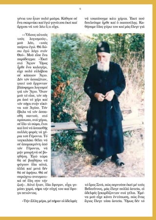 6
γέ­νια του ἦ­ταν πο­λύ μαῦ­ρα. Κά­θη­σε σέ
ἕ­να σκα­μνά­κι καί ἐ­γώ γο­νά­τι­σα ἐ­κεῖ καί
ἄρ­χι­σα νά τοῦ λέ­ω ὅ,τι εἶ­χα.
»»Ὅ­λους αὐ­τούς
τούς λο­γι­σμούς»,
μοῦ λέ­ει, «τούς
παίρ­νω ἐ­γώ. Θά δώ­
σω ἐ­γώ λό­γο στόν
Θε­ό». Μοῦ εἶ­πε ἕ­να
πα­ρά­δειγ­μα: «Ἐ­κεῖ
στό Ἅ­γιον Ὄ­ρος
ἦρ­θε ἕ­να κα­λο­γέ­ρι,
εἶ­χε πο­λύ εὐ­λά­βεια
σέ κά­ποι­ον Ἅ­γιο.
Δέν τόν ἀ­σπα­ζό­ταν,
για­τί τοῦ ἔρ­χον­ταν
βλά­σφη­μοι λο­γι­σμοί
γιά τόν Ἅ­γιο. Ὅ­ταν
μοῦ τό εἶ­πε, τόν πῆ­
ρα ἀ­πό τό χέ­ρι καί
τόν πῆ­γα στήν εἰ­κό­
να τοῦ Ἁ­γί­ου. Τόν
ἔ­βα­λα νά τόν ἀ­σπα­
σθῆ παν­τοῦ, στό
πρό­σω­πο, στά χέ­ρια,
σέ ὅ­λο τὸ σῶ­μα, ἔ­τσι
καί ἐ­σύ νά ἀ­σπα­σθῆς
πολ­λές φο­ρές τά χέ­
ρια τοῦ Γέ­ρον­τα. Τό
ταγ­κα­λά­κι θέ­λει νά
σέ ἀ­πο­μα­κρύ­νη ἀ­πό
τόν Γέ­ρον­τα, νά
μήν μπο­ρῆ νά σέ βο­
η­θή­ση. Ἐ­γώ τώ­ρα
θά σέ βο­η­θή­σω νά
φύ­γουν ὅ­λα αὐ­τά,
ἀλ­λά καί με­τά δέν
θά σέ ἀ­φή­σω. Θά σέ
σπρώ­χνω πνευ­μα­τι­
κά σέ ὅ­λη σου τήν
ζω­ή». Αὐ­τό ἦ­ταν, ὅ­λα ἔ­φυ­γαν, εἶ­χα γε­
μί­σει χα­ρά, πῆ­ρα τήν εὐ­χή του καί ἔ­φυ­
γα πε­τών­τας.
»Τήν ἄλ­λη μέ­ρα, μέ πῆ­ραν οἱ ἀ­δελ­φές
νά τσα­πί­σου­με κά­τι χόρ­τα. Ἐ­κεῖ πού
δου­λεύ­α­με ἦρ­θε καί ὁ παπ­πού­λης. Κα­
θή­σα­με ὅ­λες γύ­ρω του καί μᾶς ἔ­λε­γε γιά
τό ὄ­ρος Σι­νᾶ, πῶς περ­νοῦ­σε ἐ­κεῖ μέ τούς
Βε­δου­ΐ­νους, μᾶς ἔ­λε­γε πολ­λά ἀ­στεῖ­α, οἱ
ἀ­δελ­φές ξε­καρ­δί­ζον­ταν στά γέ­λια. Ἐ­μέ­
να μοῦ εἶ­χε κά­νει ἐν­τύ­πω­ση, πῶς ἕ­νας
ἅ­γιος ἔ­λε­γε τό­σα ἀ­στεῖ­α. Ὅ­μως δέν τό
 