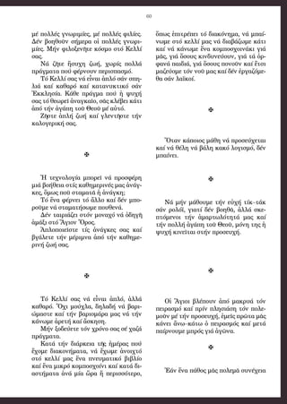 60
μέ πολ­λές γνω­ρι­μί­ες, μέ πολ­λές φι­λί­ες.
Δέν βο­η­θοῦν σή­με­ρα οἱ πολ­λές γνω­ρι­
μί­ες. Μήν φι­λο­ξε­νῆ­τε κό­σμο στό Κελ­λί
σας.
Νά ζῆ­τε ἥ­συ­χη ζω­ή, χω­ρίς πολ­λά
πράγ­μα­τα πού φέρ­νουν πε­ρι­σπα­σμό.
Τό Κελ­λί σας νά εἶ­ναι ἁ­πλό σάν σπη­
λιά καί κα­θα­ρό καί κα­τα­νυ­κτι­κό σάν
Ἐκ­κλη­σί­α. Κά­θε πράγ­μα πού ἡ ψυ­χή
σας τό θε­ω­ρεῖ ἀ­ναγ­καῖ­ο, σᾶς κλέ­βει κά­τι
ἀ­πό τήν ἀ­γά­πη τοῦ Θε­οῦ μέ αὐ­τό.
Ζῆ­στε ἁ­πλή ζω­ή καί γλεν­τῆ­στε τήν
κα­λο­γε­ρι­κή σας.

Ἡ τε­χνο­λο­γί­α μπο­ρεῖ νά προ­σφέ­ρη
μιά βο­ή­θεια στίς κα­θη­με­ρι­νές μας ἀ­νάγ­
κες, ὅ­μως ποῦ στα­μα­τᾶ ἡ ἀ­νάγ­κη;
Τό ἕ­να φέρ­νει τό ἄλ­λο καί δέν μπο­
ροῦ­με νά στα­μα­τή­σω­με που­θε­νά.
Δέν ται­ριά­ζει στόν μο­να­χό νά ὁ­δη­γῆ
ἁ­μά­ξι στό Ἅ­γιον Ὄ­ρος.
Ἁ­πλο­ποι­εῖ­στε τίς ἀ­νάγ­κες σας καί
βγά­λε­τε τήν μέ­ρι­μνα ἀ­πό τήν κα­θη­με­
ρι­νή ζω­ή σας.

Τό Κελ­λί σας νά εἶ­ναι ἁ­πλό, ἀλ­λά
κα­θα­ρό. Ὄ­χι μού­χλα, δη­λα­δή νά βα­ρι­
ώ­μα­στε καί τήν βα­ρι­ο­μά­ρα μας νά τήν
κά­νω­με ἀ­ρε­τή καί ἄ­σκη­ση.
Μήν ξο­δεύ­ε­τε τόν χρό­νο σας σέ χα­ζά
πράγ­μα­τα.
Κα­τά τήν διά­ρκεια τῆς ἡ­μέ­ρας πού
ἔ­χο­με δι­α­κο­νή­μα­τα, νά ἔ­χω­με ἀ­νοι­χτό
στό κελ­λί μας ἕ­να πνευ­μα­τι­κό βι­βλί­ο
καί ἕ­να μι­κρό κομ­πο­σχοί­νι καί κα­τά δι­
α­στή­μα­τα ἀ­νά μί­α ὥ­ρα ἤ πε­ρισ­σό­τε­ρο,
ὅ­πως ἐ­πι­τρέ­πει τό δι­α­κό­νη­μα, νά μπαί­
νω­με στό κελ­λί μας νά δι­α­βά­ζω­με κά­τι
καί νά κά­νω­με ἕ­να κομ­πο­σχοι­νά­κι γιά
μᾶς, γιά ὅ­σους κιν­δυ­νεύ­ουν, γιά τά ὀρ­
φα­νά παι­διά, γιά ὅ­σους πο­νοῦν καί ἔ­τσι
μα­ζεύ­ο­με τόν νοῦ μας καί δέν ἐρ­γα­ζό­με­
θα σάν λα­ϊ­κοί.

Ὅ­ταν κά­ποι­ος μά­θη νά προ­σεύ­χε­ται
καί νά θέ­λη νά βά­λη κα­κό λο­γι­σμό, δέν
μπαί­νει.

Νά μήν μά­θου­με τήν εὐ­χή τίκ–τάκ
σάν ρο­λό­ϊ, για­τί δέν βο­η­θᾶ, ἀλ­λά σκε­
πτό­με­νοι τήν ἁ­μαρ­τω­λό­τη­τά μας καί
τήν πολ­λή ἀ­γά­πη τοῦ Θε­οῦ, μό­νη της ἡ
ψυ­χή κι­νεῖ­ται στήν προ­σευ­χή.

Οἱ Ἅ­γιοι βλέ­πουν ἀ­πό μα­κρυ­ά τόν
πει­ρα­σμό καί πρίν πλη­σιά­ση τόν πο­λε­
μοῦν μέ τήν προ­σευ­χή, ἐ­μεῖς πρῶ­τα μᾶς
κά­νει ἄ­νω–κά­τω ὁ πει­ρα­σμός καί με­τά
παίρ­νου­με μπρός γιά ἀ­γῶ­να.

Ἐ­άν ἕ­να πά­θος μᾶς πο­λε­μᾶ συ­νέ­χεια
 