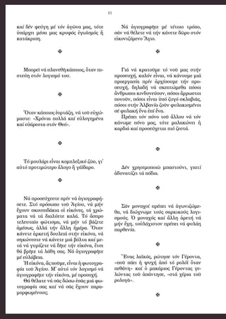 61
καί δέν φεύ­γη μέ τόν ἀ­γῶ­να μας, τό­τε
ὑ­πάρ­χει μέ­σα μας κρυ­φός ἐ­γω­ϊ­σμός ἤ
κα­τά­κρι­ση.

Μπο­ρεῖ νά πλα­νε­θῆ κά­ποι­ος, ὅ­ταν πι­
στεύ­η στόν λο­γι­σμό του.

Ὅ­ταν κά­ποι­ος ἑ­ορ­τά­ζη, νά τοῦ εὐ­χώ­
μα­στε: «Χρό­νια πολ­λά καί εὐ­λο­γη­μέ­να
καί εὐ­ά­ρε­στα στόν Θε­ό».

Τό μου­λά­ρι εἶ­ναι κομ­πλε­ξι­κό ζῶ­ο, γι᾿
αὐ­τό προτιμώτερο ἄ­λο­γο ἤ γά­ϊ­δα­ρο.

Νά προ­σεύ­χε­στε πρίν νά ἁ­γι­ο­γρα­φή­
σε­τε. Στό πρό­σω­πο τοῦ Ἁ­γί­ου, νά μήν
ἔ­χουν σκου­πι­δά­κια οἱ εἰ­κό­νες, τά χρώ­
μα­τα νά τά δι­α­λύ­ε­τε κα­λά. Τό ἄ­σπρο
τε­λευ­ταῖ­ο φώ­τι­σμα, νά μήν τό βά­ζε­τε
ἀ­μέ­σως, ἀλ­λά τήν ἄλ­λη ἡ­μέ­ρα. Ὅ­ταν
κά­νε­τε ἀρ­κε­τή δου­λειά στήν εἰ­κό­να, νά
ση­κώ­νε­στε νά κά­νε­τε μιά βόλ­τα καί με­
τά νά γυ­ρί­ζε­τε νά δῆ­τε τήν εἰ­κό­να, ἔ­τσι
θά βρῆ­τε τά λά­θη σας. Νά ἁ­γι­ο­γρα­φῆ­τε
μέ εὐ­λά­βεια.
Ἡ εἰ­κό­να, ἄς ποῦ­με, εἶ­ναι ἡ φω­το­γρα­
φί­α τοῦ Ἁ­γί­ου. Μ᾿ αὐ­τό τόν λο­γι­σμό νά
ἁ­γι­ο­γρα­φῆ­τε τήν εἰ­κό­να, μέ προ­σο­χή.
Θά θέ­λα­τε νά σᾶς δώ­σω ἐ­σᾶς μιά φω­
το­γρα­φί­α σας καί νά σᾶς ἔ­χουν πα­ρα­
μορ­φω­μέ­νους;
Νά ἁ­γι­ο­γρα­φῆ­τε μέ τέ­τοι­ο τρό­πο,
σάν νά θέ­λε­τε νά τήν κά­νε­τε δῶ­ρο στόν
εἰ­κο­νι­ζό­με­νο Ἅ­γιο.

Γιά νά κρα­τοῦ­με τό νοῦ μας στήν
προ­σευ­χή, καλόν εἶναι, νά κά­νου­με μιά
προ­ερ­γα­σί­α πρίν ἀρ­χί­σου­με τήν προ­
σευ­χή, δη­λα­δή νά σκε­πτώ­με­θα πό­σοι
ἄν­θρω­ποι κιν­δυ­νεύ­ουν, πό­σοι ἄρ­ρω­στοι
πο­νοῦν, πό­σοι εἶ­ναι ὑ­πό ζυ­γό σκλα­βιᾶς,
πό­σοι στήν Ἀλ­βα­νί­α ζοῦν φυ­λα­κι­σμέ­νοι
σέ φυ­λα­κή ἕ­να ἐ­πί ἕ­να.
Πρέ­πει τόν πό­νο τοῦ ἄλ­λου νά τόν
κά­νω­με πό­νο μας, τό­τε μα­λα­κώ­νει ἡ
καρ­διά καί προ­σεύ­χε­ται πιό ζε­στά.

Δέν χρη­σι­μο­ποι­ῶ μπα­στού­νι, για­τί
ἀ­δυ­να­τί­ζει τά πό­δια.

Σάν μο­να­χοί πρέ­πει νά ἀ­γω­νι­ζώ­με­
θα, νά δι­ώ­χνω­με τούς σαρ­κι­κούς λο­γι­
σμούς. Ὁ μο­να­χός καί ἄλ­λη ἀ­ρε­τή νά
μήν ἔ­χη, τοὐ­λά­χι­στον πρέ­πει νά φυ­λά­η
παρ­θε­νί­α.

Ἕ­νας λα­ϊ­κός, ρώ­τη­σε τόν Γέ­ρον­τα,
«ποῦ πά­ει ἡ ψυ­χή ἀ­πό τό ρο­λό­ϊ ὅ­ταν
πε­θά­νη» καί ὁ μα­κά­ριος Γέ­ρον­τας γε-
λώντας τοῦ ἀ­πάν­τη­σε, «στά χέ­ρια τοῦ
ρο­λο­γᾶ».

 