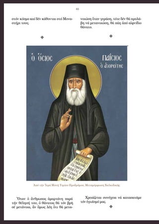 65
στόν κό­σμο καί δέν κά­θον­ται στό Μο­να­
στή­ρι τους.

Ὅ­ταν ὁ ἄν­θρω­πος ἁ­μαρ­τά­νη πα­ρά
τήν θέ­λη­σή του, ὁ θά­να­τος θά τόν βρῆ
σέ με­τά­νοι­α, ἄν ὅ­μως λέη ὅ­τι θά με­τα­
νοι­ώ­ση ὅ­ταν γε­ρά­ση, τό­τε δέν θά προ­λά­
βη νά με­τα­νοι­ώ­ση, θά πά­η ἀ­πό αἰφ­νί­διο
θά­να­το.

Χρει­ά­ζε­ται συ­νέ­χεια νά κα­τα­πα­τᾶ­με
τόν ἐ­γω­ϊ­σμό μας.

Ἀπό τήν Ἱερά Μονή Τιμίου Προδρόμου, Μεταμόρφωση Χαλκιδικῆς
 