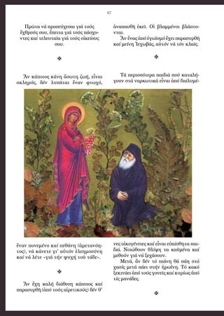 67
Πρῶτα νά προσεύχεσαι γιά τούς
ἔχθρούς σου, ἔπειτα γιά τούς πάσχο-
ντες καί τελευταῖα γιά τούς οἰκείους
σου.

Ἄν κάποιος κάνη ἄσωτη ζωή, εἶναι
σκληρός, δέν λυπᾶται ἕναν φτωχό,
ἕναν πονεμένο καί πεθάνη (ἀμετανόη-
τος), νά κάνετε γι' αὐτόν ἐλεημοσύνη
καί νά λέτε «γιά τήν ψυχή τοῦ τάδε».

Ἄν ἔχη καλή διάθεση κάποιος καί
παρασυρθῆ (ἀπό τούς αἰρετικούς) δέν θ'
ἀναπαυθῆ ἐκεῖ. Οἱ βλαμμένοι βλάπτο-
νται.
Ἄν ἕνας ἀπό ἐγωϊσμό ἔχει παρασυρθῆ
καί μείνη Ἰεχωβάς, αὐτόν νά τόν κλαῖς.

Τά περισσότερα παιδιά πού καταλή-
γουν στά ναρκωτικά εἶναι ἀπό διαλυμέ-
νες οἰκογένειες καί εἶναι εὐαίσθητα παι-
διά. Νοιώθουν θλίψη τα καϋμένα καί
μεθούν γιά νά ξεχάσουν.
Μετά, ἄν δέν τό πιάνη θά πάη στό
χασίς μετά πάει στήν ἡρωΐνη. Τό κακό
ξεκινάει ἀπό τούς γονεῖς καί κυρίως ἀπό
τίς μανάδες.

 