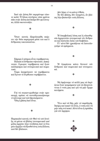 68
Ἀπό τήν Δύση δέν περιμένομε τίπο-
τε καλό. Ὁ ἥλιος συνέχεια τόσα χρόνια
πάει στήν Δύση καί ἀκόμα δέν φωτίστη-
κε, ἀλλά σκοτεινιάζει.

Ὅταν κανείς ἐξομολογηθῆ παίρ-
νει τήν θεία παρηγοριά μέσα του καί ὁ
ἄνθρωπος τακτοποιεῖται.

Σήμερα ὁ κόσμος εἶναι νερόβραστος.
Παλαιά οἱ ἄνθρωπο νήστευαν, ἀσκή-
τευαν, ἔτρωγαν νερόβραστα καί ἦταν
παλληκάρια καί πνευματικά καί σωμα-
τικά.
Τώρα ἀποφεύγουν τά νερόβραστα
καί ἔγιναν οἱ ἄνρθωποι νερόβραστοι.

Γιά νά συγκεντρωθούμε στήν προ-
σευχή, πρέπει νά συνειδητοποιήσουμε
τί κάνουμε καί ποῦ βρισκόμαστε.
Ὅλη ἡ βάση ἐκεῖ εἶναι.

Παρακαλεῖ κανείς τόν Θεό νά τοῦ ἀνοί-
ξη τά μάτια νά βλέπη (πνευματικά) καί
μόλις ἀρχίσει λίγο νά βλέπη ἀπό τό ἕνα
μάτι ἀρχίζει νά ἐξουθενώνη τούς ἄλλους
πού δέν βλέπουν.
Δέν ξέρει τί να κάνη ὁ Θεός.
Ἄν δέν βλέπη, δέν ὑπομένει, ἄν βλέ-
πη λίγο βασανίζει τούς ἄλλους.

Ἡ ὑπερβολική λύπη καί ἡ εὐαισθη-
σία ἀχρηστεύει πνευματικά τόν ἄνθρω-
πο καί ἀπότελει ὅπλο τοῦ διαβόλου.
Γι' αὐτό δέν χρειάζεται νά λεπτολο-
γοῦμε τά πράγματα.

Ἡ ἐγκράτεια κάνει δυνατό τόν
ἄνθρωπο καί σωματικά καί πνευματι-
κά.

Νά ἀφήνουμε τό κελλί μας νά ἀερί-
ζεται ὅταν κοιμώμαστε γιά νά ὀξυγονώ-
νεται ὁ νούς μας καί γιά νά μήν ἔχομε
κατήφεια.

Ὅ,τι καί νά δής, μήν τό παρεξηγῆς.
Ἀκόμη καί κακό νά εἶναι, ὁ νοῦς σου νά
μήν πάη στό κακό. Αὐτό εἶναι ἡ πρόοδος
γιά τόν ἀρχάριο.

 