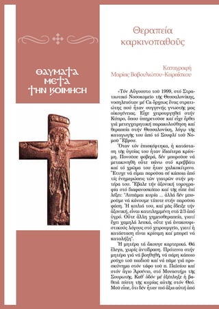 69
ΘΑΥΜΑΤΑ
ΜΕΤΑ
ΤΗΝ ΚΟΙΜΗΣΗ
Θεραπεία
καρκινοπαθοῦς
Κα­τα­γρα­φή
Μα­ρί­αςΒα­βου­λι­ώ­του–Κα­ρα­ΐ­σκου
«Τόν Αὔ­γου­στο τοῦ 1999, στό Στρα­
τι­ω­τι­κό Νο­σο­κο­μεῖ­ο τῆς Θεσ­σα­λο­νί­κης,
νο­ση­λευ­ό­ταν μέ Ca ὄρ­χε­ως ἕ­νας στρα­τι­
ώ­της πού ἦ­ταν συγ­γε­νής γνω­στῆς μας
οἰ­κο­γέ­νειας. Εἶ­χε χει­ρουρ­γη­θεῖ στήν
Κύ­προ, ὅ­που ὑ­πη­ρε­τοῦ­σε καί εἶ­χε ἔρ­θει
γιά με­τεγ­χει­ρη­τι­κή πα­ρα­κο­λού­θη­ση καί
θε­ρα­πεί­α στήν Θεσ­σα­λο­νί­κη, λό­γῳ τῆς
κα­τα­γω­γῆς του ἀ­πό τό Σου­φλί τοῦ Νο­
μοῦ Ἕ­βρου.
Ὅ­ταν τόν ἐ­πι­σκέ­φτη­κα, ἡ κα­τά­στα­
ση τῆς ὑ­γεί­ας του ἦ­ταν ἰ­δι­αί­τε­ρα κρί­σι­
μη. Πο­νοῦ­σε φο­βε­ρά, δέν μπο­ροῦ­σε νά
με­τα­κι­νη­θῆ οὔ­τε πά­νω στό κρεβ­βά­τι
καί τό χρῶ­μα του ἦ­ταν χαλ­κο­κί­τρι­νο.
Ἔ­τυ­χε νά εἶ­μαι πα­ροῦ­σα σέ κά­ποι­α ἀ­πό
τίς ἐ­νη­με­ρώ­σεις τῶν για­τρῶν στήν μη­
τέ­ρα του. Ἔ­βα­λε τήν ἀ­ξο­νι­κή το­μο­γρα­
φί­α στό δι­α­φα­νο­σκό­πιο καί τῆς εἶ­πε ἐ­πί
λέ­ξει: Λυ­πᾶ­μαι κυ­ρί­α ... ἀλ­λά δέν μπο­
ροῦ­με νά κά­νου­με τί­πο­τε στήν πα­ροῦ­σα
φά­ση. Ἡ κοι­λιά του, καί μᾶς ἔ­δει­ξε τήν
ἀ­ξο­νι­κή, εἶ­ναι κα­τει­λημ­μέ­νη στά 2/3 ἀ­πό
ὑ­γρό. Οὔ­τε ἄλ­λη χη­μει­ο­θε­ρα­πεί­α, για­τί
ἔ­χει χα­μη­λά λευ­κά, οὔ­τε γιά ἀ­να­κου­φι­
στι­κούς λό­γους στό χει­ρουρ­γεῖ­ο, για­τί ἡ
κα­τά­στα­ση εἶ­ναι κρί­σι­μη καί μπο­ρεῖ νά
κα­τα­λή­ξη.
Ἡ μη­τέ­ρα τά ἄ­κου­γε καρ­τε­ρι­κά. Θά
ἔ­λε­γα, χω­ρίς ἀν­τί­δρα­ση. Πρό­τει­να στήν
μη­τέ­ρα γιά νά βο­η­θη­θῆ, νά πά­ρη κά­ποι­ο
ροῦ­χο τοῦ παι­διοῦ καί νά πᾶ­με γιά προ­
σκύ­νη­μα στόν τά­φο τοῦ π. Πα­ϊ­σί­ου καί
στόν ἅ­γιο Ἀρ­σέ­νιο, στό Μο­να­στή­ρι τῆς
Σου­ρω­τῆς. Καθ᾿ ὁ­δόν μέ ἐ­ξέ­πλη­ξε ἡ βα­
θειά πί­στη τῆς κυ­ρί­ας αὐ­τῆς στόν Θε­ό.
Μοῦ εἶ­πε, ὅ­τι δέν ἦ­ταν πιό ἄ­ξια αὐ­τή ἀ­πό
 