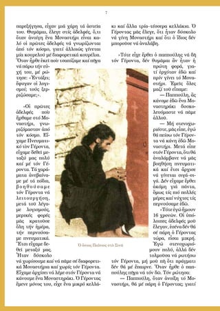 7
Ὁ ὅσιος Παΐσιος στὸ Σινᾶ
πα­ρε­ξή­γη­σα, εἶ­χαν μιά χά­ρη τά ἀ­στεῖ­α
του. Θυ­μᾶ­μαι, ἔ­λε­γε στίς ἀ­δελ­φές, ὅ,τι
ὅ­ταν ἀ­νοί­γη ἕ­να Μο­να­στή­ρι εἶ­ναι κα­
λό οἱ πρῶ­τες ἀ­δελ­φές νά γνω­ρί­ζων­ται
ἀ­πό τόν κό­σμο, για­τί ἀλ­λοι­ῶς γί­νε­ται
μί­α κου­ρε­λού μέ δι­α­φο­ρε­τι­κά κου­ρέ­λια.
Ὅ­ταν ἦρ­θε ἐ­κεῖ ποὺ τσα­πί­ζα­με καί πῆ­γα
νά πά­ρω τήν εὐ­
χή του, μέ ρώ­
τη­σε: «Ἐν­τά­ξει;
ἔ­φυ­γαν οἱ λο­γι­
σμοί; τούς ξερ­
ρι­ζώ­σα­με;».
»Οἱ πρῶ­τες
ἀ­δελ­φές ποὺ
ἤρ­θα­με στό Μο­
να­στή­ρι, γνω­
ρι­ζό­μα­σταν ἀ­πό
τόν κό­σμο. Εἴ­
χα­με Πνευ­μα­τι­
κό τὸν Γέ­ρον­τα,
εἴ­χα­με δε­θεῖ με­
τα­ξύ μας πο­λύ
καί μέ τόν Γέ­
ρον­τα. Τά χα­ρά­
μα­τα ἀ­νε­βαί­να­
με μέ τά πό­δια,
β ο ­η ­θ ο ύ ­σ α ­μ ε
τόν Γέ­ρον­τα νά
λει­τουρ­γή­ση,
με­τά τοῦ λέ­γα­
με λο­γι­σμούς,
με­ρι­κές φο­ρές
μᾶς κρα­τοῦ­σε
ὅ­λη τήν ἡ­μέ­ρα,
τήν περ­νού­σα­
με πνευ­μα­τι­κά.
Ἔ­τσι εἴ­χα­με δε­
θεῖ με­τα­ξύ μας.
Ἦ­ταν δύ­σκο­λο
νά χω­ρί­σου­με καί νά πᾶ­με σέ δι­α­φο­ρε­τι­
κά Μο­να­στή­ρια καί χω­ρίς τόν Γέ­ρον­τα.
Εἴ­χα­με ἀρ­χί­σει νά λέ­με στόν Γέ­ρον­τα νά
κά­νου­με ἕ­να Μο­να­στη­ρά­κι. Ὁ Γέ­ρον­τας
ἔ­με­νε μό­νος του, εἶ­χε ἕ­να μι­κρό κελ­λά­
κι καί ἄλ­λα τρί­α–τέσ­σε­ρα κελ­λά­κια. Ὁ
Γέ­ρον­τας μᾶς ἔ­λε­γε, ὅ­τι ἦ­ταν δύ­σκο­λο
νά γί­νη Μο­να­στή­ρι καί ὅ­τι ὁ ἴ­διος δέν
μπο­ροῦ­σε νά ἀ­να­λά­βη.
»Τό­τε εἶ­χε ἔρ­θει ὁ παπ­πού­λης νά δῆ
τόν Γέ­ρον­τα, δέν θυ­μᾶ­μαι ἂν ἦ­ταν ἡ
πρώ­τη φορά, για­
τί ἐρ­χό­ταν ἐ­δῶ καί
πρίν γί­νει τό Μο­να­
στή­ρι. Ἐ­μεῖς ὅ­λες
μα­ζί τοῦ εἴ­πα­με:
― Παπ­πού­λη, ἂς
κά­νο­με ἐ­δῶ ἕ­να Μο­
να­στη­ρά­κι δυ­σκο­
λευ­ό­μα­στε νά πᾶ­με
ἀλ­λοῦ.
― Μή στε­νο­χω­
ρι­έ­στε, μᾶς εἶ­πε, ἐ­γώ
θά πεί­σω τόν Γέ­ρον­
τα νά κά­νη ἐ­δῶ Μο­
να­στή­ρι. Με­τά εἶ­πε
στόνΓέ­ρον­τα,ὅ­τιθά
ἀ­να­λάμ­βα­νε νά μᾶς
βο­η­θή­ση πνευ­μα­τι­
κά καί ἔ­τσι ἄρ­χι­σε
νά γί­νε­ται σι­γά–σι­
γά. Δέν εἴ­χα­με ἔρ­θει
ἀ­κό­μη γιά πάν­τα,
ὅ­μως τίς πιό πολ­λές
μέ­ρες καί νύ­χτες τίς
περ­νού­σα­με ἐ­δῶ.
»Τό­τε ἐ­γώ ἤ­μουν
16 χρο­νῶν. Οἱ ὑ­πό­
λοι­πες ἀ­δελ­φές μοῦ
ἔ­λε­γαν, ἐ­σέ­να δέν θά
σέ πά­ρη ὁ Γέ­ρον­τας
τώ­ρα, εἶ­σαι μι­κρή.
Ἐ­γώ στε­νο­χω­ρι­ό­
μουν πο­λύ, ἀλ­λά δέν
τολ­μοῦ­σα νά ρω­τή­σω
τόν Γέ­ρον­τα, μή μοῦ πῆ ὅ­τι πράγ­μα­τι
δέν θά μέ ἔ­παιρ­νε. Ὅ­ταν ἦρ­θε ὁ παπ­
πού­λης πῆ­γα νά τόν δῶ. Τόν ρώ­τη­σα:
― Παπ­πού­λη, ὅ­ταν ἀ­νοί­ξη τό Μο­
να­στή­ρι, θά μέ πά­ρη ὁ Γέ­ρον­τας; για­τί
 