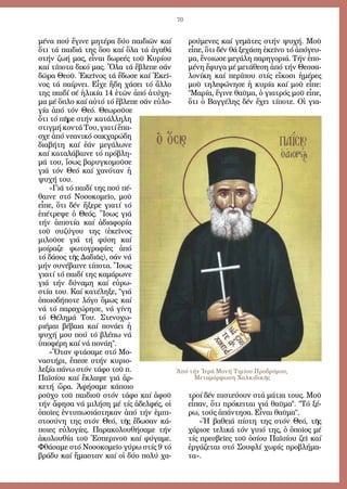 70
μέ­να πού ἔ­γι­νε μη­τέ­ρα δύ­ο παι­δι­ῶν καί
ὅ­τι τά παι­διά της ὅ­σο καί ὅ­λα τά ἀ­γα­θά
στήν ζω­ή μας, εἶ­ναι δω­ρε­ές τοῦ Κυ­ρί­ου
καί τί­πο­τα δι­κό μας. Ὅ­λα τά ἔ­βλε­πε σάν
δῶ­ρα Θε­οῦ. Ἐ­κεῖ­νος τά ἔ­δω­σε καί Ἐ­κεῖ­
νος τά παίρ­νει. Εἶ­χε ἤ­δη χά­σει τό ἄλ­λο
της παι­δί σέ ἡ­λι­κί­α 14 ἐ­τῶν ἀ­πό ἀ­τύ­χη­
μα μέ ὅ­πλο καί αὐ­τό τό ἔ­βλε­πε σάν εὐ­λο­
γί­α ἀ­πό τόν Θε­ό. Θε­ω­ροῦ­σε
ὅ­τι τό πῆ­ρε στήν κα­τάλ­λη­λη
στιγ­μήκον­τάΤου,για­τίἔ­πα­
σχε ἀ­πό νε­α­νι­κό σακ­χα­ρώ­δη
δι­α­βή­τη καί ἐ­άν με­γά­λω­νε
καί κα­τα­λά­βαι­νε τό πρό­βλη­
μά του, ἴ­σως βα­ρυγ­κο­μοῦ­σε
γιά τόν Θε­ό καί χα­νό­ταν ἡ
ψυ­χή του.
»Γιά τό παι­δί της πού πέ­
θαι­νε στό Νο­σο­κο­μεῖ­ο, μοῦ
εἶ­πε, ὅ­τι δέν ἤ­ξε­ρε για­τί τό
ἐ­πέ­τρε­ψε ὁ Θε­ός. Ἴ­σως γιά
τήν ἀ­πι­στί­α καί ἀ­δι­α­φο­ρί­α
τοῦ συ­ζύ­γου της (ἐ­κεῖ­νος
μι­λοῦ­σε γιά τή φύ­ση καί
μοί­ρα­ζε φω­το­γρα­φί­ες ἀ­πό
τό δά­σος τῆς Δα­διᾶς), σάν νά
μήν συ­νέ­βαι­νε τί­πο­τα. Ἴ­σως
για­τί τό παι­δί της κα­μά­ρω­νε
γιά τήν δύ­να­μη καί εὐ­ρω­
στί­α του. Καί κα­τέ­λη­ξε, γιά
ὁ­ποι­ο­δή­πο­τε λό­γο ὅ­μως καί
νά τό πα­ρα­χώ­ρη­σε, νά γί­νη
τό Θέ­λη­μά Του. Στε­νο­χω­
ρι­έ­μαι βέ­βαι­α καί πο­νά­ει ἡ
ψυ­χή μου πού τό βλέ­πω νά
ὑ­πο­φέ­ρη καί νά πο­νά­η.
»Ὅ­ταν φτά­σα­με στό Μο­
να­στή­ρι, ἔ­πε­σε στήν κυ­ρι­ο­
λε­ξί­α πά­νω στόν τά­φο τοῦ π.
Πα­ϊ­σί­ου καί ἔ­κλα­ψε γιά ἀρ­
κε­τή ὥ­ρα. Ἀ­φή­σα­με κά­ποι­ο
ροῦ­χο τοῦ παι­διοῦ στόν τά­φο καί ἀ­φοῦ
τήν ἄ­φη­σα νά μι­λή­ση μέ τίς ἀ­δελ­φές, οἱ
ὁ­ποῖ­ες ἐν­τυ­πω­σι­ά­στη­καν ἀ­πό τήν ἐμ­πι­
στο­σύ­νη της στόν Θε­ό, τῆς ἔ­δω­σαν κά­
ποι­ες εὐ­λο­γί­ες. Πα­ρα­κο­λου­θή­σα­με τήν
ἀ­κο­λου­θί­α τοῦ Ἑ­σπε­ρι­νοῦ καί φύ­γα­με.
Φθά­σα­με στό Νο­σο­κο­μεῖ­ο γύ­ρω στίς 9 τό
βρά­δυ καί ἤ­μα­σταν καί οἱ δύ­ο πο­λύ χα­
ρού­με­νες καί γε­μᾶ­τες στήν ψυ­χή. Μοῦ
εἶ­πε, ὅ­τι δέν θά ξε­χά­ση ἐ­κεῖ­νο τό ἀ­πό­γευ­
μα, ἔ­νοι­ω­σε με­γά­λη πα­ρη­γο­ριά. Τήν ἑ­πο­
μέ­νη ἔ­φυ­γα μέ με­τά­θε­ση ἀ­πό τήν Θεσ­σα­
λο­νί­κη καί πε­ρί­που στίς εἴ­κο­σι ἡ­μέ­ρες
μοῦ τη­λε­φώ­νη­σε ἡ κυ­ρί­α καί μοῦ εἶ­πε:
Μα­ρί­α, ἔ­γι­νε θαῦ­μα, ὁ για­τρός μοῦ εἶ­πε,
ὅ­τι ὁ Βαγ­γέ­λης δέν ἔ­χει τί­πο­τε. Οἱ για­
τροί δέν πι­στεύ­ουν στά μά­τια τους. Μοῦ
εἶ­παν, ὅ­τι πρό­κει­ται γιά θαῦ­μα. Τό ξέ­
ρω, τούς ἀ­πάν­τη­σα. Εἶ­ναι θαῦ­μα.
»Ἡ βα­θειά πί­στη της στόν Θε­ό, τῆς
χά­ρι­σε τε­λι­κά τόν γυι­ό της, ὁ ὁ­ποῖ­ος μέ
τίς πρε­σβεῖ­ες τοῦ ὁ­σί­ου Πα­ϊ­σί­ου ζεῖ καί
ἐρ­γά­ζε­ται στό Σου­φλί χω­ρίς προ­βλή­μα­
τα».
Ἀπό τήν Ἱερά Μονή Τιμίου Προδρόμου,
Μεταμόρφωση Χαλκιδικῆς
 