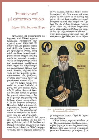 71
ζε ἐ­νῶ μι­λοῦ­σα. Καί ὅ­πως λέ­νε οἱ εἰ­δι­κοί
ἐ­πι­στή­μο­νες, ἄν ἕ­ναν αὐ­τι­στι­κό κα­τα­
φέ­ρεις νά τόν κά­νης νά σέ κοι­τά­η στά
μά­τια, τό­τε τόν ἔ­χεις κερ­δί­σει, για­τί σοῦ
ἐ­πι­τρέ­πει νά μπῆς στόν κό­σμο του. Ὄ­χι
ἐ­γώ, δέν τόν κέρ­δι­σα, ἀλ­λά ὁ π. Πα­ΐ­σιος
μέ τά λό­για του, τά ὁ­ποῖ­α ἀ­νε­γί­νω­σκα
μό­νο. Μά­λι­στα δέ, συ­νά­δελ­φος πού πέ­ρα­
σε ἀ­πό τήν τά­ξη μιά φο­ρά καί εἶ­δε τόν Π.
στήν προ­ει­ρη­μέ­νη στά­ση, μοῦ εἶ­πε: «Τί
τούς κά­νεις, βρέ Ἠ­λί­α, καί σέ κοι­τά­ζουν
μέ τό­ση προ­σή­λω­ση;». «Ἐ­γώ; Ὁ Γέ­ρον­
τας», σκέ­φτη­κα.
»Ἕ­να δεύ­τε­ρο πε­ρι­στα­τι­κό εἶ­ναι μέ
τήν Ε., ἡ ὁ­ποί­α πά­σχει ἀ­πό βα­ριά νο­η­τι­
κή ὑ­στέ­ρη­ση μέ ἱ­στο­ρι­κό σχι­ζο­φρέ­νειας.
Παίρ­νει κά­θε μέ­ρα ἰ­σχυ­ρά ψυ­χι­α­τρι­κά
χά­πια καί ἐ­πι­κοι­νω­νεῖ μέ νο­ή­μα­τα ἤ μέ
Ἐπικοινωνεῖ
μέ αὐτιστικά παιδιά
Δι­ή­γη­σηἨ­λί­αΒου­τσι­νᾶ,Πά­τρα
«Ἐρ­γα­ζό­μουν ὡς ἀ­να­πλη­ρω­τής κα­
θη­γη­τής στό Εἰ­δι­κό σχο­λεῖ­ο
Ε.Ε.Ε.Ε.Κ. Ναυ­πά­κτου, τήν
σχο­λι­κή χρο­νιά 2009–2010. Σέ
αὐ­τό τό σχο­λεῖ­ο φοι­τοῦν παι­διά
ἀ­πό 13–28 ἐ­τῶν ἔ­χον­τας δι­ά­φο­
ρα προ­βλή­μα­τα ὑ­γεί­ας, ὅ­πως
σύν­δρο­μο Down (μογ­γο­λι­σμός),
βα­ριά–μέ­τρια–ἐ­λα­φριά νο­η­τι­κή
ὑ­στέ­ρη­ση, αὐ­τι­σμό, τυ­φλό­τη­
τα, ὡς καί δι­ά­φο­ρα ψυ­χο­λο­γι­κά
καί ψυ­χι­α­τρι­κά προ­βλή­μα­τα
ἀ­πό ἐ­λα­φριά ἕ­ως καί μέ ἱ­στο­ρι­
κό σχι­ζο­φρέ­νειας. Κά­ποι­α ἀ­πό
αὐ­τά τά παι­διά, λό­γῳ τῆς ἀ­σθέ­
νειάς των δέν μπο­ροῦν νά ἐ­πι­
κοι­νω­νή­σουν κἄν, βγά­ζον­τες
ἄ­να­θρες κραυ­γές καί λέ­γον­τας
μο­νο­λε­κτι­κά κά­ποι­ες λέ­ξεις.
»Σέ ἕ­να τμῆ­μα ἔ­χου­με δύ­ο
παι­διά αὐ­τι­στι­κά. Ἀ­πό αὐ­τά, ὁ
μέν Δ. λέ­ει μό­νο κά­ποι­ες λέ­ξεις,
ὁ δέ Π. μι­λά­ει τό­σο σι­γά, ὥ­στε
καί ἀ­πό­λυ­τη ἡ­συ­χί­α νά γί­νε­ται
δέν μπο­ρεῖς νά ἀ­κού­σης τί λέ­
ει. Στήν ἀρ­χή τῆς χρο­νιᾶς τούς
δι­ά­βα­ζα κά­ποι­α πα­ρα­μυ­θά­κια,
ἀλ­λά δέν ἔ­δει­χναν ἐν­δι­α­φέ­ρον.
Κοι­τοῦ­σαν δε­ξιά καί ἀ­ρι­στε­ρά,
ση­κώ­νον­ταν, ἔ­κα­ναν φα­σα­ρί­α
καί ἐν γέ­νει δέν μπο­ροῦ­σα μέ
τί­πο­τε νά τούς κά­νω νά ἀ­κού­
σουν ἔ­στω καί γιά λί­γα λε­πτά.
Ὅ­ταν με­τά ἀ­πό τήν πά­ρο­δο 2–3 μη­νῶν
εἶ­πα νά τούς δι­α­βά­σω τόν Βί­ο τοῦ γέ­
ρον­τος Πα­ϊ­σί­ου, τό­τε ὁ Π. ἀ­πό ἐ­κεῖ πού
ἔ­δει­χνε στόν κό­σμο του, ἄρ­χι­σε νά πα­ρα­
κο­λου­θῆ μέ ἐν­δι­α­φέ­ρον. Ἔ­βα­ζε τά χέ­ρια
του κά­τω ἀ­πό τό πη­γού­νι καί μέ κοί­τα­
Ἀπό τήν Ἱερά Μονή Τιμίου Προδρόμου,
Μεταμόρφωση Χαλκιδικῆς
 