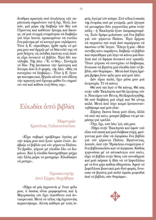 72
ἄ­να­θρες κραυ­γές πού ἀ­να­λό­γως τήν πε­
ρί­πτω­ση ση­μαί­νουν ναί ἤ ὄ­χι. Ἐ­νῶ, λοι­
πόν, μιά μέ­ρα τῆς δι­ά­βα­ζα τόν Βί­ο τοῦ
Γέ­ρον­τος καί κα­θό­ταν ἥ­συ­χη καί ἄ­κου­
γε, σέ μιά στιγ­μή στα­μά­τη­σα νά δι­α­βά­ζω
γιά λί­γα λε­πτά, προ­κει­μέ­νου νά στεί­λω
ἕ­να μή­νυ­μα μέ τό κι­νη­τό μου τη­λέ­φω­νο.
Τό­τε ἡ Ε. ση­κώ­θη­κε, ἦρ­θε πρός τό μέ­
ρος μου καί ἄρ­χι­ζε μέ τό δά­κτυ­λό της νά
μοῦ δεί­χνη τίς σε­λί­δες ἐ­κεῖ­νες στίς ὁ­ποῖ­
ες εἶ­χα ἀ­νοι­κτό τό βι­βλί­ο. Ἐ­γώ δέν κα­
τά­λα­βα. Τῆς λέ­ω: «Ἔ, τί θές;». Συ­νέ­χι­ζε
τό ἴ­διο. Τῆς ξα­νά­κα­να τήν ἐ­ρώ­τη­ση καί
ὕ­στε­ρα ἀ­πό 2–3 φο­ρές, τῆς λέ­ω: «Θές νά
συ­νε­χί­σω νά δι­α­βά­ζω;». Τό­τε ἡ Ε. ἔ­γνε­
ψε κα­τα­φα­τι­κά, ἔ­βγα­λε αὐ­τοῦ τοῦ εἴ­δους
τήν κραυ­γή πού ἔ­χου­με μά­θει ὅ­τι ση­μαί­
νει ναί καί κά­θι­σε στή θέ­ση της».
«Εἶ­χα σο­βα­ρό πρό­βλη­μα ὑ­γεί­ας μέ
τήν κό­ρη μου πού ἦ­ταν τρι­ῶν ἐ­τῶν. Δι­
ά­βα­ζα τό βι­βλί­ο γιά τόν γέ­ρον­τα Πα­ΐ­σιο.
Τό βρά­δυ, γέ­μι­σε μέ εὐ­ω­δί­α ὅ­λο τό δω­
μά­τιο. Καί ἡ εὐ­ω­δί­α δι­α­τη­ρή­θη­κε μέ­χρι
τήν ἄλ­λη μέ­ρα τό με­ση­μέ­ρι. Εὐ­ω­δί­α­ζαν
τά ροῦ­χα».
Εὐωδία ἀπό βιβλία
Μαρ­τυ­ρί­α
Χρι­στί­νας Γα­λα­νο­πού­λου
ρεῖς, ἐ­γώ μέ τόν κό­σμο. Στό τέ­λος ὁ πα­πάς
τῆς ἐ­νο­ρί­ας πού μέ γνώ­ρι­ζε, μοῦ ζή­τη­σε
νά με­τα­φέ­ρω δύ­ο γι­α­γι­ού­λες μέ­σα στήν
πό­λη – ἡ Ἐκ­κλη­σί­α ἦ­ταν ἀ­πο­μα­κρυ­σμέ­
νη. Στόν δρό­μο μι­λοῦ­σαν γιά ἕ­να βι­βλί­ο
γιά τόν γέ­ρον­τα Πα­ΐ­σιο. Ἐ­γώ ἄρ­χι­σα
νά πη­γαί­νω πιό σι­γά ἀ­πό πε­ρι­έρ­γεια νά
ἀ­κού­σω τί θά ᾿λε­γαν. Ἔ­λε­γε ἡ μί­α: «Μοῦ
συ­νέ­βη κά­τι πα­ρά­ξε­νο, δι­ά­βα­ζα τό βι­βλί­ο
καί ση­κώ­θη­κα γιά λί­γο νά κά­νω μιά δου­
λειά καί τό ἄ­φη­σα ἀ­νοι­κτό στό τρα­πέ­ζι.
Ὅ­ταν γύ­ρι­σα νά συ­νε­χί­σω τό δι­ά­βα­σμα,
ἔ­νοι­ω­σα νά βγαί­νη μιά εὐ­ω­δί­α ἀ­πό τό βι­
βλί­ο, σάν θυ­μί­α­μα». Με­τά ἀ­πό λί­γες ἡ­μέ­
ρες βρῆ­κα ἕ­ναν φί­λο μου καί μοῦ λέ­ει:
-Δέν εἶ­μαι κα­λά, ἔ­χω μέ­σα μου μιά
ἀ­νη­συ­χί­α. Τί νά κά­νω;
-Θά σοῦ πῶ ἐ­γώ τί θά κά­νης. Θά πᾶς
στήν τά­δε Ἐκ­κλη­σί­α καί θά ζη­τή­σης τόν
π. Νε­κτά­ριο τόν Βίτ­τη, θά ἐ­ξο­μο­λο­γη­θῆς,
θά σοῦ δι­α­βά­ση μιά εὐ­χή καί θά γί­νης
κα­λά. Με­τά ἀ­πό λί­γο και­ρό ξα­να­συ­ναν­
τη­θή­κα­με καί μοῦ εἶ­πε:
-Ξέ­ρεις; ἔ­κα­να ὅ­πως μοῦ εἶ­πες, ἀλ­λά
νά σοῦ πῶ κά­τι; μπο­ρεῖ βέ­βαι­α νά μέ πε­
ρά­σης γιά τρελ­λό.
-Ὄ­χι, ὄ­χι, τοῦ λέ­ω ᾿γώ, πές μου.
- Πῆ­γα στήν Ἐκ­κλη­σί­α καί ἀ­φοῦ τοῦ
εἶ­πα τοῦ πα­πᾶ καί μοῦ δι­ά­βα­σε εὐ­χή, φεύ­
γον­τας μοῦ εἶ­πε νά ἀ­γο­ρά­σω ἕ­να βι­βλί­ο
γιά τόν γέ­ρον­τα Πα­ΐ­σιο. Βγαί­νον­τας,
λοι­πόν, ἀ­πό τήν Ἡ­ρά­κλεια στα­μά­τη­σα σ᾿
ἕ­να βι­βλι­ο­πω­λεῖ­ο καί τό ἀ­γό­ρα­σα. Κα­θώς
γυρ­νοῦ­σα μέ τό αὐ­το­κί­νη­το στό σπί­τι,
εἶ­χα τό βι­βλί­ο στήν θέ­ση τοῦ συ­νο­δη­γοῦ
καί μοῦ πέ­ρα­σε ἡ ἰ­δέ­α νά τό ξε­φυλ­λί­σω
μέ τό ἕ­να χέ­ρι κα­θώς ὁ­δη­γοῦ­σα. Ἀ­φοῦ τό
ξε­φύλ­λι­σα βι­α­στι­κά μιά–δυ­ό φο­ρές, ἔ­νοι­
ω­σα νά βγαί­νη μιά πο­λύ ὡ­ραῖ­α μυ­ρω­διά
ἀ­πό τό βι­βλί­ο, σάν θυ­μί­α­μα».
Προ­σκυ­νη­τής
ἀ­πό Σέρ­ρες δι­η­γή­θη­κε
«Πῆ­γα σέ μί­α ἀ­γρυ­πνί­α μ᾿ ἕ­ναν φί­λο
μου, ὁ ὁ­ποῖ­ος εἶ­ναι μορ­φω­μέ­νος καί ἡ
Μη­τρό­πο­λη τόν ἔ­χει ὑ­πεύ­θυ­νο στά ἀν­
τι­αι­ρε­τι­κά. Με­τά τό τέ­λος τῆς ἀ­γρυ­πνί­ας
κε­ρα­στή­κα­με. Αὐ­τός κά­θη­σε μέ τούς ἱ­ε­
 