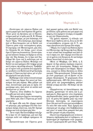 73
«Συ­νάν­τη­σα τόν γέ­ρον­τα Πα­ΐ­σιο γιά
πρώ­τη φο­ρά πρίν ἀ­πό πε­ρί­που 35 χρό­νια.
Ἦ­ταν με­τά τίς ἐ­ξε­τά­σεις γιά τό Πα­νε­πι­
στή­μιο μα­ζί μέ τό φί­λο μου Κ. Κ. Εἴ­πα­με
νά ξε­κου­ρα­στοῦ­με, μέ μιά ἐ­πί­σκε­ψη στό
Ἄ­γιον Ὄ­ρος. Ἕ­να ἀ­πό­γευ­μα, ξε­κι­νή­σα­με
ἀ­πό τό Κου­τλου­μού­σι γιά τό Κελ­λί τοῦ
Γέ­ρον­τα μέ­σα στήν κα­τα­πρά­σι­νη φύ­ση.
Ὁ πορ­τά­ρης τοῦ Μο­να­στη­ριοῦ, μᾶς εἶ­πε,
ὅ­τι δύ­σκο­λα θά τόν δοῦ­με, για­τί τέ­τοι­α
ὥ­ρα ὁ Γέ­ρον­τας ἀ­να­παύ­ε­ται. Συ­ναν­τή­σα­
με καί κά­ποι­ον ἀ­κό­μη στό δρό­μο κι αὐ­τός
εἶ­χε τήν ἴ­δια ἄ­πο­ψη, ὅ­τι ἡ ὥ­ρα πού δι­α­
λέ­ξα­με δέν ἦ­ταν καί ἡ κα­λύ­τε­ρη γιά νά
δοῦ­με τόν γέ­ρον­τα Πα­ΐ­σιο. Φτά­σα­με στό
Κελ­λί του καί πράγ­μα­τι δέν ὑ­πῆρ­χε ψυ­χή
καί ἡ πόρ­τα τῆς αὐ­λῆς κλει­στή. Τρα­βή­ξα­
με τό σχοι­νί πού χτυ­ποῦ­σε ἕ­να καμ­πα­νά­
κι–κου­δού­νι στό Κελ­λί καί ὤ! μέ ἔκ­πλη­ξη
φά­νη­κε ὁ Γέ­ρον­τας ἀ­πό πά­νω, μέ τό γλυ­
κό χα­μό­γε­λο καί μᾶς ἄ­νοι­ξε.
»Κα­θή­σα­με στήν αὐ­λή στά κού­τσου­ρα
καί ὁ Γέ­ρον­τας ἔ­φε­ρε ἕ­να κου­τί μέ λου­
κού­μια καί μᾶς κέ­ρα­σε. Μᾶς μί­λη­σε γιά
λί­γο, ἀ­στει­εύ­τη­κε μα­ζί μας κι ἐ­μεῖς τόν
ρω­τή­σα­με κά­τι, ἀ­πό αὐ­τά τά πολ­λά πού
ἀ­κού­γον­ταν γι᾿ αὐ­τόν.
- Γέ­ρον­τα, εἶ­ναι ἀ­λή­θεια ὅ­τι ἔρ­χε­ται
ἕ­να φί­δι καί σοῦ κά­νει πα­ρέ­α;
- Μιά ψω­ρό­γα­τα ἔρ­χε­ται πει­να­σμέ­νη,
για­τί θέ­λει φαΐ, εἶ­πε ὁ Γέ­ρον­τας μέ πο­λύ
χα­μό­γε­λο.
»Κι ἀ­φοῦ εἶ­δε πώς δέν εἴ­χα­με σκο­πό
νά φύ­γου­με, μᾶς πρό­σφε­ρε ἕ­να–δύο­λου­
κού­μια ἀ­κό­μη λέ­γον­τας, πώς δέν ἔ­χου­με
ζά­χα­ρο καί στή συ­νέ­χεια μᾶς λέ­ει:
- Ἄν­τε τώ­ρα. Καί κα­τα­λά­βα­με πώς ἦρ­
θε ἡ ὥ­ρα νά τόν ἀ­φή­σου­με, μιά καί εἶ­χε
σί­γου­ρα πο­λύ πιό σο­βα­ρά πράγ­μα­τα νά
κά­νη.
»Ξα­να­συ­νάν­τη­σα τόν Γέ­ρον­τα με­τά
ἀ­πό με­ρι­κά χρό­νια πά­λι στό Κελ­λί του,
μέ ἄλ­λους τρεῖς φί­λους καί μιά φο­ρά στή
Δάφ­νη, ἐ­νῶ πε­ρί­με­νε νά πά­ρη τό κα­ρα­βά­
κι γιά τήν Οὐ­ρα­νού­πο­λη.
»Τά χρό­νια πέ­ρα­σαν, ἡ εὐ­λο­γί­α τοῦ
Θε­οῦ ἦ­ταν ἄ­φθο­νη πάν­τα, ἔ­στω κι ἄν δέν
τό κα­τα­λά­βαι­να, γνώ­ρι­σα τήν Ζ. Τ., κά­
να­με οἰ­κο­γέ­νεια καί ἔ­χου­με δύ­ο κό­ρες.
«Ἤ­ξε­ρα, ὅ­τι ὁ γέ­ρον­τας Πα­ΐ­σιος ἔ­με­νε
στό Μο­να­στή­ρι τῆς Σου­ρω­τῆς ὅ­ταν ἔ­βγαι­
νε καί τε­λι­κά ἐ­κεῖ κοι­μή­θη­κε καί ἐ­κεῖ εἶ­
ναι ὁ τά­φος του. Δέν πή­γα­με πο­τέ ὅ­λα αὐ­
τά τά χρό­νια στή Σου­ρω­τή, ἄν καί ἀ­πέ­χει
εἴ­κο­σι λε­πτά ἀ­πό τό σπί­τι μας.
»Με­τά τό Φλε­βά­ρη τοῦ 2012, ἡ Ζ.
ἄρ­χι­σε νά ἔ­χη κά­ποι­α πε­ρί­ερ­γα συμ­πτώ­
μα­τα πού τήν ἀ­νη­σύ­χη­σαν. Βγῆ­καν καί
δύ­ο–τρί­α ἐ­ξογ­κώ­μα­τα στό δέρ­μα. Ἐ­ξε­τά­
σεις, για­τροί κι ἄλ­λες ἐ­ξε­τά­σεις κι ἄλ­λοι
για­τροί. Ὅ­λα φυ­σι­ο­λο­γι­κά. Τε­λι­κά πή­γα­
με στόν χει­ρουρ­γό, γιά νά βγοῦν τά πε­
ρί­ερ­γα ἐ­ξογ­κώ­μα­τα. Ὁ χει­ρουρ­γός εἶ­ναι
κα­θη­συ­χα­στι­κός, «99% δέν εἶ­ναι τί­πο­τα»,
ἀλ­λά με­τά τήν μι­κρο­ε­πέμ­βα­ση, μᾶλ­λον
ἄλ­λα­ξε γνώ­μη καί εἶ­πε «θά δοῦ­με τήν βι­
ο­ψί­α».
»Πε­ρι­μέ­νον­τας τά ἀ­πο­τε­λέ­σμα­τα τῆς
βι­ο­ψί­ας, χρει­ά­στη­κε νά κά­νη καί ἡ μι­
κρή μας Α., δέ­κα χρο­νῶν τό­τε, ἐγ­χεί­ρη­ση
σκω­λη­κο­ει­δί­τι­δος, ὁ­πό­τε χρει­ά­στη­κε καί
ἡ Ζ. νά μεί­νη δύ­ο βρά­δια μα­ζί της στήν
Κλι­νι­κή. Δυ­στυ­χῶς, τά συμ­πτώ­μα­τα
ἦ­ταν ὅ­λο καί πιό ἔν­το­να καί κα­τα­λά­βαι­νε
ὅ­τι κά­τι δέν πά­ει κα­λά. Ἐ­γώ, ἤ­ρε­μος καί
σί­γου­ρος μέ τίς μέ­χρι τό­τε δι­α­βε­βαι­ώ­σεις
καί για­τί τό κα­κό εἶ­ναι μα­κρυ­ά ἀ­πό μᾶς
καί δέν μπο­ρεῖ νά μᾶς πλη­σιά­ση.
»Ζη­τών­τας πλη­ρο­φο­ρί­ες γιά τά ἀ­πο­τε­
λέ­σμα­τα τῆς βι­ο­ψί­ας ἀ­πό τό τη­λέ­φω­νο, τό
ἐρ­γα­στή­ριο μέ πα­ρέ­πεμ­πε στόν χει­ρουρ­
γό καί ὁ χει­ρουρ­γός δέν μοῦ ἔ­λε­γε. Ἐ­δῶ,
Ὁ τάφος ἔχει ζωή καί θεραπεύει
Μαρτυρία Δ. Σ.
 