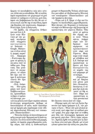 74
ἄρ­χι­σα νά κα­τα­λα­βαί­νω πώς κά­τι γί­νε­
ται, ἀλ­λά πάν­τα αἰ­σι­ό­δο­ξος. Μέ τά πολ­λά,
ἀ­φοῦ πα­ρα­κά­λε­σα τόν χει­ρουρ­γό νά μοῦ
πῆ ἀ­πό τό τη­λέ­φω­νο τί γί­νε­ται, μοῦ εἶ­πε,
ἀ­φοῦ τόν δι­α­βε­βαί­ω­σα ὅ­τι δέν θά πῶ τί­
πο­τα στή Ζ. καί θά τῆς τό πῆ ὁ ἴ­διος, ἀ­φοῦ
τῆς ἐ­ξη­γή­ση τήν πε­ρί­πτω­ση. Λέμ­φω­μα –
Β κύτ­τα­ρα, ἦ­ταν ἡ δι­ά­γνω­ση.
»Τό βρά­δυ, ὡς σύγ­χρο­νος ἄν­θρω­
πος καί ἐ­νῶ ἡ Ζ.
ἦ­ταν στήν Κλι­
νι­κή μέ τήν μι­
κρή, κα­τέ­φυ­γα
στόν σύγ­χρο­νο
παν­το­γνώ­στη
τό Internet –
Google. Βλέ­πον­
τας τί εἶ­ναι αὐ­τή
ἡ μορ­φή καρ­κί­
νου, Λέμ­φω­μα
– Β κύτ­τα­ρα, ἄρ­
χι­σε νά φεύ­γη ἡ
γῆ κά­τω ἀ­πό τά
πό­δια μου. Ξαφ­
νι­κά, ὅ­λα μοιά­
ζουν νά κα­ταρ­
ρέ­ουν, τό αὔ­ριο
δέν ἔ­χει πιά νό­
η­μα ἤ κα­λύ­τε­ρα
τί­πο­τα δέν ἔ­χει
πιά νό­η­μα.
»Στίς ἑ­πό­με­
νες δύ­ο–τρεῖς
μέ­ρες πού ἦ­ταν
Σαβ­βα­το­κύ­ρια­
κο, προ­σπά­θη­σα
νά βρῶ τί πρέ­πει
νά κά­νου­με, ρω­
τών­τας φί­λους πού εἶ­χαν πε­ρά­σει κά­ποι­α
ἀν­τί­στοι­χη ψυ­χρο­λου­σί­α. Δεί­ξα­με τά
ἀ­πο­τε­λέ­σμα­τα σέ φί­λο, κα­λό ὀγ­κο­λό­γο
καί μέ ἠ­ρε­μί­α μᾶς πα­ρέ­πεμ­ψε στήν εἰ­δι­
κή αἱ­μα­το­λο­γι­κή Κλι­νι­κή στό νο­σο­κο­
μεῖ­ο «Πα­πα­νι­κο­λά­ου».
»Ἔ­στει­λα ἐ­πί­σης τά ἀ­πο­τε­λέ­σμα­τα σέ
φί­λη για­τρό στήν Ἀ­με­ρι­κή καί ἡ ἀ­πάν­τη­
ση ἦ­ταν, ὅ­τι εἶ­ναι πο­λύ ἐ­πι­θε­τι­κή μορ­φή,
πρέ­πει νά ἀρ­χί­ση χη­μει­ο­θε­ρα­πεῖ­ες χτές,
ὄ­χι αὔ­ριο, καί αὐ­τή ἡ ἐ­πι­θε­τι­κό­τη­τα
μπο­ρεῖ νά θε­ρα­πευ­θῆ. Τε­λι­κά, κλεί­στη­κε
ἕ­να ραν­τε­βοῦ σέ ἐ­ξει­δι­κευ­μέ­νη Κλι­νι­κή
τοῦ νο­σο­κο­μεί­ου «Πα­πα­νι­κο­λά­ου» γιά
τήν ἐρ­χό­με­νη Δευ­τέ­ρα.
»Τώ­ρα πιά ἡ Ζ. ἤ­ξε­ρε τί εἶ­χε καί ὅ­τι
ἔ­πρε­πε νά ἀ­κο­λου­θή­ση χη­μει­ο­θε­ρα­πεί­α.
Μοῦ ζή­τη­σε τήν Κυ­ρια­κή τό ἀ­πό­γευ­μα
νά πᾶ­με στό Μο­να­στή­ρι τῆς Σου­ρω­τῆς νά
προ­σκυ­νή­ση τόν γέ­ρον­τα Πα­ΐ­σιο. Ὅ­λα
αὐ­τά τά χρό­νια
δέν εἴ­χα­με πά­
ει πο­τέ. Ὅ­πως
πάν­τα, ὑ­πῆρ­χε
οὐ­ρά τῶν ἀν­
θρώ­πων πού
πε­ρί­με­ναν νά
προ­σκυ­νή­σουν
στόν τά­φο τοῦ
Γέ­ρον­τα. Μπή­
κα­με στήν σει­ρά
μέ εὐ­λά­βεια καί
ἡ Ζ. ἔ­σκυ­ψε καί
προ­σκύ­νη­σε κι
ἔ­μει­νε γιά λί­γο
ἀ­κουμ­πών­τας
τό κε­φά­λι της
στό μάρ­μα­ρο μέ
τό ποί­η­μα.
»Ση­κώ­θη­κε
καί μέ δά­κρυ­α
στά μά­τια μοῦ
λέ­ει:«Ἀ­να­σαί­νει,
ἀ­κού­γε­ται, ὁ τά­
φος ἔ­χει ζω­ή πή­
γαι­νε νά δῆς κι
ἐ­σύ». Πῆ­γα καί
προ­σκύ­νη­σα κι
ἐ­γώ, φυ­σι­κά καί
δέν ἄ­κου­σα τί­πο­τα ἀ­πό τόν τά­φο.
»Πή­γα­με πρός τόν να­ό τοῦ Ἁ­γί­ου Ἀρ­
σε­νί­ου καί ἀ­φοῦ ἠ­ρέ­μη­σε ἡ Ζ., τήν ρώ­
τη­σα τί ἔ­γι­νε. «Ἦ­ταν σάν μιά γλυ­κιά ζε­
στή πνο­ή, πού πῆ­ρε ἀ­πό τά σω­θι­κά μου
τόν τρό­μο, ἕ­να χέ­ρι πῆ­ρε ἀ­πό τό στῆ­θος
μου ὅ­λη τήν ἀ­να­τα­ρα­χή, ἠ­ρέ­μη­σα καί
μιά φω­νή, μοῦ εἶ­πε: «Ἄν­τε τώ­ρα, πή­γαι­
νε». Ἀ­μέ­σως ἦρ­θε στό μυα­λό μου ἡ εἰ­κό­
να, ὅ­πως τό­τε πού μᾶς «ἔ­δι­ω­ξε» μέ τό πιό
γλυ­κό τρό­πο ἀ­πό τήν αὐ­λή του, μᾶς εἶ­πε:
Ἀπό τήν Ἱερά Μονή Τιμίου Προδρόμου,
Μεταμόρφωση Χαλκιδικῆς
 