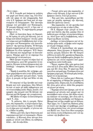 75
«Ἄν­τε τώ­ρα».
»Ἡ Ζ. ἔ­νοι­ω­θε μιά ἀ­πέ­ραν­τη γα­λή­νη
καί χα­ρά γιά ὅ­λους γύ­ρω της, ἐ­νῶ ἔ­νοι­
ω­θε τήν χά­ρη νά τήν πλημ­μυ­ρί­ζη. Ἀ­πό
τό­τε ἡ Ζ. ἠ­ρέ­μη­σε καί ἴ­σως καί τά συμ­
πτώ­μα­τα νά ὑ­πο­χώ­ρη­σαν. Τήν Δευ­τέ­ρα
πή­γα­με στό ραν­τε­βοῦ στό Νο­σο­κο­μεῖ­ο.
Ἡ για­τρός ἐ­ξή­γη­σε στή Ζ. τί ἔ­χει καί τί
ἔ­πρε­πε νά κά­νη. Τί πα­ρε­νέρ­γει­ες μπο­ρεῖ
νά ἔ­χη κ.λ.π.
»Πρίν νά ξε­κι­νή­ση ὅ­μως τίς θε­ρα­πεῖ­
ες, θά πρέ­πη νά γί­νη μί­α ἀ­ξο­νι­κή, γιά νά
δοῦ­με ποῦ ἀλ­λοῦ ὑ­πάρ­χουν «ἑ­στί­ες» μέ­σα
στό σῶ­μα καί μιά ἐ­πι­βε­βαί­ω­ση ἀ­πό τό ἐρ­
γα­στή­ριο τοῦ Νο­σο­κο­μεί­ου τῶν ἀ­πο­τε­λε­
σμά­των τῆς πρώ­της βι­ο­ψί­ας. Ἡ δεύ­τε­ρη
βι­ο­ψί­α συμ­φώ­νη­σε μέ τήν πρώ­τη καί ἐ­πι­
βε­βαί­ω­σε ὅ­τι εἶ­ναι πράγ­μα­τι. Ἡ Ζ. ἔ­κα­νε
τήν ἀ­ξο­νι­κή καί πε­ρι­μέ­να­με τά ἀ­πο­τε­λέ­
σμα­τα. Πή­γα­με μα­ζί νά τά πά­ρου­με ἕ­να
ἀ­πό­γευ­μα μέ τό αὐ­το­κί­νη­το.
»Μοῦ ζή­τη­σε νά μπῶ νά πά­ρω ἐ­γώ τά
ἀ­πο­τε­λέ­σμα­τα, για­τί δέν μπο­ροῦ­σε νά πε­
ρι­μέ­νη. Ζή­τη­σα τά ἀ­πο­τε­λέ­σμα­τα ἀ­πό τήν
ὑ­πο­δο­χή – reception, θά ἔ­πρε­πε νά ἦ­ταν
ἕ­τοι­μα.
»Ἔ­ψα­ξε ἡ κο­πέλ­λα, δέν τά βρῆ­κε, ρώ­
τη­σε χα­μη­λό­φω­να κά­τι στήν ἄλ­λη κο­πέλ­
λα, κά­τι ψι­θύ­ρι­σαν καί μοῦ εἶ­παν, ποι­ός
εἶ­στε, ἡ για­τρός τά ἔ­χει καί θέ­λει νά σᾶς
δῆ.
»Τό σκη­νι­κό τό ἔ­χω ξα­να­δεῖ καί στήν
βι­ο­ψί­α καί στόν χει­ρούρ­γο, ὅ­λοι θέ­λουν
νά σοῦ τό ποῦν μέ κά­θε σο­βα­ρό­τη­τα γιά
νά τό κα­τα­λά­βης κα­λά. Πή­γα, λοι­πόν, στό
γρα­φεῖ­ο τῆς για­τροῦ πού θά ἐ­ξέ­τα­ζε τήν
ἀ­ξο­νι­κή καί θά ἔ­γρα­φε τήν γνω­μά­τευ­ση.
- Θά ἤ­θε­λα νά πά­ρω τά ἀ­πο­τε­λέ­σμα­τα
τῆς Ζ. Τ., εἶ­πα.
- Ἄ, μά­λι­στα, λέ­ει ἡ για­τρός. Πεῖ­τε
μου, σᾶς πα­ρα­κα­λῶ, τί συμ­πτώ­μα­τα ἔ­χει,
για­τί κά­να­τε ἀ­ξο­νι­κή; Ἄρ­χι­σε νά ἀ­νε­βαί­
νη τό αἷ­μα μου στό κε­φά­λι, τί γί­νε­ται πά­
λι, τί θέ­λει νά μά­θη;
- Βλέ­πω, μοῦ λέ­ει, ἔ­χε­τε δι­ά­γνω­ση καί
πα­ρα­πεμ­πτι­κό ἀ­πό τό νο­σο­κο­μεῖ­ο «Πα­πα­
νι­κο­λά­ου», ἡ Κλι­νι­κή εἶ­ναι κέν­τρο ἀ­να­
φο­ρᾶς γι᾿ αὐ­τοῦ τοῦ εἴ­δους τίς πα­θή­σεις,
ἀλ­λά ... Δέν ἄν­τε­ξα ἄλ­λο.
- Για­τρέ, πεῖ­τε μου σᾶς πα­ρα­κα­λῶ, τί
εἴ­δα­τε στήν ἐ­ξέ­τα­ση, ἤ ἔ­χει παν­τοῦ ἤ δέν
βρή­κα­τε τί­πο­τα. Για­τί μέ ρω­τᾶ­τε;
- Ναί, μοῦ λέ­ει, προ­σπά­θη­σα καί ἐ­ξέ­
τα­σα μέ με­γά­λη προ­σο­χή τήν ἀ­ξο­νι­κή,
ἀλ­λά δέν φαί­νε­ται τί­πο­τα.
- Σᾶς πα­ρα­κα­λῶ, νά τήν φω­νά­ξω ἀ­πό
τό αὐ­το­κί­νη­το νά τῆς τό πῆ­τε ἡ ἴ­δια.
»Ἡ Ζ. ἐ­ξή­γη­σε στήν για­τρό τό ἱ­στο­
ρι­κό καί ἐ­κεί­νη τῆς εἶ­πε, μα­κά­ρι ὅ­λοι οἱ
ἀ­σθε­νεῖς μου νά εἶ­χαν τέ­τοι­α ἀ­πο­τε­λέ­σμα­
τα. Αὐ­τό ἦ­ταν καί ἡ ἐ­πι­βε­βαί­ω­ση, πώς ὁ
Γέ­ρον­τας ἔ­δω­σε τή λύ­ση.
»Δεί­ξα­με τά ἀ­πο­τε­λέ­σμα­τα καί σέ ὀγ­
κο­λό­γο φί­λο κα­λό, τό βρῆ­κε πο­λύ πε­ρί­ερ­
γο νά μήν ὑ­πάρ­χη τί­πο­τα.
»Τε­λι­κά ἡ Ζ. ἀ­κο­λού­θη­σε τήν χη­μει­
ο­θε­ρα­πεί­α, ὅ­πως ζή­τη­σαν οἱ θε­ρά­πον­τες,
κα­νείς για­τρός ἄλ­λω­στε δέν θά ἔ­παιρ­νε
εὐ­θύ­νη νά πῆ ὅ­τι δέν χρει­ά­ζε­ται θε­ρα­πεί­α,
ἔ­χον­τας δι­πλά ἐ­πι­βε­βαι­ω­μέ­νη βι­ο­ψί­α ὅ­τι
πρό­κει­ται γιά τέ­τοι­ο καρ­κί­νο πού χα­ρα­
κτη­ρί­ζε­ται πο­λύ ἐ­πι­θε­τι­κός.
»Ἔ­χουν πε­ρά­σει ἤ­δη τρί­α χρό­νια ἀ­πό
τό­τε καί ἡ Ζ. εἶ­ναι κα­λά. Μό­νο πού ἡ ζω­ή
μας πιά δέν εἶ­ναι ἴ­δια. Ὁ γέ­ρον­τας Πα­ΐ­
σιος εἶ­ναι πιά μα­ζί μας. Ὁ κό­σμος εἶ­ναι πιό
ὄ­μορ­φος γύ­ρω μας. Ἡ εὐ­λο­γί­α μᾶς λού­ζει,
ἀρ­κεῖ νά τό ζη­τή­σου­με.
»Ὅ­πως λέ­ει κι ὁ φί­λος μας ὁ Κώ­στας,
ἄν σέ σφρα­γί­ση τό θαῦ­μα δέν μπο­ρεῖς νά
γυ­ρί­σης πί­σω. Ξέ­ρεις πιά, ὅ­τι οἱ αἰ­σθή­σεις
δέν εἶ­ναι μό­νο πέν­τε, ἀλ­λά ὅ­λα μπο­ροῦν
νά γί­νουν μέ πί­στη.
»Ἔ­γρα­ψα αὐ­τά πού ζή­σα­με, γιά νά τά
μοι­ρα­στῶ μέ αὐ­τούς πού μπο­ρεῖ καί νά
κα­τα­λά­βουν κά­τι τέ­τοι­ο. Δέν θέ­λω νά πεί­
σω κά­ποι­ον νά πι­στέ­ψη. Δέν εἶ­ναι κἄν ἡ
ἀ­ξο­νι­κή ἐ­ξέ­τα­ση ἀ­πό­δει­ξη τοῦ θαύ­μα­τος.
Μπο­ρεῖ καί νά ἔ­χη συμ­βεῖ καί σέ ἄλ­λους.
Ἐ­γώ ξέ­ρω, ὅ­τι ὁ γέ­ρον­τας Πα­ΐ­σιος μί­λη­
σε στή Ζ. καί τῆς πῆ­ρε τό πρό­βλη­μα, για­τί
ἔ­τσι μᾶς μι­λοῦ­σε ὅ­ταν τόν συ­ναν­τού­σα­με
στό Κελ­λί του. Για­τί ἔ­τσι ἔ­δι­νε κου­ρά­γιο
καί λύ­σεις στούς ἀν­θρώ­πους πού τοῦ ζη­
τοῦ­σαν τήν βο­ή­θειά του».
 