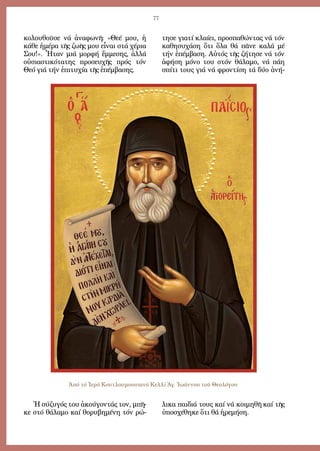 77
κο­λου­θοῦ­σε νά ἀ­να­φω­νῆ: «Θε­έ μου, ἡ
κά­θε ἡ­μέ­ρα τῆς ζω­ῆς μου εἶ­ναι στά χέ­ρια
Σου!». Ἦ­ταν μιά μορ­φή ἔμ­με­σης, ἀλ­λά
οὐ­σι­α­στι­κό­τα­της προ­σευ­χῆς πρός τόν
Θε­ό γιά τήν ἐ­πι­τυ­χί­α τῆς ἐ­πέμ­βα­σης.
Ἡ σύ­ζυ­γός του ἀ­κού­γον­τάς τον, μπῆ­
κε στό θά­λα­μο καί θο­ρυ­βη­μέ­νη τόν ρώ­
τη­σε για­τί κλαί­ει, προ­σπα­θών­τας νά τόν
κα­θη­συ­χά­ση ὅ­τι ὅ­λα θά πᾶ­νε κα­λά μέ
τήν ἐ­πέμ­βα­ση. Αὐ­τός τῆς ζή­τη­σε νά τόν
ἀ­φή­ση μό­νο του στόν θά­λα­μο, νά πά­η
σπί­τι τους γιά νά φρον­τί­ση τά δύ­ο ἀ­νή­
λι­κα παι­διά τους καί νά κοι­μη­θῆ καί τῆς
ὑ­πο­σχέ­θη­κε ὅ­τι θά ἠ­ρε­μή­ση.
Ἀπό τό Ἱερό Κουτλουμουσιανό Κελλί Ἁγ. Ἰωάννου τοῦ Θεολόγου
 