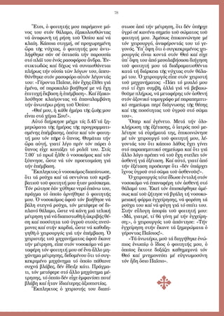 78
Ἔ­τσι, ὁ φοι­τη­τής μου πα­ρέ­μει­νε μό­
νος του στόν θά­λα­μο, ἐ­ξα­κο­λου­θών­τας
νά ἀ­να­φω­νῆ τή ρή­ση τοῦ Ὁ­σί­ου καί νά
κλαί­η. Κά­ποι­α στιγ­μή, σέ προ­χω­ρη­μέ­νη
ὥ­ρα τῆς νύ­χτας, ὁ φοι­τη­τής μου ἀν­τι­
λή­φθη­κε σάν σέ ὀ­πτα­σί­α τήν πα­ρου­σί­α
στό πλά­ϊ του ἑ­νός ρα­σο­φό­ρου ἄν­δρα. Ἐν­
στι­κτω­δῶς καί δί­χως νά συ­ναι­σθά­νε­ται
πλή­ρως τήν οὐ­σί­α τῶν λό­γων του, ἀ­πευ­
θύν­θη­κε στόν ρα­σο­φό­ρο αὐ­τόν λέ­γον­τάς
του: «Γέ­ρον­τα Πα­ῒ­σι­ε, ἐ­άν ἔ­χης ἔλ­θει γιά
ἐ­μέ­να, σέ πα­ρα­κα­λῶ βο­ή­θη­σέ με νά ἔ­χη
ἐ­πι­τυ­χή ἔκ­βα­ση ἡ ἐ­πέμ­βα­ση». Καί ἐ­ξα­κο­
λού­θη­σε κλαί­γον­τας νά ἐ­πα­να­λαμ­βά­νη
τήν ἀ­νω­τέ­ρω ρή­ση τοῦ Ὁ­σί­ου:
«Θε­έ μου, ἡ κά­θε ἡ­μέ­ρα τῆς ζω­ῆς μου
εἶ­ναι στά χέ­ρια Σου!».
Αὐ­τό δι­ήρ­κη­σε μέ­χρι τίς 5.45´τά ξη­
με­ρώ­μα­τα τῆς ἡ­μέ­ρας τῆς προ­γραμ­μα­τι­
σμέ­νης ἐ­πέμ­βα­σης, ὁ­πό­τε καί τόν φοι­τη­
τή μου τόν πῆ­ρε ὁ ὕ­πνος. Θυ­μᾶ­ται τήν
ὥ­ρα αὐ­τή, για­τί λί­γο πρίν τόν πά­ρει ὁ
ὕ­πνος εἶ­χε κοι­τά­ξει τό ρο­λό­ϊ του. Στίς
7.00´ τό πρωΐ ἦλ­θε ὁ νο­σο­κό­μος καί τόν
ξύ­πνη­σε, ὥ­στε νά τόν προ­ε­τοι­μά­ση γιά
τήν ἐ­πέμ­βα­ση.
Ἔκ­πλη­κτος ὁ νο­σο­κό­μος δι­α­πί­στω­σε,
ὅ­τι τά ροῦ­χα καί τά σεν­τό­νια τοῦ κρεβ­
βα­τιοῦ τοῦ φοι­τη­τή μου ἦ­ταν μού­σκε­μα.
Τόν ρώ­τη­σε ἐ­άν χύ­θη­κε νε­ρό ἐ­πά­νω του,
πράγ­μα τό ὁ­ποῖ­ο ἀρ­νή­θη­κε ὁ φοι­τη­τής
μου. Ὁ νο­σο­κό­μος ἀ­φοῦ τόν βο­ή­θη­σε νά
βά­λη στε­γνά ροῦ­χα, τόν με­τέ­φε­ρε σέ δι­
πλα­νό θά­λα­μο, ὥ­στε νά κά­νη μιά τε­λι­κή
μέ­τρη­ση γιά νά δι­α­πι­στω­θῆ ἡ ἀ­κρι­βής θέ­
ση καί πο­σό­τη­τα τοῦ ὑ­γροῦ στούς πνεύ­
μο­νες καί στήν καρ­διά, ὥ­στε νά κα­θο­δη­
γη­θῆ ὁ χει­ρουρ­γός γιά τήν ἐ­πέμ­βα­ση. Ὁ
χει­ρι­στής τοῦ μη­χα­νή­μα­τος ἀ­φοῦ ἔ­κα­νε
τήν μέ­τρη­ση, εἶ­πε στόν νο­σο­κό­μο νά με­
τα­φέ­ρη τόν φοι­τη­τή μου σέ ἕ­να ἄλ­λο μη­
χά­νη­μα μέ­τρη­σης, δε­δο­μέ­νου ὅ­τι τό συγ­
κε­κρι­μέ­νο μη­χά­νη­μα τό ὁ­ποῖ­ο πά­θαι­νε
συ­χνά βλά­βες, δέν ἔ­δει­ξε κά­τι. Πράγ­μα­
τι, τόν με­τέ­φε­ρε στό ἄλ­λο μη­χά­νη­μα μέ­
τρη­σης, τό ὁ­ποῖ­ο δέν εἶ­χε ἐμ­φα­νί­σει πο­τέ
βλά­βη καί ἦ­ταν ἰ­δι­αί­τε­ρης ἀ­ξι­ο­πι­στί­ας.
Ἔκ­πλη­κτος ὁ χει­ρι­στής του δι­α­πί­
στω­σε ἀ­πό τήν μέ­τρη­ση, ὅ­τι δέν ὑ­πῆρ­χε
ὑ­γρό σέ κα­νέ­να ση­μεῖ­ο τοῦ σώ­μα­τος τοῦ
φοι­τη­τή μου. Ἀ­μέ­σως ἐ­πι­κοι­νώ­νη­σε μέ
τόν χει­ρουρ­γό, ἀ­να­φέ­ρον­τάς του τό γε­
γο­νός. Ὑπ᾿ ὄ­ψη ὅ­τι ὁ συγ­κε­κρι­μέ­νος χει­
ρουρ­γός εἶ­ναι κον­τά στόν Θε­ό καί εἶ­χε
ὑπ᾿ ὄ­ψη του ἀ­πό με­σο­λα­βή­σα­σα δι­ή­γη­ση
τοῦ φοι­τη­τή μου τά δι­α­δρα­μα­τι­σθέν­τα
κα­τά τή διά­ρκεια τῆς νύ­χτας στόν θά­λα­
μό του. Ὁ χει­ρουρ­γός εἶ­πε στόν χει­ρι­στή
τοῦ μη­χα­νή­μα­τος: «Πά­ει τό μυα­λό μου
στό τί ἔ­χει συμ­βῆ, ἀλ­λά γιά νά βε­βαι­ω­
θοῦ­με πλή­ρως, νά με­τα­φέ­ρης τόν ἀ­σθε­νή
στόν ἀ­ξο­νι­κό το­μο­γρά­φο μέ πα­ρα­πεμ­πτι­
κό ση­μεί­ω­μα πε­ρί δι­ά­γνω­σης τῆς θέ­σης
καί τῆς πο­σό­τη­τας τοῦ ὑ­γροῦ στό σῶ­μα
του».
Ὅ­περ καί ἐ­γέ­νε­το. Με­τά τήν ὁ­λο­
κλή­ρω­ση τῆς ἐ­ξέ­τα­σης, ὁ ἰα­τρός πού με­
λέ­τη­σε τά εὑ­ρή­μα­τά της, ἐ­πι­κοι­νώ­νη­σε
μέ τόν χει­ρουρ­γό τοῦ φοι­τη­τή μου, λέ­
γον­τάς του ὅ­τι κά­ποι­ο λά­θος ἔ­χει γί­νει
στό πα­ρα­πεμ­πτι­κό ση­μεί­ω­μα καί ὅ­τι γιά
ἄλ­λο λό­γο πρέ­πει νά τοῦ ἔ­χη στεί­λει τόν
ἀ­σθε­νή γιά ἐ­ξέ­τα­ση. Καί αὐ­τό, για­τί ἀ­πό
τήν ἐ­ξέ­τα­ση προ­έ­κυ­ψε ὅ­τι «δέν ὑ­πάρ­χει
ἴ­χνος ὑ­γροῦ στό σῶ­μα τοῦ ἀ­σθε­νοῦς!».
Ὁ χει­ρουρ­γός τό­τε ἔ­δω­σε ἐν­το­λή στόν
νο­σο­κό­μο νά ἐ­πα­να­φέ­ρη τόν ἀ­σθε­νή στό
θά­λα­μό του. Ἐ­κεῖ τόν ἐ­πι­σκέ­φθη­κε ἀ­μέ­
σως καί τοῦ ζή­τη­σε νά βγά­λη τή νο­σο­κο­
μεια­κή φόρ­μα ἐγ­χεί­ρη­σης, νά φο­ρέ­ση τά
ροῦ­χα του καί νά φύ­γη γιά τό σπί­τι του.
Στήν εὔ­λο­γη ἀ­πο­ρί­α τοῦ φοι­τη­τή μου:
«Μά, για­τρέ, τί θά γί­νη μέ τήν ἐγ­χεί­ρη­
ση;», ὁ χει­ρουρ­γός τοῦ ἀ­πάν­τη­σε: «Τήν
ἐγ­χεί­ρη­ση στήν ἔ­κα­νε τά ξη­με­ρώ­μα­τα ὁ
γέ­ρον­τας Πα­ΐ­σιος!».
»Τά ἀ­νω­τέ­ρω, μοῦ τά δι­η­γή­θη­κε ἐ­νώ­
πιος ἐ­νω­πί­ῳ ὁ ἴ­διος ὁ φοι­τη­τής μου, ὁ
ὁ­ποῖ­ος ἔ­κτο­τε δο­ξά­ζει κα­θη­με­ρι­νά τόν
Θε­ό καί μνη­μο­νεύ­ει μέ εὐ­γνω­μο­σύ­νη
τόν ἤ­δη ὅ­σιο Πα­ΐ­σιο».
 