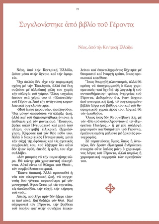 79
Συγκλονίστηκε ἀπό βιβλίο τοῦ Γέροντα
Νέ­ος,ἀ­πότήνΚεν­τρι­κήἙλ­λά­δα
Νέ­ος, ἀ­πό τήν Κεν­τρι­κή Ἑλ­λά­δα,
ζοῦ­σε μέ­σα στήν ἄ­γνοι­α καί τήν ἁ­μαρ­
τί­α.
Ὄ­χι ἁ­πλῶς δέν εἶ­χε τήν πα­ρα­μι­κρή
σχέ­ση μέ τήν Ἐκ­κλη­σί­α, ἀλ­λά ἐ­πί ἔ­τη
συ­ζοῦ­σε μέ ἀλ­λο­δα­πή φί­λη του χω­ρίς
τήν εὐ­λο­γί­α τοῦ γά­μου. Ὅ­λως τυ­χαί­ως
ἔ­πε­σαν στά χέ­ρια του οἱ «Ἐ­πι­στο­λές»
τοῦ Γέ­ρον­τα. Ἀ­πό τήν ἀ­νά­γνω­ση κυ­ρι­ο­
λε­κτι­κά συγ­κλο­νί­στη­κε.
«Μοῦ ἔ­πε­σε κε­ραυ­νός», ὡ­μο­λο­γοῦ­σε.
Ὄ­χι μό­νον ἀ­πο­φά­σι­σε νά ἀλ­λά­ξη ζω­ή,
ἀλ­λά καί τοῦ δη­μι­ουρ­γή­θη­κε ἔν­το­νη ἡ
ἐ­πι­θυ­μί­α γιά τόν μο­να­χι­σμό. Ἔ­σπευ­σε,
βρῆ­κε κα­λό Πνευ­μα­τι­κό καί με­τά ἀ­πό
πλή­ρη συν­τρι­βή εἰ­λι­κρι­νή ἐ­ξο­μο­λό­
γη­ση, ἐ­ξέ­φρα­σε καί τόν θεῖ­ο πό­θο του.
Ἀλ­λά ὁ δι­α­κρι­τι­κός Πνευ­μα­τι­κός, με­τά
τήν εὐ­χή τῆς ἀ­φέ­σε­ως καί τίς σχε­τι­κές
συμ­βου­λές του, τοῦ ἐ­ξή­γη­σε ὅ­τι αὐ­τό
δέν ἦ­ταν ὀρ­θό, ἐ­πει­δή ἡ φί­λη του εἶ­χε
συλ­λά­βει.
«Δέν μπο­ρεῖς νά τήν πα­ρα­τή­σης τώ­
ρα. Θά κά­νης μί­α χρι­στι­α­νι­κή οἰ­κο­γέ­
νεια. Αὐ­τό εἶ­ναι τό θέ­λη­μα τοῦ Θε­οῦ»,
τόν συμ­βού­λευ­σε πα­τρι­κά.
Ἔ­κα­νε ὑ­πα­κο­ή. Ἀλ­λά προ­σπα­θεῖ ἡ
νέ­α του οἰ­κο­γε­νεια­κή ζω­ή, νά συγ­γε­
νεύ­η ὅ­σο γί­νε­ται πε­ρισ­σό­τε­ρο μέ τόν
μο­να­χι­σμό. Ἀ­γω­νί­ζε­ται μέ τίς νη­στεῖ­ες,
τίς ἀ­κο­λου­θί­ες, τήν εὐ­χή, τήν τή­ρη­ση
τοῦ νοῦ...
Αὐ­τός, πού λί­γο πρίν δέν ἤ­ξε­ρε τί­πο­
τε ἀ­πό αὐ­τά. Καί δο­ξά­ζει τόν Θε­ό. Καί
εὐ­χα­ρι­στεῖ τόν Γέ­ρον­τα, τήν βο­ή­θεια
τοῦ ὁ­ποί­ου καί στήν συ­νέ­χεια ἐ­πι­κα­
λεῖ­ται καί ἐ­πα­νει­λημ­μέ­νως δέ­χτη­κε μέ
θαυ­μα­στό καί ἐ­ναρ­γῆ τρό­πο, ὅ­πως προ­
σω­πι­κά κα­τέ­θε­σε.
Ἴ­σως θε­ω­ρη­θῆ πλε­ο­να­σμός, ἀλ­λά θά
πρέ­πη νά ὑ­πο­γραμ­μι­σθῆ ὁ ὅ­λως χα­ρι­
σμα­τι­κός –καί ὄ­χι διά τῆς λο­γι­κῆς ἤ τοῦ
συ­ναι­σθή­μα­τος– τρό­πος ἐ­νερ­γεί­ας τοῦ
Γέ­ρον­τα. Δε­δο­μέ­νου ὅ­τι, ἕ­ναν ἄ­σχε­το
ἀ­πό πνευ­μα­τι­κή ζω­ή, τό συγ­κε­κρι­μέ­νο
βι­βλί­ο λό­γῳ τοῦ βά­θους του καί τοῦ θε­
ω­ρηρ­τι­κοῦ χα­ρα­κτῆ­ρος του, λο­γι­κά θά
τόν ἀ­πω­θοῦ­σε.
Ὅ­πως ἴ­σως δέν θά συ­νέ­βαι­νε λ.χ. μέ
τόν «Βί­ο τοῦ ὁ­σί­ου Ἀρ­σε­νί­ου» ἤ τό «Ἁ­γι­
ο­ρεῖ­ται Πα­τέ­ρες...» ἤ μέ μί­α συλ­λο­γή
μαρ­τυ­ρι­ῶν καί θαυ­μά­των τοῦ Γέ­ρον­τα,
ἐμ­πλου­τι­σμέ­νη μά­λι­στα μέ ἀρ­κε­τές φω­
το­γρα­φί­ες.
Σέ πε­ρι­πτώ­σεις ὅ­μως, ὅ­πως ἡ ἀ­νω­
τέ­ρω, δέν δροῦν ἐ­ξω­τε­ρι­κά ἀν­θρώ­πι­να
στοι­χεῖ­α οὔ­τε ἁ­πλῶς μό­νο ὁ χα­ρι­τω­μέ­
νος λό­γος τοῦ Γέ­ρον­τα, ἀλ­λά κυ­ρί­ως ἡ
χα­ρι­σμα­τι­κή παρ­ρη­σί­α τῶν πρε­σβει­ῶν
του.
 
