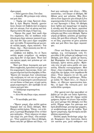 8
εἶ­μαι μι­κρή.
― Πό­σο χρο­νῶν εἶ­σαι; Τοῦ εἶ­πα:
― Δε­κα­έ­ξι. Μέ χτύ­πη­σε στήν πλά­τη
καί μοῦ λέ­ει:
― Τα­μὰμ γιά νύ­φη Χρι­στοῦ εἶ­σαι.
Καί ἡ ἁ­γί­α Μα­ρί­να δε­κα­έ­ξι χρο­νῶν
ἦ­ταν, ἔ­πια­σε τόν δι­ά­βο­λο ἀ­πό τά κέ­ρα­τα
καί τόν πά­τη­σε, ἔ­τσι νά κά­νης καί ἐ­σύ.
Πρώ­τη ἐ­σέ­να θά πά­ρη ὁ Γέ­ρον­τας.
»Ἔ­φυ­γα ὅ­λο χα­ρά. Ἀ­πό παι­δί εἶ­χα
ἕ­να πα­ρά­πο­νο, ὅ­λα τά παι­δά­κια στήν
ἡ­λι­κί­α μου εἶ­χαν κάποιον παπ­ποῦ ἤ για­
γιά, ἐγώ δέν εἶ­χα για­τί εἶ­χαν κοι­μη­θεῖ
πρίν γεν­νη­θῶ. Ὁ παπ­πού­λης μέ ρω­τοῦ­
σε πολ­λές φο­ρές, «ἔ­χεις παπ­ποῦ;» Τοῦ
ἔ­λε­γα, «ὄ­χι». «Ἐ­γώ παπ­πούς σου δὲν εἶ­
μαι;» μοῦ ἀ­παν­τοῦ­σε.
»Δι­ά­βα­ζα στά βι­βλί­α, ὅ­τι οἱ Ἅ­γιοι
πολ­λές φο­ρές γνω­ρί­ζουν τίς σκέ­ψεις
μας, ὅ­μως δέν τό εἶ­χα ζή­σει. Ἦ­ταν ἀ­πό
τίς πρῶ­τες φο­ρές πού μι­λοῦ­σα μέ τόν
παπ­πού­λη.
Ἐ­κεῖ πού ἔ­λε­γα λο­γι­σμούς καί μοῦ
ἔ­δι­νε συμ­βου­λές, κρα­τοῦ­σε στό χέ­ρι του
ἕ­να κομ­πο­σχοίνι ­ἑκα­το­στά­ρι. Στήν τσέ­
πη μου εἶ­χα καί ἐγώ ἕ­να ἀ­κρι­βῶς τό ἴ­διο.
Ἔ­κα­να τόν λο­γι­σμό, ὅ­ταν τε­λει­ώ­σου­με
τήν συ­ζή­τη­ση νά τοῦ πῶ νά μοῦ δώ­ση
τό δι­κό του κομ­πο­σχοίνι γιά εὐ­λο­γί­α καί
νά τοῦ δώ­σω τό δι­κό μου, νά μήν μεί­νη
χω­ρίς κομ­πο­σχοίνι. Δέν πρό­λα­βα νά πῶ
τί­πο­τα καί μοῦ λέ­ει:
― Ἀλ­λά­ζου­με κομ­πο­σχοίνια;
Τοῦ λέ­ω:
― Αὐ­τό θά σᾶς ἔ­λε­γα τώ­ρα, παπ­πού­
λη.
― Τό κα­τά­λα­βα, μοῦ λέ­ει.
»Ἤ­μουν μι­κρή, εἶ­χα πολ­λά χρό­νια
δι­α­φο­ρά ἀ­πό τίς ἄλ­λες ἀ­δελ­φές. Μοῦ
ἔ­δει­χνε πολ­λή ἀ­γά­πη. Ἔ­λε­γε, «νά τό ξέ­
ρε­τε, ἡ μο­να­χή Μυ­ρο­φό­ρα εἶ­ναι τό δι­κό
μου κα­λο­γέ­ρι». Ὅ­ταν πή­γαι­να νά πά­ρω
τήν εὐ­χή του, μοῦ ἔ­λε­γε, «ἔ­λα κα­λο­γέ­
ρι». Ὅ­ταν μα­ζεύ­ον­ταν ὅ­λες οἱ ἀ­δελ­φές,
ἔ­κα­νε πώς δέν μέ ἔ­βλε­πε καί ἔ­λε­γε, «τό
δι­κό μου κα­λο­γέ­ρι ποῦ εἶ­ναι;». «Ἐ­δῶ,
παπ­πού­λη», τοῦ ἔ­λε­γαν οἱ ἀ­δελ­φές. Μέ
ἔ­βλε­πε με­τά καί γε­λοῦ­σε. Μᾶς ἔ­δι­νε
πάν­τα ὅ­ταν ἔρ­χον­ταν μί­α εὐ­λο­γί­α ἤ ἕ­να
κομ­πο­σχοι­νά­κι ἤ ἕ­να εἰ­κο­νά­κι ἀ­πό ἐ­κεῖ­
να πού ἔ­φτεια­χνε ὁ ἴ­διος. Οἱ ἀ­δελ­φές
ἦ­ταν ὄρ­θι­ες καί πε­ρι­μέ­να­με νά ἀρ­χί­ση
ἡ σύ­να­ξη πού θά μᾶς ἔ­κα­νε, περ­νοῦ­σε
καί μέ­σα ἀ­πό ἕ­να σακ­κου­λά­κι ἔ­βγα­ζε τίς
εὐ­λο­γί­ες καί ἔ­δι­νε στίς ἀ­δελ­φές. Ἐ­μέ­να
γύ­ρι­ζε μέ ἔ­βλε­πε, γε­λοῦ­σε, μέ προ­σπερ­
νοῦ­σε, δέν μοῦ ἔ­δι­νε εὐ­λο­γί­α. Ὅ­ταν ἔ­δι­
νε σέ ὅ­λες, γυρ­νοῦ­σε σέ μένα γε­λοῦ­σε
πά­λι καί μοῦ ἔ­δι­νε ὅ­σα εἶ­χαν πε­ρισ­σέ­
ψει.
»Ὅ­ταν τοῦ ἔ­λε­γα, ὅ­τι ἔ­κα­να κά­ποι­ο
σφάλ­μα, π.χ. στε­νο­χώ­ρη­σα τούς Γε­
ρον­τᾶ­δες ἤ δέν μί­λη­σα μέ σε­βα­σμό στίς
ἀ­δελ­φές, μοῦ ἔ­λε­γε, «ρε­ζί­λι μέ ἔ­κα­νες,
βρέ Μυ­ρο­φό­ρα, ἐ­σύ εἶ­σαι τό δι­κό μου
κα­λο­γέ­ρι, ἐ­μέ­να κά­νεις ρε­ζί­λι». Φρόν­
τι­ζα τό­τε νά μήν κά­νω ρε­ζί­λι τόν παπ­
πού­λη. Εὔ­κο­λα στε­νο­χω­ρι­ό­μουν. Μοῦ
ἔ­λε­γε: «Λί­γο νά ψάλ­λης, λί­γο νά λές τήν
εὐ­χή ὅ­λη τήν ἡ­μέ­ρα, στόν πα­ρά­δει­σο θά
εἶ­σαι». Ὅ­ταν πή­γαι­να νά τόν δῶ, μοῦ
ἔ­λε­γε, «ἔ­λα τώ­ρα νά ψάλ­λου­με». Ψά­λα­
με πολ­λά. Τό «Ἄ­ξιόν ἐ­στι», τό «Ἅ­γιος ὁ
Θε­ός», τό «Πάν­των προ­στα­τεύ­εις ἀ­γα­
θή», τό ἀρ­γό «Ἐκ νε­ό­τη­τός μου» καί
πολ­λά ἄλ­λα τρο­πά­ρια.
»Τήν χρο­νιά πού εἶ­χε πρω­το­βγεῖ τό
βι­βλί­ο μέ τόν βί­ο τοῦ ὁ­σί­ου Ἀρ­σε­νί­ου,
στό Μο­να­στή­ρι μας δέν εἴ­χα­με πολ­λά
χρή­μα­τα, ἔ­πρε­πε νά γί­νουν λί­γα κελ­λά­
κια για­τί μέ­να­με δύ­ο ἀ­δελ­φές στό ἴ­διο
κελ­λί. Εἴ­χα­με πά­ρει ἕ­να μά­στο­ρα καί
ἐ­μεῖς βο­η­θού­σα­με, φτει­ά­χνα­με χαρ­μά­νι,
τό κου­βα­λού­σα­με καί τά τοῦ­βλα. Ἐ­γώ
ἤ­μουν μι­κρό­τε­ρη, εἶ­χα δυ­νά­μεις καί βο­
η­θοῦ­σα πε­ρισ­σό­τε­ρο.
Πολ­λές φο­ρές δου­λεύ­α­με μέ­χρι ἀρ­
γά. Κοι­μό­μουν λί­γο, ξυ­πνοῦ­σα, ἔ­κα­να
τόν κα­νό­να μου, με­τά κα­θό­μουν στό
 