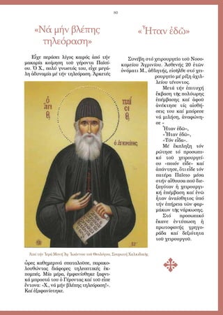 80
«Νά μήν βλέπης
τηλεόραση»
«Ἦταν ἐδῶ»
Εἶ­χε πε­ρά­σει λί­γος και­ρός ἀ­πό τήν
μα­κα­ρί­α κοί­μη­ση τοῦ γέ­ρον­τα Πα­ϊ­σί­
ου. Ὁ Χ., πο­λύ γνω­στός του, εἶ­χε με­γά­
λη ἀ­δυ­να­μί­α μέ τήν τη­λε­ό­ρα­ση. Ἀρ­κε­τές
ὧ­ρες κα­θη­με­ρι­νά σπα­τα­λοῦ­σε, πα­ρα­κο­
λου­θών­τας δι­ά­φο­ρες τη­λε­ο­πτι­κές ἐκ­
πομ­πές. Μί­α μέ­ρα, ἐμ­φα­νί­σθη­κε ξαφ­νι­
κά μπρο­στά του ὁ Γέ­ρον­τας καί τοῦ εἶ­πε
ἔν­το­να: «Χ., νά μήν βλέ­πης τη­λε­ό­ρα­ση!».
Καί ἐ­ξα­φα­νί­στη­κε.
Συ­νέ­βη στό χει­ρουρ­γεῖ­ο τοῦ Νο­σο­
κο­μεί­ου Ἀ­γρι­νί­ου. Ἀ­σθε­νής 20 ἐ­τῶν
ὀ­νό­μα­τι Μ., ἀ­θλη­τής, εἰ­σῆλ­θε στό χει­
ρουρ­γεῖ­ο μέ ρί­ξη ἀ­χιλ­
λεί­ου τέ­νον­τος.
Με­τά τήν ἐ­πι­τυ­χή
ἔκ­βα­ση τῆς πο­λύ­ω­ρης
ἐ­πέμ­βα­σης καί ἀ­φοῦ
ἀ­νέ­κτη­σε τίς αἰ­σθή­
σεις του καί μπό­ρε­σε
νά μι­λή­ση, ἀ­να­φώ­νη­
σε «
Ἦ­ταν ἐ­δῶ»,
«Ἦ­ταν ἐ­δῶ»,
«Τόν εἶ­δα».
Μέ ἔκ­πλη­ξη τόν
ρώ­τη­σε τό προ­σω­πι­
κό τοῦ χει­ρουρ­γεί­
ου «ποι­όν εἶ­δε» καί
ἀ­πάν­τη­σε, ὅ­τι εἶ­δε τόν
πα­τέ­ρα Πα­ΐ­σιο μέ­σα
στήν αἴ­θου­σα πού δι­ε­
ξα­γό­ταν ἡ χει­ρουρ­γι­
κή ἐ­πέμ­βα­ση καί ἐ­νῶ
ἦ­ταν ἀ­ναί­σθη­τος ὑ­πό
τήν ἐ­πή­ρεια τῶν φαρ­
μά­κων τῆς νάρ­κω­σης.
Στό προ­σω­πι­κό
ἔ­κα­νε ἐν­τύ­πω­ση ἡ
πρω­το­φα­νής γρη­γο­
ρά­δα καί δε­ξι­ό­τη­τα
τοῦ χει­ρουρ­γοῦ.
Ἀπό τήν Ἱερά Μονή Ἁγ. Ἰωάννου τοῦ Θεολόγου, Σουρωτή Χαλκιδικῆς
 