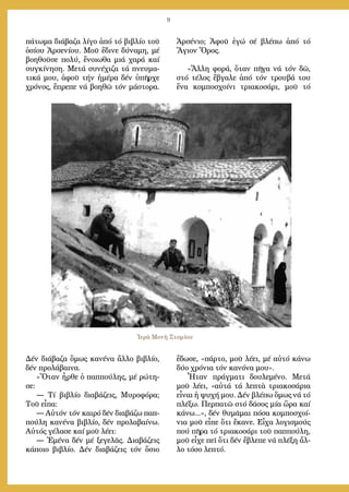 9
πά­τω­μα δι­ά­βα­ζα λί­γο ἀ­πό τό βι­βλί­ο τοῦ
ὁ­σί­ου Ἀρ­σε­νί­ου. Μοῦ ἔ­δι­νε δύ­να­μη, μέ
βο­η­θοῦ­σε πο­λύ, ἔ­νοι­ω­θα μιά χα­ρά καί
συγ­κί­νη­ση. Με­τά συ­νέ­χι­ζα τά πνευ­μα­
τι­κά μου, ἀ­φοῦ τήν ἡ­μέ­ρα δέν ὑ­πῆρ­χε
χρό­νος, ἔ­πρε­πε νά βο­η­θῶ τόν μά­στο­ρα.
Δέν δι­ά­βα­ζα ὅ­μως κα­νέ­να ἄλ­λο βι­βλί­ο,
δέν προ­λά­βαι­να.
»Ὅ­ταν ἦρ­θε ὁ παπ­πού­λης, μέ ρώ­τη­
σε:
― Τί βι­βλί­ο δι­α­βά­ζεις, Μυ­ρο­φό­ρα;
Τοῦ εἶ­πα:
― Αὐ­τόν τόν και­ρό δέν δι­α­βά­ζω παπ­
πού­λη κα­νέ­να βι­βλί­ο, δέν προ­λα­βαί­νω.
Αὐ­τός γέ­λα­σε καί μοῦ λέ­ει:
― Ἐ­μέ­να δέν μέ ξε­γε­λᾶς. Δι­α­βά­ζεις
κά­ποι­ο βι­βλί­ο. Δέν δι­α­βά­ζεις τόν ὅ­σιο
Ἀρ­σέ­νιο; Ἀ­φοῦ ἐ­γώ σέ βλέ­πω ἀ­πό τό
Ἅ­γιον Ὄ­ρος.
»Ἄλ­λη φο­ρά, ὅ­ταν πῆ­γα νά τόν δῶ,
στό τέ­λος ἔ­βγα­λε ἀ­πό τόν τρου­βά του
ἕ­να κομ­πο­σχοί­νι τρι­α­κο­σά­ρι, μοῦ τό
ἔ­δω­σε, «πάρ­το, μοῦ λέ­ει, μέ αὐ­τό κά­νω
δύ­ο χρό­νια τόν κα­νό­να μου».
Ἦ­ταν πράγ­μα­τι δου­λε­μέ­νο. Με­τά
μοῦ λέ­ει, «αὐ­τά τά λε­πτὰ τρι­α­κο­σά­ρια
εἶ­ναι ἡ ψυ­χή μου. Δέν βλέ­πω ὅ­μως νά τό
πλέ­ξω. Περ­πα­τῶ στό δά­σος μί­α ὥ­ρα καί
κά­νω...», δέν θυ­μᾶ­μαι πό­σα κομ­πο­σχοί­
νια μοῦ εἶ­πε ὅ­τι ἔ­κα­νε. Εἶ­χα λο­γι­σμούς
πού πῆ­ρα τό τρι­α­κο­σά­ρι τοῦ παπ­πού­λη,
μοῦ εἶ­χε πεῖ ὅ­τι δέν ἔ­βλε­πε νά πλέ­ξη ἄλ­
λο τό­σο λε­πτό.
Ἱερὰ Μονὴ Στομίου
 