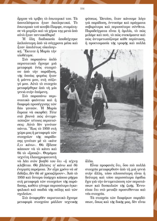 104
ἄρχισε νὰ τρίβει τὸ ἐσωτερικό του. Τὰ
ἀποτελέσματα ἦταν ἐκπληκτικά. Τὸ
ἐσωτερικὸ τοῦ κουβᾶ ἔλαμψε, σταμάτη-
σε νὰ μυρίζει καὶ τὰ χέρια της μετὰ ἀπὸ
αὐτὸ ἦταν πεντακάθαρα!
Ἡ ὅλη διαδικασία ἀποδείχτηκε
ἁπλούστερη ἀπὸ τὰ σύγχρονα μέσα καὶ
ἦταν ἀπολύτως οἰκολογι-
κή. Ἔκτοτε ἡ Μαρία τὴν
υἱοθέτησε.
Στὸ παραπάνω ἁπλὸ
περιστατικὸ ἔχουμε μιὰ
μεταφορὰ ἑνὸς στοιχεί-
ου ἀπὸ τὴν παράδοση,
τῆς ὁποίας φορέας ἦταν
ἡ μάννα μου, στὴ σύζυ-
γό μου. Αὐτὸ τὸ στοιχεῖο
μεταφέρθηκε ἀπὸ τὴ μία
γενιὰ στὴν ἑπόμενη.
Στὸ παραπάνω περι-
στατικὸ φαίνεται καὶ ἡ
διαφορὰ προσέγγισης τῶν
δύο γενεῶν. Ἡ Μαρία
ἔπρεπε νὰ σκεφθεῖ: Τότε
στὰ βουνὰ πῶς ἀντιμε-
τώπιζαν τέτοιες περιπτώ-
σεις; Αὐτὸ δὲν γινόταν
πάντα. Ἕως τὸ 1950 στὴ
χώρα μας ἡ μεταφορὰ τῶν
στοιχείων τῆς παράδο-
σης γινόταν μὲ τὸ «κάνε
ὅ,τι κάνω». Θὰ ἔβλεπε
κάποιον νὰ τὸ κάνει καὶ
θὰ τὸ «ἅρπαζε». Θυμᾶμαι
τεχνίτη ἐλαιοχρωματιστὴ
νὰ λέει στὸν βοηθό του ὅτι «ἡ τέχνη
κλέβεται. Θὰ βλέπεις τί κάνω καὶ θὰ
ἐνεργεῖς παρόμοια. Ἂν εἶχα χρόνο νὰ σὲ
διδάξω, δὲν θὰ σὲ χρειαζόμουν». Ἀπὸ τὸ
1950 καὶ ὕστερα ὑπάρχει κάποιο ρῆγμα
στὴ μεταφορὰ τῶν στοιχείων τῆς παρά-
δοσης, καθότι γίναμε περισσότερο ἐγκε-
φαλικοὶ καὶ παιδιὰ τῆς πόλης καὶ τῶν
σχολείων.
Στὸ ἀναφερθὲν περιστατικὸ ἔχουμε
μεταφορὰ στοιχείου μᾶλλον τεχνικῆς
φύσεως. Ὡστόσο, ὅταν κάνουμε λόγο
γιὰ παράδοση, ἐννοοῦμε καὶ πράγματα
σοβαρότερα καὶ περισσότερο σύνθετα.
Παραδείγματα εἶναι ἡ ὁμιλία, τὸ πῶς
μιλᾶμε καὶ ποῦ, τὸ πῶς στεκόμαστε καὶ
πῶς ἀντιμετωπίζουμε κάθε περίσταση,
ἡ προετοιμασία τῆς τροφῆς καὶ πολλὰ
ἄλλα.
Εἶναι προφανὲς ὅτι, ὅσο πιὸ πολλὰ
στοιχεῖα μεταφερθοῦν ἀπὸ τὴ μιὰ γενιὰ
στὴν ἄλλη, τόσο πλουσιότερη εἶναι ἡ
δεύτερη καὶ τόσο περισσότερα ἐφόδια
ἔχει γιὰ τὴν ἀντιμετώπιση τῶν περιστά-
σεων καὶ δυσκολιῶν τῆς ζωῆς. Ἐννο-
εῖται ὅτι στὸ μεταξὺ προστίθενται καὶ
νέα στοιχεῖα.
Τὰ στοιχεῖα τῶν διαφόρων παραδό-
σεων, ὅπως καὶ τῆς δικῆς μας, δὲν εἶναι
 