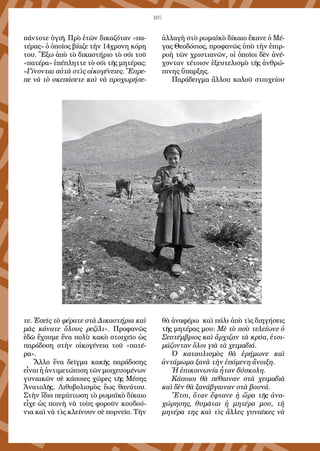 105
πάντοτε ὑγιῆ. Πρὸ ἐτῶν δικαζόταν «πα-
τέρας» ὁ ὁποῖος βίαζε τὴν 14χρονη κόρη
του. Ἔξω ἀπὸ τὸ δικαστήριο τὸ σόι τοῦ
«πατέρα» ἐπέπληττε τὸ σόι τῆς μητέρας:
«Γίνονται αὐτὰ στὶς οἰκογένειες. Ἔπρε-
πε νὰ τὸ σκεπάσετε καὶ νὰ προχωρήσε-
τε. Ἐσεῖς τὸ φέρατε στὰ Δικαστήρια καὶ
μᾶς κάνατε ὅλους ρεζίλι». Προφανῶς
ἐδῶ ἔχουμε ἕνα πολὺ κακὸ στοιχεῖο ὡς
παράδοση στὴν οἰκογένεια τοῦ «πατέ-
ρα».
Ἄλλο ἕνα δεῖγμα κακῆς παράδοσης
εἶναιἡἀντιμετώπισητῶνμοιχευομένων
γυναικῶν σὲ κάποιες χῶρες τῆς Μέσης
Ἀνατολῆς. Λιθοβολισμὸς ἕως θανάτου.
Στὴν ἴδια περίπτωση τὸ ρωμαϊκὸ δίκαιο
εἶχε ὡς ποινὴ νὰ τοὺς φοροῦν κουδού-
νια καὶ νὰ τὶς κλείνουν σὲ πορνεῖο. Τὴν
ἀλλαγὴ στὸ ρωμαϊκὸ δίκαιο ἔκανε ὁ Μέ-
γας Θεοδόσιος, προφανῶς ὑπὸ τὴν ἐπιρ-
ροὴ τῶν χριστιανῶν, οἱ ὁποῖοι δὲν ἀνέ-
χονταν τέτοιον ἐξευτελισμὸ τῆς ἀνθρώ-
πινης ὕπαρξης.
Παράδειγμα ἄλλου καλοῦ στοιχείου
θὰ ἀναφέρω καὶ πάλι ἀπὸ τὶς διηγήσεις
τῆς μητέρας μου: Μὲ τὸ ποὺ τελείωνε ὁ
Σεπτέμβριος καὶ ἄρχιζαν τὰ κρύα, ἑτοι-
μάζονταν ὅλοι γιὰ τὰ χειμαδιά.
Ὁ καταυλισμὸς θὰ ἐρήμωνε καὶ
ἀντάμωμα ξανὰ τὴν ἑπόμενη ἄνοιξη.
Ἡ ἐπικοινωνία ἦταν δύσκολη.
Κάποιοι θὰ πέθαιναν στὰ χειμαδιὰ
καὶ δὲν θὰ ξανάβγαιναν στὰ βουνά.
Ἔτσι, ὅταν ἔφτανε ἡ ὥρα τῆς ἀνα-
χώρησης, θυμᾶται ἡ μητέρα μου, τὴ
μητέρα της καὶ τὶς ἄλλες γυναῖκες νὰ
 