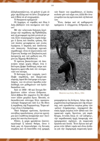 106
ἀλληλοασπάζονται, νὰ φιλοῦν ἡ μία τὸ
χέρι τῆς ἄλλης καὶ νὰ λένε: Συγχώρα με
καὶ ὁ Θεός νὰ σὲ συγχωρήσει.
Τί θαυμαστὰ πράγματα!
Οἱ ξωμάχοι, οἱ νομάδες καὶ ὅλος ὁ
λαὸς βαδίζουν στὰ πατήματα τῶν ἁγί-
ων!
Μὲ τὴν τελευταία διήγηση ἀγγί-
ζουμε τὴν παράδοση τῆς Ὀρθοδοξίας
καὶ τὴ μεταφορά της ἀπὸ γενεὰ σὲ γε-
νεά. Στὸν συγκεκριμένο τομέα ὑπάρ-
χει ὁ ἤπιος καὶ ἁπαλὸς τρόπος, διὰ
τοῦ ὁποίου μεταφέρεται καὶ στοὺς
ἐγγάμους ὁ ἀκραῖος καὶ ἀπόλυτος
τῶν ἀσκητῶν. Ἀνάγλυφο σχετικὸ
παράδειγμα εἶναι οἱ περιπτώσεις τοῦ
Γέροντος Ἰωσὴφ τοῦ Σπηλαιώτη καὶ
ἡσυχαστῆ, καὶ τοῦ μαθητῆ του, Γέ-
ροντος Ἐφραίμ Φιλοθεΐτου.
Ὁ πρῶτος βασανίστηκε νὰ ἀπο-
κτήσει πεῖρα χωρὶς ὁδηγό, ἐνῷ ὁ
δεύτερος βρῆκε διαθέσιμη πεῖρα καὶ
ἄγρυπνη φροντίδα ἀπὸ τὸν πνευμα-
τικό του πατέρα.
Ὁ δεύτερος ἦταν τυχερός, γιατὶ
ἔλαβε παράδοση, καὶ ἐξαιρετικὰ
εὐφυής, ἀφοῦ δὲν ἐπέτρεψε στὶς προ-
λήψεις του νὰ γίνουν ἐμπόδιο στὴν
ἀποδοχὴ τῶν μαθημάτων τοῦ ἁγίου
δασκάλου του.
Ἀπὸ τὸ 1950 - 60 καὶ ὕστερα δὲν
βγαίνουν πλέον τέτοιοι ἄνθρωποι.
Αὐτὸ βέβαια δὲν σημαίνει ὅτι δὲν βγαί-
νουν πλέον μεγάλοι ἅγιοι. Ὡστόσο, τὸ
ἐκπαιδευτικὸ σύστημα δίνει προσανα-
τολισμὸ διαφορετικὸ ἀπὸ ὅ,τι θὰ ἔδινε
ἡ παράδοση τῆς Ρωμηοσύνης. Τώρα κέ-
ντρο εἶναι ὁ ἐγκέφαλος.
Ἐκεῖ διάφορα πρότυπα, ἀγνώστου
συνήθως προελεύσεως, γίνονται κριτή-
ρια καὶ ὁ καθένας ἀποφασίζει κατ' ἐκτί-
μηση ἐπὶ παντὸς ἐπιστητοῦ.
Πλέον, ἡ χώρα χρειάζεται ἐπανευ-
αγγελισμὸ ἢ κάποιο θαῦμα, ὥστε ὁ
λαός μας νὰ ἐγκαταλείψει τὶς δυτικὲς
σειρῆνες καὶ νὰ ἐπανέλθει στὴ γραμμὴ
τῶν δικῶν του παραδόσεων, οἱ ὁποῖες
κυλοῦν μὲν στὸ αἷμα του, ἀλλὰ δὲν ἀνα-
γνωρίζονται ὡς πρότυπα ἀπὸ τὴ διάνοιά
του.
Ἔτσι, ἀκόμα καὶ σὲ καθημερινὰ
πράγματα ὁ σύγχρονος ἄνθρωπος συ-
μπεριφέρεται ὡς ἀνόητος. Λόγῳ τῆς πε-
ριρρέουσας ἀτμόσφαιρας καὶ τῆς σύγχυ-
σης, ποὺ προωθεῖται κυρίως μέσῳ τῶν
«μέσων ἐνημέρωσης», περιφρονεῖ βα-
σικὲς ἀρχὲς κυρίως στὸν ἠθικὸ καὶ τὸν
πρακτικὸ τομέα. Ἀρνεῖται, γιὰ παρά-
δειγμα, ἐντολὲς ὅπως τὸ «οὐ κλέψεις»,
τὴν παραδοσιακὴ ἀρχὴ ἀποφυγῆς τῶν
προγαμιαίων σχέσεων, τὴ σωματικὴ
ἐργασία καὶ λοιπά. Ἔτσι ἄγεται καὶ φέ-
ρεται στὸν ἠθικὸ τομέα καὶ εἶναι ἀνάξι-
ος γιὰ τὴν παραμικρὴ σωματικὴ ἐργα-
Μαζεύοντας ἐλιές, Μάνη, 1964
 