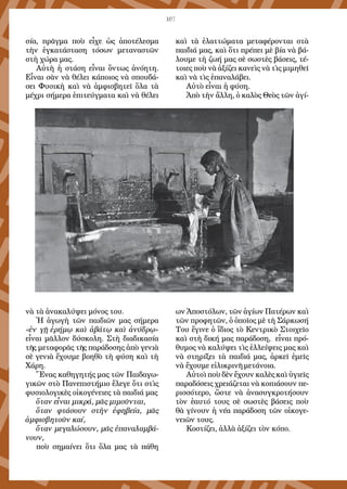 107
σία, πρᾶγμα ποὺ εἶχε ὡς ἀποτέλεσμα
τὴν ἐγκατάσταση τόσων μεταναστῶν
στὴ χώρα μας.
Αὐτὴ ἡ στάση εἶναι ὄντως ἀνόητη.
Εἶναι σὰν νὰ θέλει κάποιος νὰ σπουδά-
σει Φυσικὴ καὶ νὰ ἀμφισβητεῖ ὅλα τὰ
μέχρι σήμερα ἐπιτεύγματα καὶ νὰ θέλει
νὰ τὰ ἀνακαλύψει μόνος του.
Ἡ ἀγωγὴ τῶν παιδιῶν μας σήμερα
«ἐν γῇ ἐρήμῳ καὶ ἀβάτῳ καὶ ἀνύδρῳ»
εἶναι μᾶλλον δύσκολη. Στὴ διαδικασία
τῆς μεταφορᾶς τῆς παράδοσης ἀπὸ γενιὰ
σὲ γενιὰ ἔχουμε βοηθὸ τὴ φύση καὶ τὴ
Χάρη.
Ἕνας καθηγητής μας τῶν Παιδαγω-
γικῶν στὸ Πανεπιστήμιο ἔλεγε ὅτι στὶς
φυσιολογικὲς οἰκογένειες τὰ παιδιά μας
ὅταν εἶναι μικρά, μᾶς μιμοῦνται,
ὅταν φτάσουν στὴν ἐφηβεία, μᾶς
ἀμφισβητοῦν καί,
ὅταν μεγαλώσουν, μᾶς ἐπαναλαμβά-
νουν,
ποὺ σημαίνει ὅτι ὅλα μας τὰ πάθη
καὶ τὰ ἐλαττώματα μεταφέρονται στὰ
παιδιά μας, καὶ ὅτι πρέπει μὲ βία νὰ βά-
λουμε τὴ ζωή μας σὲ σωστὲς βάσεις, τέ-
τοιες ποὺ νὰ ἀξίζει κανεὶς νὰ τὶς μιμηθεῖ
καὶ νὰ τὶς ἐπαναλάβει.
Αὐτὸ εἶναι ἡ φύση.
Ἀπὸ τὴν ἄλλη, ὁ καλὸς Θεὸς τῶν ἁγί-
ων Ἀποστόλων, τῶν ἁγίων Πατέρων καὶ
τῶν προφητῶν, ὁ ὁποῖος μὲ τὴ Σάρκωσή
Του ἔγινε ὁ ἴδιος τὸ Κεντρικὸ Στοιχεῖο
καὶ στὴ δική μας παράδοση, εἶναι πρό-
θυμος νὰ καλύψει τὶς ἐλλείψεις μας καὶ
νὰ στηρίξει τὰ παιδιά μας, ἀρκεῖ ἐμεῖς
νὰ ἔχουμε εἰλικρινῆ μετάνοια.
Αὐτοὶ ποὺ δὲν ἔχουν καλὲς καὶ ὑγιεῖς
παραδόσεις χρειάζεται νὰ κοπιάσουν πε-
ρισσότερο, ὥστε νὰ ἀνασυγκροτήσουν
τὸν ἑαυτό τους σὲ σωστὲς βάσεις ποὺ
θὰ γίνουν ἡ νέα παράδοση τῶν οἰκογε-
νειῶν τους.
Κοστίζει, ἀλλὰ ἀξίζει τὸν κόπο.
 