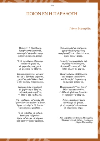 108
ΠΟΙΟΝ ΕΝ Η ΠΑΡΑΔΟΣΗ
Γιάννη Μιχαηλίδη
Ποῖον ἔν' ἡ Παράδοση,
ἐμεῖς ντὸ θὰ κρατοῦμε,
ποῖα πρέπ' νὰ φυλάττουμε
ὥσπουτα ἐμεῖς θὰ ζοῦμε;
'Σ σὰ συλλόγους ἐλέπουμε
παιδία νὰ χορεύ'νε,
τὰ φορεσίας τοῦ χοροῦ
νὰ φοροῦνε 'κ' ἐξέρ'νε.
Ζίπκας φοροῦνε οἱ γυναῖκ'
καὶ μὲ τ' ἀγούρτς ταράουν,
χορεύ'νε, πάν'-ἀδὰ κι ἐκεῖ
'ς σὸν κόσμον ἐντροπιάουν.
Ἀκόμαν ζοῦν οἱ παλαιοί,
τὰ χορόντας π' ἐξέρ'νε,
πολλὰ ἂς σὰ ἀτωριζ'να,
ν' ἐλέπ'ν ἀτὰ 'κι θέλ'νε.
Τὰ «τσαλίμια» ντ' εὐτὰν ἀδὰ
'ς σὸν Πόντον πουδέν 'κ' ἔταν,
ἄμον ντὸ πάγν'ν θὰ ἴντανε
τὰ χορόντας «μπαλέτα».
'Σ σὰ γαϊτάδες τὰ παλαιὰ
ἐσέγκανε «οὐράδια»,
ἄμον ντ' εὐτὰν τὰ λώματα
καὶ κρούγ'ν ἀπάν' ἐμπάλια.
Πολλοὶ γράφ'νε ποιήματα,
γράφ'νε καὶ τραγωδίας,
τσαφλουκίζ'νε κ' εὐτάγν'ν ατα
ἄμον σκυλί' φαεία.
Κι ἀτείν' πη τραγωδοῦν ἀτὰ
παράδες γιὰ νὰ παίρ'νε,
ἂς νουνίζ'νε πὼς μὲ τ' ἀτὰ
τιδὲν καλὸν 'κι φέρ'νε.
'Σ σὰ χορόντας οἱ Σύλλογοι,
τὸν κόσμον τοπλαεύ'νε,
καὶ ὄντας ἔν' Σαρακοστὴ
τὰ κρέατα μαϊρεύ'νε.
Ποντιακὰ ἀπέσ' 'ς σ' ὀσπίτ'
ἄλλο 'κι καλατσεύ'νε,
τ' ἄλλα τὰ γλώσσας ἀγαποῦν
τ' ἐμέτερον 'κ' ἐξέρ'νε.
«Νέον» παράδοσιν ἐμεῖς
ἂν θέλομε νὰ φτάμε,
μὲ τὸ «προζύμ'» τὸ παλαιὸν
θὰ πᾶμε ὅπου πᾶμε.
Ἀπὸ τὸ βιβλίο τοῦ Γιάννη Μιχαηλίδη
«Ἔλα Διογένη νὰ ἐλέπ'ς»-Ποιήματα
«Ἀφῶν Κυριακίδη»
 