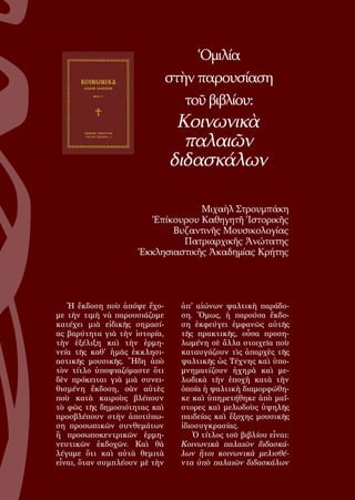 109
Ὁμιλία
στὴν παρουσίαση
τοῦ βιβλίου:
Κοινωνικὰ
παλαιῶν
διδασκάλων
Μιχαὴλ Στρουμπάκη
Ἐπίκουρου Καθηγητῆ Ἱστορικῆς
Βυζαντινῆς Μουσικολογίας
Πατριαρχικῆς Ἀνώτατης
Ἐκκλησιαστικῆς Ἀκαδημίας Κρήτης
Ἡ ἔκδοση ποὺ ἀπόψε ἔχο-
με τὴν τιμὴ νὰ παρουσιάζομε
κατέχει μιὰ εἰδικῆς σημασί-
ας βαρύτητα γιὰ τὴν ἱστορία,
τὴν ἐξέλιξη καὶ τὴν ἑρμη-
νεία τῆς καθ' ἡμᾶς ἐκκλησι-
αστικῆς μουσικῆς. Ἤδη ἀπὸ
τὸν τίτλο ὑποψιαζόμαστε ὅτι
δὲν πρόκειται γιὰ μιὰ συνει-
θισμένη ἔκδοση, σὰν αὐτὲς
ποὺ κατὰ καιροὺς βλέπουν
τὸ φῶς τῆς δημοσιότητας καὶ
προσβλέπουν στὴν ἀποτύπω-
ση προσωπικῶν συνθεμάτων
ἢ προσωποκεντρικῶν ἐρμη-
νευτικῶν ἐκδοχῶν. Καὶ θὰ
λέγαμε ὅτι καὶ αὐτὰ θεμιτὰ
εἶναι, ὅταν συμπλέουν μὲ τὴν
ἀπ' αἰώνων ψαλτικὴ παράδο-
ση. Ὅμως, ἡ παρούσα ἔκδο-
ση ἐκφεύγει ἐμφανῶς αὐτῆς
τῆς πρακτικῆς, οὖσα προση-
λωμένη σὲ ἄλλα στοιχεῖα ποὺ
καταυγάζουν τὶς ἀπαρχὲς τῆς
ψαλτικῆς ὡς Τέχνης καὶ ὑπο-
μνηματίζουν ἠχηρὰ καὶ με-
λωδικὰ τὴν ἐποχὴ κατὰ τὴν
ὁποία ἡ ψαλτικὴ διαμορφώθη-
κε καὶ ὑπηρετήθηκε ἀπὸ μαΐ-
στορες καὶ μελωδοὺς ὑψηλῆς
παιδείας καὶ ἔξοχης μουσικῆς
ἰδιοσυγκρασίας.
Ὁ τίτλος τοῦ βιβλίου εἶναι:
Κοινωνικὰ παλαιῶν διδασκά-
λων ἤτοι κοινωνικὰ μελισθέ-
ντα ὑπὸ παλαιῶν διδασκάλων
 