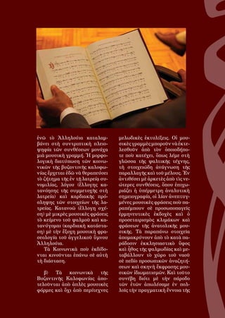 112
ἐνῶ τὸ Ἀλληλούια καταλαμ-
βάνει στὴ συντριπτικὴ πλειο-
ψηφία τῶν συνθέσεων μονάχα
μιὰ μουσικὴ γραμμή. Ἡ μορφο-
λογικὴ διατύπωση τῶν κοινω-
νικῶν τῆς βυζαντινῆς καλοφω-
νίας ἔρχεται ἐδῶ νὰ θεραπεύσει
τὸ ζήτημα τῆς ἐν τῇ λατρείᾳ συ-
νομιλίας, λόγου (ἔλλογης κα-
τανόησης τῆς συμμετοχῆς στὴ
λατρεία) καὶ καρδιακῆς πρό-
σληψης τῶν στοιχείων τῆς λα-
τρείας. Κατανοῶ (ἔλλογη σχέ-
ση) μὲ μικρὲς μουσικὲς φράσεις
τὸ κείμενο τοῦ ψαλμοῦ καὶ κα-
τανύγομαι (καρδιακὴ κατάστα-
ση) μὲ τὴν ἔξοχη μουσικὴ φρα-
σεολογία τοῦ ἀγγελικοῦ ὕμνου
Ἀλληλούια.
Τὰ Κοινωνικὰ ποὺ ἐκδίδο-
νται κινοῦνται ἐπάνω σὲ αὐτὴ
τὴ διάσταση.
β) Τὰ κοινωνικὰ τῆς
Βυζαντινῆς Καλοφωνίας ἀπο-
τελοῦνται ἀπὸ ἁπλὲς μουσικὲς
φόρμες καὶ ὄχι ἀπὸ περίτεχνες
μελωδικὲς ἐκτυλίξεις. Οἱ μου-
σικὲς γραμμὲς μποροῦν νὰ ἐκτε-
λεσθοῦν ἀπὸ τὸν ὁποιοδήπο-
τε ποὺ κατέχει, ὅπως λέμε στὴ
γλῶσσα τῆς ψαλτικῆς τέχνης,
τὴ στοιχειώδη ἀνάγνωση τῆς
παραλλαγῆς καὶ τοῦ μέλους. Ἐν
ἀντιθέσει μὲ ἀρκετὲς ἀπὸ τὶς νε-
ώτερες συνθέσεις, ὅπου ἐπιχω-
ριάζει ἡ ὑπέρμετρη ἀναλυτικὴ
σημειογραφία, οἱ λίαν ἀνεπτυγ-
μένες μουσικὲς φράσεις ποὺ πα-
ραπέμπουν σὲ προσωποπαγεῖς
ἐρμηνευτικὲς ἐκδοχὲς καὶ ὁ
προσεταιρισμὸς κλιμάκων καὶ
φράσεων τῆς ἀνατολικῆς μου-
σικῆς. Τὰ παραπάνω στοιχεῖα
ἀπομακρύνουν ἀπὸ τὸ κατὰ πα-
ράδοσιν ἐκκλησιαστικὸ ὕφος
καὶ ἦθος τῆς ψαλμωδίας καὶ με-
ταβάλλουν τὸ χῶρο τοῦ ναοῦ
σὲ πεδίο προσωπικῶν ἀναζητή-
σεων καὶ σκηνὴ ἔκφρασης μου-
σικῶν ἰδιωματισμῶν. Καὶ τοῦτο
συνέβη διότι μὲ τὴν πάροδο
τῶν ἐτῶν ἀπωλέσαμε ἐν πολ-
λοῖς τὴν πραγματικὴ ἔννοια τῆς
 