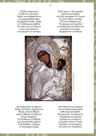 116
ἐλπίδα νεοφώτιστη
ἡ κάθε ἀνατολή Σου».
Ἀκοῦν κι ἀναθαρρεύουνε
τὰ τρυφερὰ βλαστάρια
σὲ χρώματα λογῆς - λογῆς
στ' ἀνθόσπαρτα λιβάδια.
Τὸν ὕπνο καὶ τὸν θάνατο
πίσω τους ἀφήνουν
στὸ φῶς Σου τὸ πανάγιο
τῆς σκέπης Σου νὰ ζήσουν.
Χαῖρε, Σοῦ εἶπε ὁ ἀρχάγγελος
Χαῖρε, γλυκειὰ Μαρία
χαῖρε, εὐδοκία τοῦ Πατρὸς
χαῖρε, Υπεραγία.
Σὲ ἀσπάζεται ὁ Γαβριὴλ
πρὶν δυὸ χιλιάδες χρόνια
στῆς Ναζαρὲτ τὸ ἄσημο
κι εὐλογημένο δῶμα.
Στῶν ἀρετῶν τὴν ομορφιὰ
ἐξίσταται θαυμάζει
καὶ Σοῦ προσφέρει τὸν λευκὸ
τὸν κρίνο ὅπως ταιριάζει.
Ἡ κτίση ὁλάκερη νοεῖ
Τὸ μήνυμα ποὺ ἀγγέλλει
κι ὡς Παναγιὰ καὶ Δέσποινα
σὲ χαιρετᾶ καὶ χαίρει.
Σὲ χαιρετοῦν τὰ πέλαγα
καὶ οἱ βουνοὶ κι οἱ κάμποι
καὶ τὰ ψηλὰ καμπαναριὰ
κάθε πρωὶ καὶ βράδυ.
Σὲ χαιρετοῦν τὰ σύμπαντα
στῆς φύσης τὸ γιορτάσι
ἀγάλλονται οἱ οὐρανοὶ
κι ἡ γῆ ἀπ' ἄκρη σ' ἄκρη.
Ἀγγέλων τὰ συστήματα
καὶ γένη τῶν ἀνθρώπων
ΠαναγιαηΠαραμυθια
 