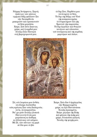 117
Νύμφη Ἀνύμφευτε, Σεμνὴ
ἁπάντων τῶν αἰώνων
τιμῇ καὶ δόξῃ ψάλλουν Σοι
τὴν Ἀειπαρθενία
μακαριοῦν καὶ προσκυνοῦν
τὰ θεῖα μεγαλεῖα.
Χαῖρε, Σοῦ λένε ἅπαντες
χαῖρε, καὶ ἡ καρδιά μου
ἄνοιξη εἶσαι Παναγιὰ
στὴ βαρυχειμωνιά μου.
Σύ, στὸ λειμῶνα μου ἀνθεῖς
τὰ εὔοσμα λουλούδια
τοὺς κρίνους Σου τοὺς διαλεχτοὺς
τὰ ἴα, τὰ ζουμπούλια.
Να' χω μιὰν ἄνοιξη γλυκειὰ
Παντοτινὴ ἐντός μου
μυριόπνοη κι ἀοίδιμη
κι ἀλλιώτικη τοῦ κόσμου.
Μὲ Σὲ, τῶν πάντων τὴ χαρὰ
σὲ ὅλο μου τὸ βίο
τὸ ἔαρ Σου, Παρθένα μου
νὰ ἀνυμνῶ τὸ θεῖο.
Τὸ ἔαρ τῆς δόξης τοῦ Υἱοῦ
τῆς κοσμοσωτηρίας
τὸ ἐναρκτήριον ἐπὶ γῆς
Χριστοῦ τῆς παρουσίας.
Τὸ ἔαρ ἀγγέλων καὶ θνητῶν
πενήτων καὶ πλουσίων
τοῦ πνεύματος καὶ τῆς καρδιᾶς
μαρτύρων καὶ ὁσίων.
Χαῖρε, Σοῦ εἶπε ὁ ἀρχάγγελος
τὴν Κεχαριτωμένη
χαῖρε, κι ἐγὼ Παντάνασσα
Ἄνοιξη ἀγαπημένη.
Χαῖρε, μητέρα τῆς Ζωῆς
καὶ φέγγος τῆς ζωῆς μου
χαῖρε, ἐνοικοῦσα γαληνὴ
Ἄνοιξη τῆς ψυχῆς μου.
ΠαναγίαςΠροδρομίτισσα,
 