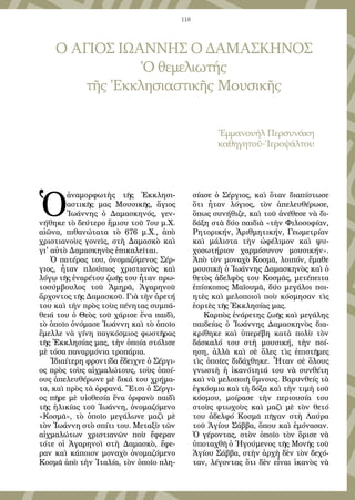 118
Ο ΑΓΙΟΣ ΙΩΑΝΝΗΣ Ο ΔΑΜΑΣΚΗΝΟΣ
Ὁ θεμελιωτής
τῆς Ἐκκλησιαστικῆς Μουσικῆς
Ἐμμανουήλ Περσυνάκη
καθηγητοῦ-Ἱεροψάλτου
Ὁ
ἀναμορφωτὴς τῆς Ἐκκλησι-
αστικῆς μας Μουσικῆς, ἅγιος
Ἰωάννης ὁ Δαμασκηνός, γεν-
νήθηκε τὸ δεύτερο ἥμισυ τοῦ 7ου μ.Χ.
αἰῶνα, πιθανώτατα τὸ 676 μ.Χ., ἀπὸ
χριστιανοὺς γονεῖς, στὴ Δαμασκὸ καὶ
γι' αὐτὸ Δαμασκηνὸς ἐπικαλεῖται.
Ὁ πατέρας του, ὀνομαζόμενος Σέρ-
γιος, ἦταν πλούσιος χριστιανὸς καὶ
λόγῳ τῆς ἐναρέτου ζωῆς του ἦταν πρω-
τοσύμβουλος τοῦ Ἀμηρᾶ, Ἀγαρηνοῦ
ἄρχοντος τῆς Δαμασκοῦ. Γιὰ τὴν ἀρετή
του καὶ τὴν πρὸς τοὺς πένητας συμπά-
θειά του ὁ Θεὸς τοῦ χάρισε ἕνα παιδὶ,
τὸ ὁποῖο ὀνόμασε Ἰωάννη καὶ τὸ ὁποῖο
ἔμελλε νὰ γίνη παγκόσμιος φωστῆρας
τῆς Ἐκκλησίας μας, τὴν ὁποία στόλισε
μὲ τόσα παναρμόνια τροπάρια.
Ἰδιαίτερη φροντίδα ἔδειχνε ὁ Σέργι-
ος πρὸς τοὺς αἰχμαλώτους, τοὺς ὁποί-
ους ἀπελευθέρωνε μὲ δικά του χρήμα-
τα, καὶ πρὸς τὰ ὀρφανά. Ἔτσι ὁ Σέργι-
ος πῆρε μὲ υἱοθεσία ἕνα ὀρφανὸ παιδὶ
τῆς ἡλικίας τοῦ Ἰωάννη, ὀνομαζόμενο
«Κοσμᾶ», τὸ ὁποῖο μεγάλωνε μαζὶ μὲ
τὸν Ἰωάννη στὸ σπίτι του. Μεταξὺ τῶν
αἰχμαλώτων χριστιανῶν ποὺ ἔφεραν
τότε οἱ Ἀγαρηνοὶ στὴ Δαμασκὸ, ἔφε-
ραν καὶ κάποιον μοναχὸ ὀνομαζόμενο
Κοσμᾶ ἀπὸ τὴν Ἰταλία, τὸν ὁποῖο πλη-
σίασε ὁ Σέργιος, καὶ ὅταν διαπίστωσε
ὅτι ἦταν λόγιος, τὸν ἀπελευθέρωσε,
ὅπως συνήθιζε, καὶ τοῦ ἀνέθεσε νὰ δι-
δάξη στὰ δύο παιδιὰ «τὴν Φιλοσοφίαν,
Ρητορικήν, Ἀριθμητικήν, Γεωμετρίαν
καὶ μάλιστα τὴν ὠφέλιμον καὶ ψυ-
χοσωτήριον χαρμόσυνον μουσικήν».
Ἀπὸ τὸν μοναχὸ Κοσμᾶ, λοιπόν, ἔμαθε
μουσικὴ ὁ Ἰωάννης Δαμασκηνὸς καὶ ὁ
θετὸς ἀδελφὸς του Κοσμᾶς, μετέπειτα
ἐπίσκοπος Μαϊουμᾶ, δύο μεγάλοι ποι-
ητὲς καὶ μελοποιοὶ ποὺ κόσμησαν τὶς
ἑορτὲς τῆς Ἐκκλησίας μας.
Καρπὸς ἐνάρετης ζωῆς καὶ μεγάλης
παιδείας ὁ Ἰωάννης Δαμασκηνὸς δια-
κρίθηκε καὶ ὑπερέβη κατὰ πολὺ τὸν
δάσκαλό του στὴ μουσική, τὴν ποί-
ηση, ἀλλὰ καὶ σὲ ὅλες τὶς ἐπιστῆμες
τὶς ὁποῖες διδάχθηκε. Ἦταν σὲ ὅλους
γνωστὴ ἡ ἱκανότητά του νὰ συνθέτη
καὶ νὰ μελοποιῆ ὕμνους. Βαρυνθείς τὰ
ἐγκόσμια καὶ τὴ δόξα καὶ τὴν τιμὴ τοῦ
κόσμου, μοίρασε τὴν περιουσία του
στοὺς φτωχοὺς καὶ μαζὶ μὲ τὸν θετό
του ἀδελφό Κοσμᾶ πῆγαν στὴ Λαύρα
τοῦ Ἁγίου Σάββα, ὅπου καὶ ἐμόνασαν.
Ὁ γέροντας, στὸν ὁποῖο τὸν ὅρισε νὰ
ὑποταχθῆ ὁ Ἡγούμενος τῆς Μονῆς τοῦ
Ἁγίου Σάββα, στὴν ἀρχὴ δὲν τὸν δεχό-
ταν, λέγοντας ὅτι δὲν εἶναι ἱκανὸς νὰ
 
