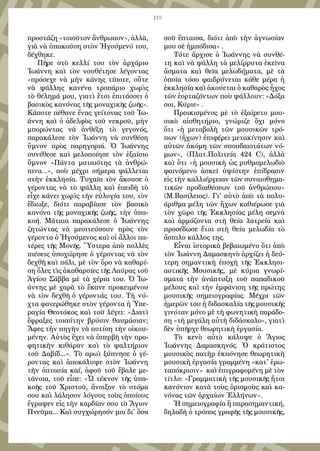 119
προστάζη «τοιοῦτον ἄνθρωπον», ἀλλὰ,
γιὰ νὰ ὑπακούση στὸν Ἡγούμενό του,
δέχθηκε.
Πῆρε στὸ κελλί του τὸν ἀρχάριο
Ἰωάννη καὶ τὸν νουθέτησε λέγοντας
«πρόσεχε νὰ μὴν κάνης τίποτε, οὔτε
νὰ ψάλλης κανένα τροπάριο χωρὶς
τὸ θέλημά μου, γιατὶ ἔτσι ἐπιτάσσει ὁ
βασικὸς κανόνας τῆς μοναχικῆς ζωῆς».
Κάποτε πέθανε ἕνας γείτονας τοῦ Ἰω-
άννη καὶ ὁ ἀδελφὸς τοῦ νεκροῦ, μὴν
μπορώντας νὰ ἀνθέξη τὸ γεγονός,
παρακάλεσε τὸν Ἰωάννη νὰ συνθέση
ὕμνον πρὸς παρηγοριά. Ὁ Ἰωάννης
συνέθεσε καὶ μελοποίησε τὸν ἐξαίσιο
ὕμνον «Πάντα ματαιότης τὰ ἀνθρώ-
πινα...», ποὺ μέχρι σήμερα ψάλλεται
στὴν ἐκκλησία. Τυχαῖα τὸν ἄκουσε ὁ
γέροντας νὰ τὸ ψάλλη καὶ ἐπειδὴ τὸ
εἶχε κάνει χωρὶς τὴν εὐλογία του, τὸν
ἔδιωξε, διότι παραβίασε τὸν βασικὸ
κανόνα τῆς μοναχικῆς ζωῆς, τὴν ὑπα-
κοή. Μάταια παρακάλεσε ὁ Ἰωάννης
ζητώντας νὰ μεσιτεύσουν πρὸς τὸν
γέροντα ὁ Ἡγούμενος καὶ οἱ ἄλλοι πα-
τέρες τῆς Μονῆς. Ὕστερα ἀπὸ πολλὲς
πιέσεις ὑποχώρησε ὁ γέροντας νὰ τὸν
δεχθῆ καὶ πάλι, μὲ τὸν ὅρο νὰ καθαρί-
ση ὅλες τὶς ἀκαθαρσίες τῆς Λαύρας τοῦ
Ἁγίου Σάββα μὲ τὰ χέρια του. Ὁ Ἰω-
άννης μὲ χαρὰ τὸ ἔκανε προκειμένου
νὰ τὸν δεχθῆ ὁ γέροντάς του. Τὴ νύ-
χτα φανερώθηκε στὸν γέροντα ἡ Ὑπε-
ραγία Θεοτόκος καὶ τοῦ λέγει: «Διατὶ
ἔφραξες τοιαύτην βρύσιν θαυμάσιαν;
Ἄφες τὴν πηγὴν νὰ ποτίση τὴν οἰκου-
μένην. Αὐτὸς ἔχει νὰ ὑπερβῆ τὴν προ-
φητικὴν κιθάραν καὶ τὸ ψαλτήριον
τοῦ Δαβίδ...». Τὸ πρωὶ ξύπνησε ὁ γέ-
ροντας καὶ ἀποκάλυψε στὸν Ἰωάννη
τὴν ὀπτασία καί, ἀφοῦ τοῦ ἔβαλε με-
τάνοια, τοῦ εἶπε: «Ὦ τέκνον τῆς ὑπα-
κοῆς τοῦ Χριστοῦ, ἄνοιξον τὸ στόμα
σου καὶ λάλησον λόγους τοὺς ὁποίους
ἔγραψεν εἰς τὴν καρδίαν σου τὸ Ἅγιον
Πνεῦμα... Καὶ συγχώρησόν μοι δι' ὅσα
σοῦ ἔπταισα, διότι ἀπὸ τὴν ἀγνωσίαν
μου σὲ ἠμπόδισα» .
Τότε ἄρχισε ὁ Ἰωάννης νὰ συνθέ-
τη καὶ νὰ ψάλλη τὰ μελίρρυτα ἐκεῖνα
ἄσματα καὶ θεῖα μελωδήματα, μὲ τὰ
ὁποῖα τόσο φαιδρύνεται κάθε μέρα ἡ
ἐκκλησία καὶ ἀκούεται ὁ καθαρὸς ἦχος
τῶν ἑορταζόντων ποὺ ψάλλουν: «Δόξα
σοι, Κύριε» .
Προικισμένος μὲ τὸ ἐξαίρετο μου-
σικὸ αἰσθητήριο, γνώριζε ὄχι μόνο
ὅτι «ἡ μεταβολὴ τῶν μουσικῶν τρό-
πων (ἤχων) ἐπιφέρει μετακίνησιν καὶ
αὐτῶν ἀκόμη τῶν σπουδαιοτάτων νό-
μων», (Πλατ.Πολιτεία 424 C), ἀλλὰ
καὶ ὅτι «ἡ μουσικὴ ὡς ρυθμομελωδιὸ
φαινόμενο ἀσκεῖ ὑψίστην ἐπίδρασιν
εἰς τὴν καλλιέργειαν τῶν συναισθημα-
τικῶν προδιαθέσεων τοῦ ἀνθρώπου»
(Μ.Βασίλειος). Γι' αὐτὸ ἀπὸ τὰ πολυ-
άριθμα μέλη τῶν ἤχων καθιέρωσε γιὰ
τὸν χῶρο τῆς Ἐκκλησίας μέλη σεμνὰ
καὶ ἁρμόζοντα στὴ θεία λατρεία καὶ
προσέδωσε ἔτσι στὴ θεία μελωδία τὸ
ἄσπιλο κάλλος της.
Εἶναι ἱστορικὰ βεβαιωμένο ὅτι ἀπὸ
τὸν Ἰωάννη Δαμασκηνὸ ἀρχίζει ἡ δεύ-
τερη σημαντικὴ ἐποχὴ τῆς Ἐκκλησι-
αστικῆς Μουσικῆς, μὲ κύρια γνωρί-
σματα τὴν ἀνάπτυξη τοῦ παπαδικοῦ
μέλους καὶ τὴν ἐμφάνιση τῆς πρώτης
μουσικῆς σημειογραφίας. Μέχρι τῶν
ἡμερῶν του ἡ διδασκαλία τῆς μουσικῆς
γινόταν μόνο μὲ τὴ φωνητικὴ παράδο-
ση «τὴ μεγάλη αὐτὴ διδάσκαλο», γιατὶ
δὲν ὑπῆρχε θεωρητικὴ ἐργασία.
Τὸ κενὸ αὐτὸ κάλυψε ὁ Ἅγιος
Ἰωάννης Δαμασκηνός. Ὁ κράτιστος
μουσικὸς πατὴρ ἐκπόνησε θεωρητικὴ
μουσικὴ ἐργασία γραμμένη «κατ' ἐρω-
ταπόκρισιν» καὶ ἐπιγραφομένη μὲ τὸν
τίτλο: «Γραμματικὴ τῆς μουσικῆς ἤτοι
κανόνιον κατὰ τοὺς ὁρισμοὺς καὶ κα-
νόνας τῶν ἀρχαίων Ἑλλήνων».
Ἡ σημειογραφία ἢ παρασημαντική,
δηλαδὴ ὁ τρόπος γραφῆς τῆς μουσικῆς,
 