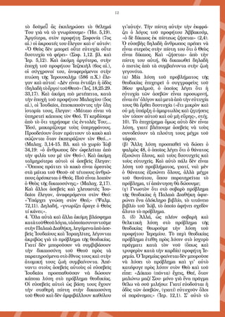 12
τὸ δοῦμε· ἂς ἐκπληρώσει τὸ θέλημά
Του γιὰ νὰ τὸ γνωρίσουμε» (Ἡσ. 5,19).
Ἀργότερα, στὸν προφήτη Σοφονία (7ος
αἰ.) οἱ ἀκροατές του ἔλεγαν καὶ σ΄ αὐτόν:
«Ὁ Θεὸς δὲν μπορεῖ οὔτε εὐτυχία οὔτε
δυστυχία νὰ φέρει» (Σοφ. 1,12. βλ. καὶ
Ἱερ. 5,12). Καὶ ἀκόμη ἀργότερα, στὴν
ἐποχὴ τοῦ προφήτου Ἰεζεκιὴλ (6ος αἰ.),
οἱ σύγχρονοί του, ἀναφερόμενοι στὴν
πτώση τῆς Ἱερουσαλὴμ (586 π.Χ.) ἔλε-
γαν καὶ αὐτοί: «Δὲν εἶναι ἐντάξει ἡ ὁδὸς
(δηλαδὴτὸἔργο)τοῦΘεοῦ»(Ἰεζ.18,25.29.
33,17). Καὶ ἀκόμη πιὸ μετέπειτα, κατὰ
τὴν ἐποχὴ τοῦ προφήτου Μαλαχίου (5ος
αἰ.), οἱ Ἰουδαῖοι, ἐπισκοποῦντες τὴν ὅλη
ἱστορία τους, ἔλεγαν: «Μάταιο εἶναι νὰ
ὑπηρετεῖ κάποιος τὸν Θεό. Τί κερδίσαμε
ἀπὸ τὸ ὅτι τηρήσαμε τὶς ἐντολές Του;...
Ἰδού, μακαρίζουμε τοὺς ὑπερηφάνους.
Προοδεύουν ὅταν πράττουν τὸ κακὸ καὶ
σώζονται ὅταν ἐκπειράζουν τὸν Θεό...»
(Μαλαχ. 3,14-15. Βλ. καὶ τὸ χωρίο Ἰὼβ
34,19: «ὁ ἄνθρωπος δὲν ὠφελεῖται ἀπὸ
τὴν φιλία του μὲ τὸν Θεό»). Καὶ ἀκόμη
τολμηρότερα αὐτοὶ οἱ ἀσεβεῖς ἔλεγαν:
«Ὅποιος πράττει τὸ κακὸ εἶναι ἀρεστὸς
στὰ μάτια τοῦ Θεοῦ· σὲ τέτοιους ἀνθρώ-
πους ἀρέσκεται ὁ Θεός. Ποῦ εἶναι λοιπὸν
ὁ Θεὸς τῆς δικαιοσύνης;» (Μαλαχ. 2,17).
Καὶ ἄλλοι ἀσεβεῖς καὶ χλευαστὲς Ἰου-
δαῖοι ἔλεγαν, ἀναφερόμενοι στὸν Θεό:
«Ὑπάρχει γνώση στὸν Θεό;» (Ψαλμ.
72,11). Δηλαδή, «γνωρίζει ἄραγε ὁ Θεὸς
τί κάνει;».
4. Ὅλα αὐτὰ καὶ ἄλλα ἀκόμη βλάσφημα
κατὰτοῦΘεοῦλόγια,τὰὁποῖασυναντοῦμε
στὴνΠαλαιὰΔιαθήκη,λεγόμεναἀπὸἀσε-
βεῖς Ἰουδαίους καὶ Ἰσραηλῖτες, λέγονται
ἀκριβῶς γιὰ τὸ πρόβλημα τῆς θεοδικίας.
Γιατί δὲν μποροῦσαν νὰ συμβιβάσουν
τὴν δικαιοσύνη τοῦ Θεοῦ πρὸς τὰ
παρατηρούμενα στὸ ἔθνος τους καὶ στὴν
ἀτομική τους ζωὴ συμβαίνοντα. Ἀπέ-
ναντι στοὺς ἀσεβεῖς αὐτοὺς οἱ εὐσεβεῖς
Ἰουδαῖοι προσπαθοῦσαν νὰ δώσουν
κάποια λύση στὸ πρόβλημα θεοδικίας.
Οἱ εὐσεβεῖς αὐτοὶ ὡς βάση τους ἔχουν
τὴν σταθερὴ πίστη στὴν δικαιοσύνη
τοῦ Θεοῦ καὶ δὲν ἀμφιβάλλουν καθόλου
γι'αὐτήν. Τὴν πίστη αὐτὴν τὴν ἐκφρά-
ζει ὁ λόγος τοῦ προφήτου Ἀββακούμ,
«ὁ δὲ δίκαιος ἐκ πίστεως ζήσεται» (2,4).
Ὁ εὐσεβὴς δηλαδὴ ἄνθρωπος πρέπει νὰ
εἶναι στερεὸς στὴν πίστη του ὅτι ὁ Θεὸς
εἶναι δίκαιος. Καὶ «ζήσεται» ἀπὸ τὴν
πίστη του αὐτή, θὰ δικαιωθεῖ δηλαδὴ
ὁ πιστὸς ἀπὸ τὰ συμβαίνοντα στὴν ζωὴ
γεγονότα.
(α) Μία λύση τοῦ προβλήματος τῆς
θεοδικίας ἐπιχειρεῖ ὁ συγγραφεὺς τοῦ
36ου ψαλμοῦ, ὁ ὁποῖος λέγει ὅτι ἡ
εὐτυχία τῶν ἀσεβῶν εἶναι προσωρινή,
εἶναιἐπ'ὀλίγονκαὶμετὰἀπὸτὴνεὐτυχία
τους θὰ ἔρθει δυστυχία («ἔτι μικρὸν καὶ
οὐ μὴ ὑπάρξη ὁ ἁμαρτωλὸς καὶ ζητήσεις
τὸν τόπον αὐτοῦ καὶ οὐ μὴ εὕρης», στίχ.
10). Τὸ ἐπιχείρημα ὅμως αὐτὸ δὲν εἶναι
λύση, γιατί βλέπουμε ἀσεβεῖς νὰ τοὺς
συνοδεύουν τὰ πλούτη τους μέχρι τοῦ
τάφου.
(β) Ἄλλη λύση προσπαθεῖ νὰ δώσει ὁ
ψαλμὸς 48, ὁ ὁποῖος λέγει ὅτι ὁ θάνατος
ἐξισώνει ὅλους, καὶ τοὺς δυστυχεῖς καὶ
τοὺς εὐτυχεῖς. Καὶ αὐτὸ πάλι δὲν εἶναι
λύση τοῦ προβλήματος, γιατί, ναὶ μὲν
ὁ θάνατος ἐξισώνει ὅλους, ἀλλὰ μέχρι
τοῦ θανάτου, ὅπου παρατηρεῖται τὸ
πρόβλημα, τί ἀπάντηση θὰ δώσουμε;
(γ) Γνωστὸν ὅτι στὸ σοβαρὸ πρόβλημα
τῆς θεοδικίας ἡ Παλαιὰ Διαθήκη ἀφιε-
ρώνει ἕνα ὁλόκληρο βιβλίο, τὸ τιτάνειο
βιβλίο τοῦ Ἰώβ, τὸ ὁποῖο ἀφήνει σχεδὸν
ἄλυτο τὸ πρόβλημα.
5. (δ) Ἀλλά, ὡς πλέον σοβαρὴ καὶ
θελκτικὴ λύση στὸ πρόβλημα τῆς
θεοδικίας θεωροῦμε τὴν λύση τοῦ
προφήτου Ἱερεμίου. Τὸ περὶ θεοδικίας
πρόβλημα ἐτέθη πρὸς λύσιν στὸ ἰσχυρὸ
πράγματι κατὰ τὸν νοῦ (ὅπως καὶ
τρυφερὸν κατὰ τὴν καρδία) προφήτη Ἱε-
ρεμία. Ὁ Ἱερεμίας φαίνεται δὲν μποροῦσε
νὰ λύσει τὸ πρόβλημα καὶ γι' αὐτὸ
κατέφυγε πρὸς λύσιν στὸν Θεὸ καὶ τοῦ
εἶπε: «Δίκαιο (πάντα) ἔχεις, Θεέ, ὅταν
μαλώνω μαζί Σου· μόνο γιὰ ἕνα πρᾶγμα
θέλω νὰ σοῦ μιλήσω: Γιατί εὐοδοῦται ἡ
ὁδὸς τῶν ἀσεβῶν, (γιατί) εὐτυχοῦν ὅλοι
οἱ παράνομοι;» (Ἱερ. 12,1). Σ΄ αὐτὸ τὸ
 