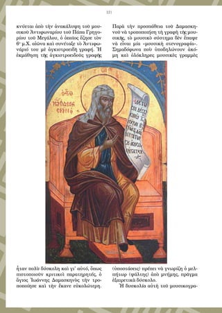 121
κνύεται ἀπὸ τὴν ἀνακάλυψη τοῦ μου-
σικοῦ Ἀντιφωναρίου τοῦ Πάπα Γρηγο-
ρίου τοῦ Μεγάλου, ὁ ὁποῖος ἔζησε τὸν
6ο
μ.Χ. αἰῶνα καὶ συνέταξε τὸ Ἀντιφω-
νάριό του μὲ ἀγκιστροειδῆ γραφή. Ἡ
ἐκμάθηση τῆς ἀγκιστροειδοῦς γραφῆς
ἦταν πολὺ δύσκολη καὶ γι' αὐτό, ὅπως
πιστοποιοῦν κριτικοὶ παρατηρητές, ὁ
ἅγιος Ἰωάννης Δαμασκηνὸς τὴν τρο-
ποποίησε καὶ τὴν ἔκανε εὐκολώτερη.
Παρὰ τὴν προσπάθεια τοῦ Δαμασκη-
νοῦ νὰ τροποποιήση τὴ γραφὴ τῆς μου-
σικῆς, τὸ μουσικὸ σύστημα δὲν ἔπαψε
νὰ εἶναι μία «μουσικὴ στενογραφία».
Σημαδόφωνα ποὺ ὑποδηλώνουν ἀκό-
μη καὶ ὁλόκληρες μουσικὲς γραμμὲς
(ὑποστάσεις) πρέπει νὰ γνωρίζη ὁ μελ-
πήτωρ (ψάλτης) ἀπὸ μνήμης, πρᾶγμα
ἐξαιρετικὰ δύσκολο.
Ἡ δυσκολία αὐτὴ τοῦ μουσικογρα-
 