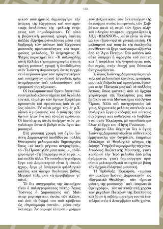 122
φικοῦ συστήματος δημιούργησε τὴν
ἀνάγκη τῆς ἐξηγήσεως καὶ συστημα-
τικῆς ἀναλύσεως τῆς «μελικῆς ἐνέρ-
γειας τῶν σημαδοφώνων». Γι' αὐτὸ
ἡ βυζαντινὴ μουσικὴ γραφὴ ὑπέστη
πολλὲς ἐξηγήσεις-ἀναλύσεις μέσα στὴ
διαδρομὴ τῶν αἰώνων ἀπὸ ἐξέχουσες
μουσικὲς προσωπικότητες καὶ κορυ-
φαίους μελωδούς. Ὁ ἀείμνηστος Κ.
Ψάχος παρατηρεῖ ὅτι: «Ἡ πολυσχιδὴς
αὐτὴ ἐξέλιξις τῆς σημειογραφίας εἶναι ἡ
πρώτη μουσικὴ γραφὴ ἡ ἀποδιδομένη
στὸν Ἰωάννη Δαμασκηνό, ὅστις τυγχά-
νει ὁ περισσότερον τῶν προγενεστέρων
καὶ συγχρόνων αὐτοῦ ἐργασθεὶς πρὸς
ἀναμόρφωσιν καὶ τελειοποίησιν τοῦ
γραφικοῦ συστήματος».
Οἱ ἐκκλησιαστικοί ὕμνοι ἀποτυπώ-
νουν μελωδικὰ συστήματα καὶ ὄχι ἁπλὰ
τονικά, τὸ μέτρο τῶν ὕμνων ἐξαρτᾶται
προπαντὸς καὶ πρωτίστως ἀπὸ τὸ μέ-
λος αὐτῶν. Γι' αὐτὸ μέχρι τὸν 8ο
μ.Χ.
αἰῶνα ὁ μελοποιὸς καὶ ὁ ποιητὴς τῶν
ὕμνων ἦταν ἕνα καὶ τὸ αὐτὸ πρόσωπο.
Οἱ ἱκανότητες αὐτὲς ὑπῆρχαν στὸν με-
γαλύτερο δυνατὸ βαθμὸ στὸν ἅγιο Δα-
μασκηνό.
Στὴ μουσικὴ γραφὴ τοῦ ἁγίου Ἰω-
άννη Δαμασκηνοῦ ἀποδίδονται πολλὲς
Θεοτερπεῖς μελισματικὲς δημιουργίες
ὅπως «τὰ ὀκτὼ μέγιστα κεκραγάρια»,
τὸ «Τὸ Προσταχθέν μυστικῶς...», τὸ δί-
χορο ἀργό «Τῇ ὑπερμάχῳ στρατηγῷ...»,
καὶ πολλὰ ἄλλα. Τὸ σπουδαιότερο ὅμως
ἔργο τοῦ Δαμασκηνοῦ εἶναι ἡ «ὀκτώ-
ηχος», ἔργο μὲ ἀσύγκριτο φιλολογικὸ
κάλλος καὶ ἄπειρο θεολογικὸ βάθος.
Μερικοὶ τόλμησαν νὰ ἀμφιβάλουν γι'
αὐτό.
Τὸ ὅτι συγγραφέας τῆς ὀκτωήχου
εἶναι ὁ πολυγραφότατος πατὴρ Ἅγιος
Ἰωάννης ὁ Δαμασκηνὸς καὶ Μαΐ-
στωρ μαρτυρεῖται, ἐκτὸς τῶν ἄλλων,
καὶ ἀπὸ τὸ ὄνομά του ποὺ κρύβεται
ὡς «θησαύρισμα σεπτόν» μέσα στὴν
ὀκτώηχο. Ἄν πάρωμε τὸ πρῶτο γράμμα
τῶν Δοξαστικῶν, τῶν ἀντιστοίχων τῆς
ὀκτωήχου στοὺς ἑσπερινούς τῶν Σαβ-
βάτων κατὰ τὴ σειρὰ τῶν ἤχων πλὴν
τοῦ πλαγίου τετάρτου, σχηματίζεται ἡ
λέξη «ΙΩΑΝΝΟΥ», αὐτὸ εἶναι τὸ ὄνο-
μά του (Ἰωάννης) σὲ γενικὴ πτώση. Οἱ
μελουργοὶ καὶ ποιητὲς τῆς ἐκκλησίας
συνέθεταν τὰ ἔργα τους aaφωτιζόμενοι
ἀπὸ τὸ Ἅγιο Πνεῦμα. Στὸ καθένα ἀπὸ
αὐτὸ ὑπάρχει ἡ σφραγῖδα τοῦ ποιητῆ
καὶ ἡ ἀσφάλεια τῆς γνησιότητας ποὺ,
δυστυχῶς, στὴν ἐποχή μας δύσκολα
ἀναγνωρίζονται.
Ὁ ἅγιος Ἰωάννης Δαμασκηνὸς συνέ-
ταξε καὶ μελοποίησε κανόνες, τροπάρια,
μουσικὰ ἰδιόμελα καὶ προσόμοια, ἐγκώ-
μια στὴν Παναγία μας καὶ σὲ πολλοὺς
Ἁγίους, ὅπως φαίνεται ἀπὸ τὰ ἀρχαῖα
χειρόγραφα τῆς Ἐκκλησίας μας ποὺ
βρίσκονται στὰ Μοναστήρια τοῦ Ἁγίου
Ὄρους. Ἀλλὰ καὶ πανηγυρικοὺς λό-
γους, δογματικὲς μελέτες συνέταξε καὶ
θεολογικὰ ἔργα οἰκοδομῆς καὶ πίστεως
συνέγραψε καὶ καθιέρωσε νὰ διαβάζω-
νται στὴν Ἐκκλησία, μὲ σπουδαιότερο
ὅλων τὸ ἔργο του «Πηγὴ Γνώσεως».
Σήμερα ὅλοι δέχονται ὅτι ὁ ἅγιος
Ἰωάννης Δαμασκηνός εἶναι αὐθεντικὸς
ἑρμηνευτὴς τῶν δογμάτων, ἐπηρέασε
ὁλόκληρο τὸ Θεολογικὸ κίνημα τῆς
Δύσης. Ὑπῆρξε ἀναμορφωτὴς τῆς μεγα-
λειώδους Βυζαντινῆς Μουσικῆς, γιατὶ
καθάρισε τὴν Ἱερὰ μελωδία ἀπὸ μέλη
ἀνάρμοστα, γιατὶ δημιούργησε πρό-
σθετα μελικορυθμικὰ στοιχεῖα μὲ βάση
τὴν ἀρχαία ἐλληνικὴ μουσική.
Ἡ Ὀρθόδοξη Ἐκκλησία, «τιμῶσα
τὸν μακάριο Ἰωάννη Δαμασκηνό» ὡς
«δογματικὸ Θεολόγο», σὰν «ἄριστο
μύστη τῆς μουσικῆς» καὶ «σοφώτατο
ὑμνογράφο», τὸν κατέταξε στὴ χορεία
τῶν μεγάλων Πατέρων τῆς Εκκλησίας
καὶ ὅρισε ἡ σεβάσμια μνήμη του νὰ ἐπι-
τελῆται στὶς 4 Δεκεμβρίου κάθε χρόνο.
 