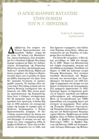 123
Ο ΑΓΙΟΣ ΙΩΑΝΝΗΣ ΒΑΤΑΤΖΗΣ
ΣΤΗΝ ΠΟΙΗΣΗ
ΤΟΥ Ν. Γ. ΠΕΝΤΖΙΚΗ
Ἰωάννη Α. Σαρσάκη
στρατιωτικοῦ
Δ
ιαβάζοντας ἕνα κείμενο τοῦ
Ντίνου Χριστιανόπουλου στὸ
περιοδικὸ «Ἄρδην» τεῦχος 82
μὲ τίτλο «Ἡ ποίηση στὴ Θεσσαλονί-
κη», ἔμεινα ἔκπληκτος, ὅταν ἀνακάλυ-
ψα ὅτι ὁ Νικόλαος Γαβριὴλ Πεντζίκης
ἔγραψε ποιήματα μὲ θέμα τὸν Διδυμο-
τειχίτη Αὐτοκράτορα τῆς Ρωμανίας/
Βυζαντίου καὶ ἅγιο τῆς ἐκκλησίας μας,
Ἰωάννη Γ΄ Δούκα Βατάτζη. Βέβαια γιὰ
ὅσους γνωρίζουν τὸν ἐξέχοντα Θεσσα-
λονικέα λόγιο, καὶ τὸ μεγάλο σὲ εὖρος
καὶ βάθος λογοτεχνικό του ἔργο, ἴσως
δὲν προκαλεῖ ἐντύπωση τὸ προανα-
φερθὲν γεγονός. Τὸ σίγουρο εἶναι πά-
ντως πὼς ὁ Πεντζίκης γνώριζε γιὰ τὸν
Ἰωάννη Βατάτζη τουλάχιστον ἀπὸ τὴ
δεκαετία τοῦ 1950. Μιὰ τέτοια μεγά-
λη προσωπικότητα τῆς Ρωμηοσύνης,
ὅπως ἦταν ὁ ἐλεήμων αὐτοκράτορας,
δὲν θὰ μποροῦσε παρὰ νὰ εἶχε ἀπα-
σχολήσει ἕναν ἐρευνητή, ὁ ὁποῖος ἤδη
ἀπὸ τὸ 1945 καλοῦσε τὸν πνευματικὸ
κόσμο τῆς ἐποχῆς νὰ στραφεῖ πρὸς τὸ
Βυζάντιο. Συγκεκριμένα, ὁ Ντῖνος
Χριστιανόπουλος ἀναφέρει: «Ὁ Πε-
ντζίκης, μισοσυνειδητὰ ὡς λόγιος καὶ
μισοασυνείδητα μὲ τὰ ὑπόγεια ρεύματα
ποὺ διέτρεχαν τὸ πνεῦμα του καὶ τὴν
ψυχή του, ἦταν στραμμένος εὐθὺς ἐξ
ἀρχῆς στὸ Βυζάντιο. Ὅταν λέω στὸ Βυ-
ζάντιο, νὰ σκεφτεῖτε ὅτι τὸ 1945, ποὺ
ὅλοι ἤμασταν στραμμένοι, ποῦ ἀλλοῦ;
στὴν Εὐρώπη, αὐτὸς ἔλεγε: «ἄδικα μα-
ταιοπονεῖτε μὲ τὴν Εὐρώπη, νὰ στρα-
φοῦμε ὅλοι στὸ Βυζάντιο...».
Γιὰ ὅσους δὲν γνωρίζουν, ὁ Πεντζί-
κης γεννήθηκε τὸ 1908 καὶ ἐκοιμή-
θη τὸ 1993. Ἔζησε στὴ Θεσσαλονίκη
καὶ ὑπῆρξε συγγραφέας, ποιητὴς καὶ
αὐτοδίδακτος ζωγράφος. Σπούδασε στὸ
Παρίσι τὸ 1926 καὶ ἀπέκτησε πτυχίο
Ὀπτικῆς Φυσιολογίας. Στὴ συνέχεια
σπούδασε Βοτανολογία καὶ Φαρμα-
κευτικὴ στὸ πανεπιστήμιο τοῦ Στρα-
σβούργου. Τὴ δεκαετία τοῦ 1930 ἀνέ-
λαβε τὸ φαρμακεῖο τοῦ πατέρα του καὶ
ἄρχισε νὰ ἀσχολεῖται μὲ τὴ ζωγραφική.
Στὰ γράμματα ἐμφανίστηκε τὸ 1935.
Ἀργότερα ἄρχισε νὰ δημοσιεύει μελέ-
τες σὲ ἔγκριτα περιοδικὰ καὶ ἐξέδωσε
μυθιστορήματα καὶ πεζογραφήματα.
Μετὰ τὴ συνταξιοδότησή του (1969)
ἀφοσιώθηκε στὴ συγγραφὴ ἔργων καὶ
συνέχισε τὴ ζωγραφική. Ἦταν μέλος
τῆς Ἑταιρείας Ἑλλήνων Λογοτεχνῶν,
τῆς Ἑταιρείας Λογοτεχνῶν Θεσσαλονί-
κης καὶ τοῦ Καλλιτεχνικοῦ Ἐπιμελη-
τηρίου Ἀθηνῶν. Βραβεύτηκε μὲ πολλὰ
βραβεῖα, ὅπως τὸ Ρalmes Αcademiques
(1951), τὸ βραβεῖο τοῦ Ὑπουργείου
Πολιτισμοῦ (1987), τὸ Βραβεῖο Χέρ-
ντερ τῆς Βιέννης (1989) καὶ ἀναγορεύ-
τηκε ἐπίτιμος διδάκτορας τῆς Φιλοσο-
 