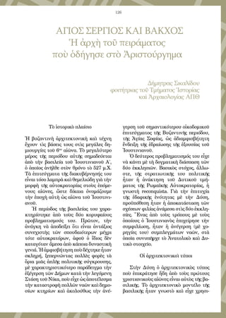 126
Τὸ ἱστορικὸ πλαίσιο
Ἡ βυζαντινὴ ἀρχιτεκτονικὴ καὶ τέχνη
ἔχουν τὶς βάσεις τους στὶς μεγάλες δη-
μιουργίες τοῦ 6ου
αἰῶνα. Τὸ μεγαλύτερο
μέρος τῆς περιόδου αὐτῆς σημαδεύεται
ἀπὸ τὴν βασιλεία τοῦ Ἰουστινιανοῦ Α΄,
ὁ ὁποῖος ἀνῆλθε στὸν θρόνο τὸ 527 μ.Χ.
Τὰ ἐπιτεύγματα τῆς διακυβέρνησής του
εἶναι τόσο λαμπρὰ καὶ θεμελιώδη γιὰ τὴν
μορφὴ τῆς αὐτοκρατορίας στοὺς ἑπόμε-
νους αἰῶνες, ὥστε δίκαια ὀνομάζουμε
τὴν ἐποχὴ αὐτὴ ὡς αἰῶνα τοῦ Ἰουστινι-
ανοῦ.
Ἡ περίοδος τῆς βασιλείας του χαρα-
κτηρίστηκε ἀπὸ τοὺς δύο κορυφαίους
προβληματισμούς του. Πρῶτον, τὴν
ἀνάγκη νὰ ἀποδείξει ὅτι εἶναι ἀντάξιος
συνεχιστὴς τῶν σπουδαιότερων μέχρι
τότε αὐτοκρατόρων, ἀφοῦ ὁ ἴδιος δὲν
καταγόταν ἄμεσα ἀπὸ κάποια δυναστικὴ
γενιά.Ἡἀμφισβήτησηποὺδέχτηκεἦταν
σκληρή, ξεπερνώντας πολλὲς φορὲς τὰ
ὅρια μιᾶς ἁπλῆς πολιτικῆς σύγκρουσης,
μὲ χαρακτηριστικότερο παράδειγμα τὴν
ἐξέγερση τῶν Δήμων κατὰ τὴν λεγόμενη
Στάση τοῦ Νίκα, ποὺ εἶχε ὡς ἀποτέλεσμα
τὴν καταστροφὴ πολλῶν ναῶν καὶ δημο-
σίων κτηρίων καὶ ἀκολούθως τὴν ἀνέ-
γερση τοῦ σημαντικότερου οἰκοδομικοῦ
ἐπιτεύγματος τῆς Βυζαντινῆς περιόδου,
τῆς Ἁγίας Σοφίας, ὡς ἀδιαμφισβήτητη
ἔνδειξη τῆς ἑδραίωσης τῆς ἐξουσίας τοῦ
Ἰουστινιανοῦ.
Ὁ δεύτερος προβληματισμός του εἶχε
νὰ κάνει μὲ τὴ δογματικὴ διάσπαση τῶν
δύο ἐκκλησιῶν. Βασικὸς στόχος, ἄλλω-
στε, τῆς στρατιωτικῆς του πολιτικῆς
ἦταν ἡ ἀνάκτηση τοῦ Δυτικοῦ τμή-
ματος τῆς Ρωμαϊκῆς Αὐτοκρατορίας, ἡ
γνωστὴ reconquista. Γιὰ τὴν ἐπιτυχία
τῆς ἐδαφικῆς ἑνότητας μὲ τὴν Δύση,
προϋπόθεση ἦταν ἡ ἀποκατάσταση τῶν
σχέσεων φιλίας ἀνάμεσα στὶς δύο ἐκκλη-
σίες. Ἕνας ἀπὸ τοὺς τρόπους μὲ τοὺς
ὁποίους ὁ Ἰουστινιανὸς ἐπιχείρησε τὴν
συμφιλίωση, ἦταν ἡ ἀνέγερση (μὲ χο-
ρηγίες του) συμπλεγμάτων ναῶν, στὰ
ὁποῖα συνυπῆρχε τὸ Ἀνατολικὸ καὶ Δυ-
τικὸ στοιχεῖο.
Οἱ ἀρχιτεκτονικοὶ τύποι
Στὴν Δύση ὁ ἀρχιτεκτονικὸς τύπος
ποὺ ἐπικράτησε ἤδη ἀπὸ τοὺς πρώτους
χριστιανικοὺς αἰῶνες εἶναι αὐτὸς τῆς βα-
σιλικῆς. Τὸ ἀρχιτεκτονικὸ μοντέλο τῆς
βασιλικῆς ἦταν γνωστὸ καὶ εἶχε χρησι-
ΑΓΙΟΣ ΣΕΡΓΙΟΣ ΚΑΙ ΒΑΚΧΟΣ
Ἡ ἀρχὴ τοῦ πειράματος
ποὺ ὁδήγησε στὸ Ἀριστούργημα
Δήμητρας Σικαλίδου
φοιτήτριας τοῦ Τμήματος Ἱστορίας
καὶ Ἀρχαιολογίας ΑΠΘ
 
