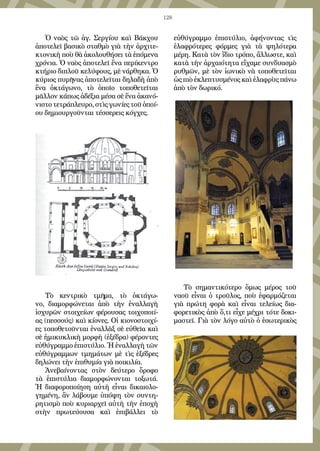 128
Ὁ ναὸς τῶ ἁγ. Σεργίου καὶ Βάκχου
ἀποτελεῖ βασικὸ σταθμὸ γιὰ τὴν ἀρχιτε-
κτονικὴ ποὺ θὰ ἀκολουθήσει τὰ ἑπόμενα
χρόνια. Ὁ ναὸς ἀποτελεῖ ἕνα περίκεντρο
κτήριο διπλοῦ κελύφους, μὲ νάρθηκα. Ὁ
κύριος πυρῆνας ἀποτελεῖται δηλαδὴ ἀπὸ
ἕνα ὀκτάγωνο, τὸ ὁποῖο τοποθετεῖται
μᾶλλον κάπως ἀδέξια μέσα σὲ ἕνα ἀκανό-
νιστο τετράπλευρο, στὶς γωνίες τοῦ ὁποί-
ου δημιουργοῦνται τέσσερεις κόγχες.
Τὸ κεντρικὸ τμῆμα, τὸ ὀκτάγω-
νο, διαμορφώνεται ἀπὸ τὴν ἐναλλαγὴ
ἰσχυρῶν στοιχείων φέρουσας τοιχοποιί-
ας (πεσσούς) καὶ κίονες. Οἱ κιονοστοιχί-
ες τοποθετοῦνται ἐναλλὰξ σὲ εὐθεῖα καὶ
σὲ ἡμικυκλικὴ μορφὴ (ἐξέδρα) φέροντες
εὐθύγραμμο ἐπιστύλιο. Ἡ ἐναλλαγὴ τῶν
εὐθύγραμμων τμημάτων μὲ τὶς ἐξέδρες
δηλώνει τὴν ἐπιθυμία γιὰ ποικιλία.
Ἀνεβαίνοντας στὸν δεύτερο ὄροφο
τὰ ἐπιστύλια διαμορφώνονται τοξωτά.
Ἡ διαφοροποίηση αὐτὴ εἶναι δικαιολο-
γημένη, ἂν λάβουμε ὑπόψη τὸν συντη-
ρητισμὸ ποὺ κυριαρχεῖ αὐτὴ τὴν ἐποχὴ
στὴν πρωτεύουσα καὶ ἐπιβάλλει τὸ
εὐθύγραμμο ἐπιστύλιο, ἀφήνοντας τὶς
ἐλαφρότερες φόρμες γιὰ τὰ ψηλότερα
μέρη. Κατὰ τὸν ἴδιο τρόπο, ἄλλωστε, καὶ
κατὰ τὴν ἀρχαιότητα εἴχαμε συνδυασμὸ
ρυθμῶν, μὲ τὸν ἰωνικὸ νὰ τοποθετεῖται
ὡς πιὸ ἐκλεπτυσμένος καὶ ἐλαφρὺς πάνω
ἀπὸ τὸν δωρικό.
Τὸ σημαντικότερο ὅμως μέρος τοῦ
ναοῦ εἶναι ὁ τροῦλος, ποὺ ἐφαρμόζεται
γιὰ πρώτη φορὰ καὶ εἶναι τελείως δια-
φορετικὸς ἀπὸ ὅ,τι εἶχε μέχρι τότε δοκι-
μαστεῖ. Γιὰ τὸν λόγο αὐτὸ ὁ ἐσωτερικὸς
 