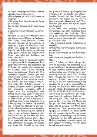 13
ἐρώτημα τοῦ προφήτου ὁ Θεὸς τοῦ ἀπα-
ντάει μὲ ἕναν περίεργο λόγο:
«Ἐὰν ὁ δρόμος μὲ πεζοὺς ἀνθρώπους σὲ
κουράζει,
τί θὰ κάνεις ὅταν ἀγωνίζεσαι στὸν δρόμο
μὲ τὰ ἄλογα;
Καὶ ἂν στὴν ἀσφαλῆ γῆ, δὲν εἶσαι ἀσφα-
λής,
τίθὰκάνειςστὶςζοῦγκλεςτοῦἸορδάνου;»
(12,5).
Μὲ αὐτὰ τὰ λόγια του ὁ Θεὸς δὲν δίνει
μὲν λύση στὸ πρόβλημα τῆς θεοδικίας,
δίδει ὅμως, ὅπως φαίνεται, ἐλευθε-
ρία στὸν προφήτη νὰ ἀσχοληθεῖ μὲ τὸ
πρόβλημα, χωρὶς νὰ κλονίζεται στὴν
πίστη του, γιατί τὸ προφητικό του
ἔργο θὰ τοῦ δείξει ἀκόμη μεγαλύτερα
προβλήματα (ἵππους ποὺ τρέχουν στὸν
δρόμο - ζοῦγκλες τοῦ Ἰορδάνου) καὶ
τότε τί θὰ κάνει;
(ε) Νομίζω ὅμως, ἂν ἑρμηνεύω καλῶς
τὸ κείμενο τῶν Ο΄, ὅτι ὁ προφήτης Ἱερε-
μίας δίδει λύσιν τινὰ στὸ πρόβλημα τῆς
θεοδικίας, τὴν ὁποία λύση ἀπαντοῦμε
καὶ ἀλλαχοῦ στὴν Παλαιὰ Διαθήκη.
Κατὰ τὴν μετάφραση λοιπὸν τῶν Ο΄ ὁ
προφήτης Ἱερεμίας ὁμιλῶν γιὰ τοὺς
εὐτυχοῦντας ἀσεβεῖς λέγει πρὸς τὸν
Θεό: «Ἐγγὺς εἶ τοῦ στόματος αὐτῶν
καὶ πόρρω ἀπὸ τῶν νεφρῶν αὐτῶν»
(Ἱερ. 12,2). Ἐὰν δηλαδὴ εὐτυχοῦν οἱ
ἀσεβεῖς, εὐτυχοῦν σὲ εὐτελῆ αἰτήματα,
τοῦ «στόματος» αἰτήματα, ἀλλὰ ἡ
καρδιά τους δὲν ἀπολαμβάνει τοὺς
βαθεῖς πόθους της, γιατί ὁ Θεὸς εἶναι
«πόρρω ἀπὸ τῶν νεφρῶν αὐτῶν»! Ὡσὰν
νὰ θέλει νὰ πεῖ μὲ αὐτὸ ὁ Ἱερεμίας ὅτι
ἡ ἀληθινὴ εὐτυχία τοῦ ἀνθρώπου εἶναι
ἡ ἐκπλήρωση τῶν πόθων τῆς καρδιᾶς
του - ἡ ὁποία ἔχει πλαστεῖ γιὰ τὸν Θεὸ -
καὶ δὲν εἶναι ἡ ἀπόλαυση τῶν ἐπιγείων
ἀγαθῶν. Τὴν λύση αὐτή, ὅτι δηλαδὴ ἡ
εὐτυχία τοῦ ἀνθρώπου ἔγκειται στὴν
ἐπικοινωνία του μὲ τὸν Θεό, τὴν δίδει
καὶ ὁ Ψαλμὸς 72, ὁ ὁποῖος λέγει: «Ἐμοὶ
δὲ τὸ προσκολλάσθαι τῷ Θεῷ ἀγαθόν
ἐστι, τίθεσθαι ἐν τῷ Κυρίῳ τὴν ἐλπίδα
μου» (στίχ. 28). Δηλαδή, μὲ τὴν λύση
αὐτὴ λύεται ὁ δεσμὸς τῆς εὐσέβειας τοῦ
ἀνθρώπου μὲ τὴν ἀμοιβὴ τῶν ὑλικῶν
ἀγαθῶν. Ἀγαπῶ τὸν Θεό, ἐπειδή μοῦ
εὐφραίνει τὴν καρδιὰ καὶ ὄχι γιὰ νὰ
ἔχω «ἐμπορικὴ» δοσοληψία μαζί Του,
δίδοντάς μου Αὐτὸς τὸν πρῶτο λαχνὸ
τοῦ λαχείου!
6. (ς) Ἀλλὰ στὸν προφήτη Ἱερεμία
συναντοῦμε καὶ ἄλλη σπουδαία λύση
στὸ πρόβλημα τῆς θεοδικίας. Εἶναι
αὐτή, τὴν ὁποία συναντήσαμε ἤδη στὴν
ἀπάντηση τοῦ Θεοῦ πρὸς τὸν προφήτη,
μὲ τὸν ὡραῖο λόγο,
«Ἐὰν ὁ δρόμος μὲ πεζοὺς ἀνθρώπους σὲ
κουράζει,
τί θὰ κάνεις ὅταν ἀγωνίζεσαι στὸν δρόμο
μὲ τὰ ἄλογα;
Καὶ ἂν στὴν ἀσφαλῆ γῆ, δὲν εἶσαι ἀσφα-
λής,
τίθὰκάνειςστὶςζοῦγκλεςτοῦἸορδάνου;»
(12,5).
Αὐτὸς ὁ λόγος τοῦ Θεοῦ εἴπαμε δὲν
λύει τὸ πρόβλημα τῆς θεοδικίας, ἀλλὰ
μυστικὰ διδάσκει ὅτι εἶναι ἀκατάληπτα
τὰ ἔργα τοῦ Θεοῦ καὶ δὲν μπορεῖ λοιπὸν
νὰ διερευνᾶμε γιατί ὁ Θεὸς ἐνεργεῖ κατ΄
αὐτὸν ἢ τὸν ἄλλο τρόπο. Γιατί δηλαδὴ
δίδει εὐτυχία εἰς ἐκεῖνον, ἐνῷ αὐτὸς
φαίνεται ἀσεβής, καὶ γιατί τιμωρεῖ
τὸν ἄλλο, ἐνῷ αὐτὸς παρουσιάζεται ὡς
εὐσεβής. Αὐτὴ ἡ λύση, τὸ ἀκατάληπτο
δηλαδὴ τῶν ἔργων τοῦ Θεοῦ στὴν ἱστο-
ρία, τὴν ἔλαβε ὁ Ἱερεμίας ἀπὸ τὸν Ἡσαΐα
(βλ. Ἡσ. 28,29. 10,12. 28,12. 55,8. 40,14),
ὡς γενικῶς διατυπωθεῖσαν, τὴν ἐφήρ-
μοσε ὅμως στὸ πρόβλημα θεοδικίας.
Μὲ αὐτὴ τὴν λύση, περὶ τοῦ ἀκατα-
νοήτου τῶν ἐνεργειῶν τοῦ Θεοῦ, καὶ
ὄχι μὲ τὴν ἄλλη θεώρηση τῆς ἱστο-
ρίας, ὅτι οἱ πράξεις τοῦ Θεοῦ εἶναι
καταληπτές, ὅπως φαίνεται ἀπὸ τὴν
ἀμοιβὴ τῶν εὐσεβῶν σὲ ὑλικὰ ἀγαθὰ
καὶ τὴν τιμωρία τῶν ἀσεβῶν - αὐτὸ ποὺ
δημιουργεῖ τὸ πρόβλημα τῆς θεοδικίας
- βαίνουμε σὲ μία ἄλλη ἑρμηνεία τῆς
Παλαιᾶς Διαθήκης περὶ τῆς ἱστορίας καὶ
τῶν πράξεων τοῦ Θεοῦ, γιὰ τὴν ὁποία
θὰ μιλήσουμε ἄλλη φορά.
 