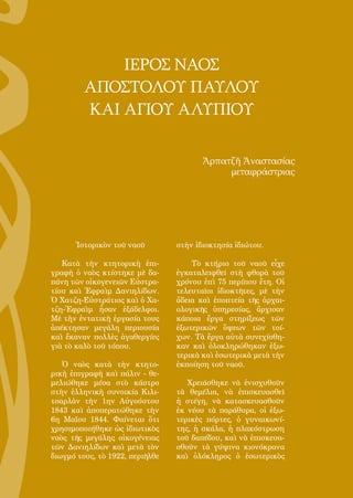131
Ἱστορικὸν τοῦ ναοῦ
Κατὰ τὴν κτητορικὴ ἐπι-
γραφὴ ὁ ναὸς κτίστηκε μὲ δα-
πάνη τῶν οἰκογενειῶν Εὐστρα-
τίου καὶ Ἐφραὶμ Δανιηλίδων.
Ὁ Χατζη-Εὐστράτιος καὶ ὁ Χα-
τζη-Ἐφραὶμ ἦσαν ἐξάδελφοι.
Μὲ τὴν ἐντατικὴ ἐργασία τους
ἀπέκτησαν μεγάλη περιουσία
καὶ ἔκαναν πολλὲς ἀγαθεργίες
γιὰ τὸ καλὸ τοῦ τόπου.
Ὁ ναὸς κατὰ τὴν κτητο-
ρικὴ ἐπιγραφὴ καὶ πάλιν - θε-
μελιώθηκε μέσα στὸ κάστρο
στὴν ἑλληνικὴ συνοικία Κιλι-
τσαρλὰν τὴν 1ην Αὐγούστου
1843 καὶ ἀποπερατώθηκε τὴν
6η Μαΐου 1844. Φαίνεται ὅτι
χρησιμοποιήθηκε ὡς ἰδιωτικὸς
ναὸς τῆς μεγάλης οἰκογένειας
τῶν Δανιηλίδων καὶ μετὰ τὸν
διωγμό τους, τὸ 1922, περιῆλθε
στὴν ἰδιοκτησία ἰδιώτου.
Τὸ κτήριο τοῦ ναοῦ εἶχε
ἐγκαταλειφθεῖ στὴ φθορὰ τοῦ
χρόνου ἐπὶ 75 περίπου ἔτη. Οἱ
τελευταῖοι ἰδιοκτῆτες, μὲ τὴν
ἄδεια καὶ ἐποπτεία τῆς ἀρχαι-
ολογικῆς ὑπηρεσίας, ἄρχισαν
κάποια ἔργα στηρίξεως τῶν
ἐξωτερικῶν ὄψεων τῶν τοί-
χων. Τὰ ἔργα αὐτὰ συνεχίσθη-
καν καὶ ὁλοκληρώθηκαν ἐξω-
τερικὰ καὶ ἐσωτερικὰ μετὰ τὴν
ἐκποίηση τοῦ ναοῦ.
Χρειάσθηκε νὰ ἐνισχυθοῦν
τὰ θεμέλια, νὰ ἐπισκευασθεῖ
ἡ στέγη, νὰ κατασκευασθοῦν
ἐκ νέου τὰ παράθυρα, οἱ ἐξω-
τερικὲς πόρτες, ὁ γυναικωνί-
της, ἡ σκάλα, ἡ πλακόστρωση
τοῦ δαπέδου, καὶ νὰ ἐπισκευα-
σθοῦν τὰ γύψινα κιονόκρανα
καὶ ὁλόκληρος ὁ ἐσωτερικὸς
ΙΕΡΟΣ ΝΑΟΣ
ΑΠΟΣΤΟΛΟΥ ΠΑΥΛΟΥ
ΚΑΙ ΑΓΙΟΥ ΑΛΥΠΙΟΥ
Ἀρπατζῆ Ἀναστασίας
μεταφράστριας
 