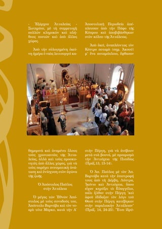 133
- Ἐξάρχου Ἀτταλείας -
Σωτηρίου, μὲ τὴ συμμετοχὴ
πολλῶν κληρικῶν καὶ πλή-
θους πιστῶν καὶ ἀπὸ ἄλλες
χῶρες.
Ἀπὸ τὴν εὐλογημένη ἐκεί-
νη ἡμέρα ὁ ναὸς λειτουργεῖ κα-
θημερινὰ καὶ ἀναμένει ὅλους
τοὺς χριστιανοὺς τῆς Ἀττα-
λείας, ἀλλὰ καὶ τοὺς προσκυ-
νητὲς ἀπὸ ἄλλες χῶρες, γιὰ νὰ
τοὺς παρέχει πνευματικὴ ἀνά-
ταση καὶ ἐνίσχυση στὸν ἀγῶνα
τῆς ζωῆς.
Ὁ Ἀπόστολος Παῦλος
στὴν Ἀττάλεια
Ὁ μέγας τῶν Ἐθνῶν Ἀπό-
στολος μὲ τοὺς συνοδούς του,
Ἀπόστολο Βαρνάβα καὶ τὸν νε-
αρὸ τότε Μᾶρκο, κατὰ τὴν Α΄
Ἀποστολικὴ Περιοδεία ἀπέ-
πλευσαν ἀπὸ τὴν Πάφο τῆς
Κύπρου καὶ ἀποβιβάσθηκαν
στὸν κόλπο τῆς Ἀττάλειας.
Ἀπὸ ἐκεῖ, ἀναπλέοντας τὸν
Κέστρο ποταμὸ (σημ. Ἀκσού)
μ' ἕνα ποταμόπλοιο, ἔφθασαν
στὴν Πέργη, γιὰ νὰ ἀνέβουν
μετὰ στὰ βουνά, μὲ προορισμὸ
τὴν Ἀντιόχεια τῆς Πισιδίας
(Πράξ.13, 13-14).
Ὁ Ἀπ. Παῦλος μὲ τὸν Ἀπ.
Βαρνάβα κατὰ τὴν ἐπιστροφή
τους ἀπὸ τὴ Δέρβη, Λύστρα,
Ἰκόνιο καὶ Ἀντιόχεια, ὅπου
εἶχαν κηρύξει τὸ Εὐαγγέλιο,
πάλι ἦλθαν στὴν Πέργη 'καὶ
ἀφοῦ ἐδίδαξαν τὸν λόγο τοῦ
Θεοῦ στὴν Πέργη κατέβηκαν
στὴν παραλιακὴν Ἀττάλειαν'
(Πράξ. 14, 24-25). Ἔτσι ἱδρύ-
 